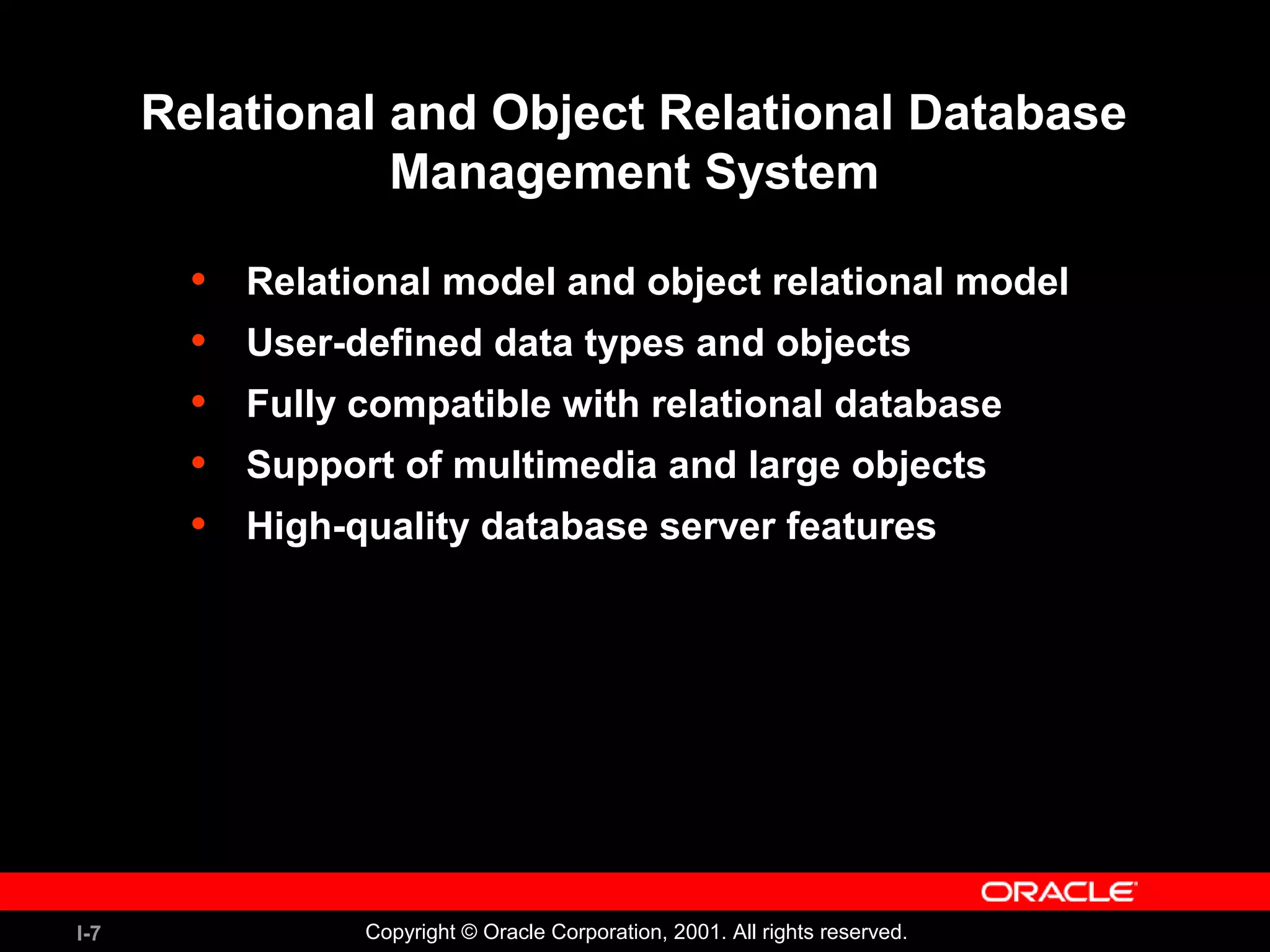 I-7 Copyright © Oracle Corporation, 2001. All rights reserved. Relational and Object Relational Database Management System • Relational model and object relational model • User-defined data types and objects • Fully compatible with relational database • Support of multimedia and large objects • High-quality database server features 