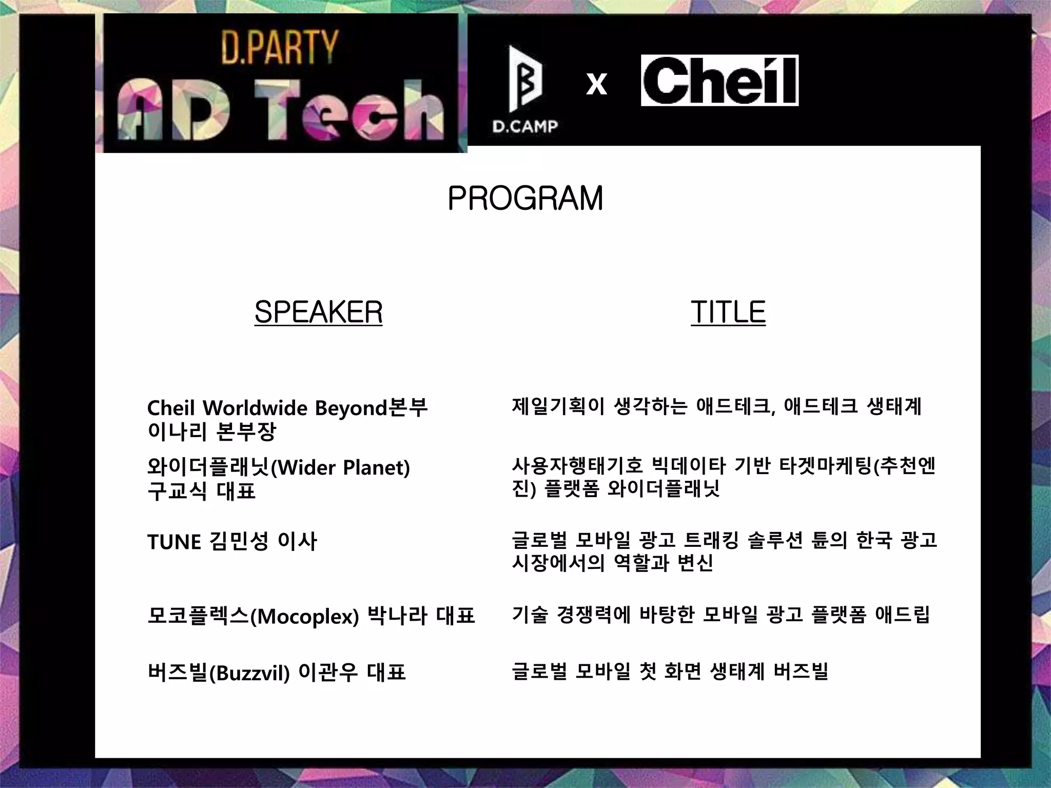 SPEAKER TITLE
Cheil Worldwide Beyond본부
이나리 본부장
제일기획이 생각하는 애드테크, 애드테크 생태계
와이더플래닛(Wider Planet)
구교식 대표
사용자행태기호 빅데이타 기반 타겟마케팅(추천엔
진) 플랫폼 와이더플래닛
TUNE 김민성 이사 글로벌 모바일 광고 트래킹 솔루션 튠의 한국 광고
시장에서의 역할과 변신
모코플렉스(Mocoplex) 박나라 대표 기술 경쟁력에 바탕한 모바일 광고 플랫폼 애드립
버즈빌(Buzzvil) 이관우 대표 글로벌 모바일 첫 화면 생태계 버즈빌
PROGRAM
x
 