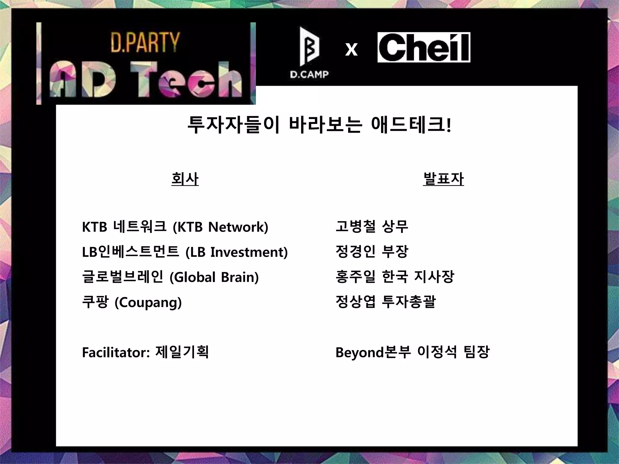 회사 발표자
KTB 네트워크 (KTB Network) 고병철 상무
LB인베스트먼트 (LB Investment) 정경인 부장
글로벌브레인 (Global Brain) 홍주일 한국 지사장
쿠팡 (Coupang) 정상엽 투자총괄
Facilitator: 제일기획 Beyond본부 이정석 팀장
투자자들이 바라보는 애드테크!
x
 