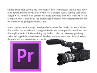 On the production day we had to use lots of new technologies that we have never
used before, this included a iPad which was a clapper board, lighting desk and a
Song FX100 camera. This camera was more advanced then what we used for AS
(Sony NX5) as it enabled us the interchange the lenses for different purposes and
we were able to get higher quality shots.
In the post-production stage I used Adobe Premiere Pro to edit my music video,
this enabled me to easily cut, change and order the shots quickly since I had used
this application in AS when editing my thriller. I also had to colour grade my
video so I upped the contrast on all the shots and then made sure they all looked
the same and were consistent across the video.
 
