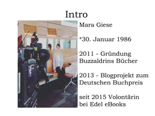 Intro
Mara Giese
*30. Januar 1986
2011 - Gründung
Buzzaldrins Bücher
2013 - Blogprojekt zum
Deutschen Buchpreis
seit 2015 Volontärin
bei Edel eBooks
 