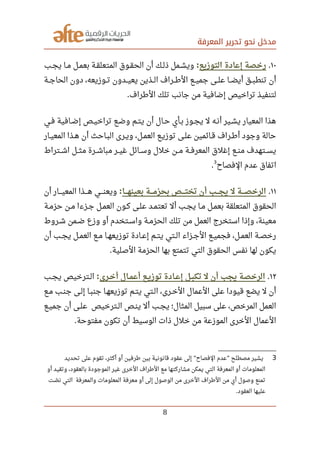 ‫المعرفة‬ ‫تحرير‬ ‫نحو‬ ‫مدخل‬
١٠.‫التوزيع‬ ‫إعادة‬ ‫رخصة‬:‫صصب‬‫ج‬‫ي‬ ‫صصا‬‫م‬ ‫صصل‬‫م‬‫بع‬ ‫صصة‬‫ق‬‫المتعل‬ ‫صصوق‬‫ق‬‫الح‬ ‫أن‬ ‫صصك‬‫ل‬‫ذ‬ ‫صصمل‬‫ش‬‫وي‬
‫الحاجصصة‬ ‫دون‬ ،‫صصوزيعه‬‫ت‬ ‫صصدون‬‫ي‬‫يع‬ ‫صصذين‬‫ل‬‫ا‬ ‫صصراف‬‫رط‬‫ال‬ ‫صصع‬‫ي‬‫جم‬ ‫صصى‬‫ل‬‫ع‬ ‫صصا‬‫ض‬‫أي‬ ‫صصق‬‫ب‬‫تنط‬ ‫أن‬
‫الرطراف‬ ‫تلك‬ ‫جانب‬ ‫من‬ ‫إضافية‬ ‫تراخيص‬ ‫لتنفيذ‬.
‫صصي‬‫ف‬ ‫صصافية‬‫ض‬‫إ‬ ‫صصص‬‫ي‬‫تراخ‬ ‫صصع‬‫ض‬‫و‬ ‫صصم‬‫ت‬‫ي‬ ‫أن‬ ‫صصال‬‫ح‬ ‫صصأي‬‫ب‬ ‫صصوز‬‫ج‬‫ي‬ ‫ل‬ ‫صصه‬‫ن‬‫أ‬ ‫صصير‬‫ش‬‫ي‬ ‫المعيار‬ ‫هذا‬
‫صصار‬‫ي‬‫المع‬ ‫هصذا‬ ‫أن‬ ‫صصاحث‬‫ب‬‫ال‬ ‫صصرى‬‫ي‬‫و‬ ،‫صصل‬‫م‬‫الع‬ ‫صصع‬‫ي‬‫توز‬ ‫صصى‬‫ل‬‫ع‬ ‫صصائمين‬‫ق‬ ‫صصراف‬‫رط‬‫أ‬ ‫وجود‬ ‫حالة‬
‫اشصصتراط‬ ‫مثصصل‬ ‫صصرة‬‫ش‬‫مبا‬ ‫صصر‬‫ي‬‫غ‬ ‫صصائل‬‫س‬‫و‬ ‫خلل‬ ‫مصصن‬ ‫صصة‬‫ف‬‫المعر‬ ‫إغلق‬ ‫صصع‬‫ن‬‫م‬ ‫يسصصتهدف‬
‫الفصاح‬ ‫عدم‬ ‫اتفاق‬
3
.
١١.‫صصصصا‬‫ه‬‫بعين‬ ‫صصصصة‬‫م‬‫بحز‬ ‫تختصصصص‬ ‫أن‬ ‫صصصصب‬‫ج‬‫ي‬ ‫ل‬ ‫صصصصة‬‫ص‬‫الرخ‬:‫أن‬ ‫صصصصار‬‫ي‬‫المع‬ ‫صصصصذا‬‫ه‬ ‫صصصصي‬‫ن‬‫ويع‬
‫صصة‬‫م‬‫حز‬ ‫صصن‬‫م‬ ‫صصزءا‬‫ج‬ ‫صصل‬‫م‬‫الع‬ ‫صصون‬‫ك‬ ‫صصى‬‫ل‬‫ع‬ ‫صصد‬‫م‬‫تعت‬ ‫أل‬ ‫صصب‬‫ج‬‫ي‬ ‫صصا‬‫م‬ ‫صصل‬‫م‬‫بع‬ ‫المتعلقة‬ ‫الحقوق‬
‫صصروط‬‫ش‬ ‫صصمن‬‫ض‬ ‫وزع‬ ‫أو‬ ‫صصتخدم‬‫س‬‫وا‬ ‫صصة‬‫م‬‫الحز‬ ‫تلك‬ ‫من‬ ‫العمل‬ ‫استخرج‬ ‫وإذا‬ ،‫معينة‬
‫أن‬ ‫صصب‬‫ج‬‫ي‬ ‫صصل‬‫م‬‫الع‬ ‫صصع‬‫م‬ ‫صصا‬‫ه‬‫توزيع‬ ‫صصادة‬‫ع‬‫إ‬ ‫صصم‬‫ت‬‫ي‬ ‫صصتي‬‫ل‬‫ا‬ ‫صصزاء‬‫ج‬‫ال‬ ‫صصع‬‫ي‬‫فجم‬ ،‫صصل‬‫م‬‫الع‬ ‫صصة‬‫ص‬‫رخ‬
‫الصلية‬ ‫الحزمة‬ ‫بها‬ ‫تتمتع‬ ‫التي‬ ‫الحقوق‬ ‫نفس‬ ‫لها‬ ‫يكون‬.
١٢.‫صصرى‬‫خ‬‫أ‬ ‫صصال‬‫م‬‫أع‬ ‫صصع‬‫ي‬‫توز‬ ‫صصادة‬‫ع‬‫إ‬ ‫صصل‬‫ب‬‫تك‬ ‫ل‬ ‫أن‬ ‫يجب‬ ‫الرخصة‬:‫صصب‬‫ج‬‫ي‬ ‫صصترخيص‬‫ل‬‫ا‬
‫صصع‬‫م‬ ‫صصب‬‫ن‬‫ج‬ ‫صصى‬‫ل‬‫إ‬ ‫صصا‬‫ب‬‫جن‬ ‫صصا‬‫ه‬‫توزيع‬ ‫يتصم‬ ‫الصتي‬ ،‫صصرى‬‫خ‬‫ال‬ ‫العمال‬ ‫على‬ ‫قيودا‬ ‫يضع‬ ‫ل‬ ‫أن‬
‫صصع‬‫ي‬‫جم‬ ‫أن‬ ‫صصى‬‫ل‬‫ع‬ ‫صصترخيص‬‫ل‬‫ا‬ ‫صصص‬‫ن‬‫ي‬ ‫أل‬ ‫صصب‬‫ج‬‫ي‬ ‫المثال؛‬ ‫سبيل‬ ‫على‬ ،‫المرخص‬ ‫العمل‬
‫مفتوحة‬ ‫تكون‬ ‫أن‬ ‫الوسيط‬ ‫ذات‬ ‫خلل‬ ‫من‬ ‫الموزعة‬ ‫الخرى‬ ‫العمال‬.
3‫تحديد‬ ‫على‬ ‫تقوم‬ ،‫أكثر‬ ‫أو‬ ‫رطرفين‬ ‫بين‬ ‫قانونية‬ ‫عقود‬ ‫إلى‬ ‫الفصاح‬ ‫عدم‬ ‫مصطلح‬ ‫يشير‬" "
‫أو‬ ‫وتقيد‬ ،‫بالعقود‬ ‫الموجودة‬ ‫غير‬ ‫الخرى‬ ‫الرطراف‬ ‫مع‬ ‫مشاركتها‬ ‫يمكن‬ ‫التي‬ ‫المعرفة‬ ‫أو‬ ‫المعلومات‬
‫صت‬‫ل‬ ‫ن‬ ‫التي‬ ‫والمعرفة‬ ‫المعلومات‬ ‫معرفة‬ ‫أو‬ ‫إلى‬ ‫الوصول‬ ‫من‬ ‫الخرى‬ ‫الرطراف‬ ‫من‬ ‫أي‬ ‫وصول‬ ‫تمنع‬
‫العقود‬ ‫عليها‬.
8
 