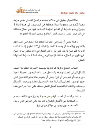 ‫المعرفة‬ ‫تحرير‬ ‫نحو‬ ‫مدخل‬
‫صصة‬‫م‬‫حز‬ ‫صصمن‬‫ض‬ ‫صصلي‬‫ص‬‫ال‬ ‫صصل‬‫م‬‫الع‬ ‫صصتخدام‬‫س‬‫ا‬ ‫صصالت‬‫ح‬ ‫صصي‬‫ف‬ ‫صصق‬‫ب‬‫ينط‬ ‫صصار‬‫ي‬‫المع‬ ‫هذا‬
‫ل‬ ‫صصة‬‫ل‬‫الحا‬ ‫صصذه‬‫ه‬ ‫صصي‬‫ف‬ ،‫صصترخيص‬‫ل‬‫ا‬ ‫صصي‬‫ف‬ ‫صصة‬‫ف‬‫مختل‬ ‫صصال‬‫م‬‫أع‬ ‫مجموعة‬ ‫من‬ ‫شكلت‬‫ي‬ ‫معينة‬
‫صصة‬‫ف‬‫مختل‬ ‫صصال‬‫م‬‫أع‬ ‫صصن‬‫م‬ ‫صصا‬‫ه‬‫في‬ ‫صصا‬‫م‬‫ب‬ ‫صصة‬‫ل‬‫كام‬ ‫صصة‬‫م‬‫الحز‬ ‫صصع‬‫ض‬‫تخ‬ ‫أن‬ ‫اشصتراط‬ ‫صصم‬‫ت‬‫ي‬ ‫أن‬ ‫صصوز‬‫ج‬‫ي‬
‫المفتوحة‬ ‫المعرفة‬ ‫لمعايير‬ ‫الخاضع‬ ‫العمل‬ ‫ترخيص‬ ‫لنفس‬ ‫الترخيص‬ ‫في‬.
‫صصصصاراتهم‬‫ي‬‫خ‬ ‫صصصصي‬‫ف‬ ‫صصصصق‬‫ح‬‫ال‬ ‫صصصصة‬‫ح‬‫المفتو‬ ‫صصصصة‬‫ف‬‫المعر‬ ‫صصصصوزعي‬‫م‬‫ل‬ ‫أن‬ ‫صصصصي‬‫ن‬‫يع‬ ‫صصصصذا‬‫ه‬‫و‬
‫صصصل‬‫ث‬‫بالم‬ ‫صصصاركة‬‫ش‬‫الم‬ ‫صصصة‬‫ص‬‫رخ‬ ‫أن‬ ‫صصصظ‬‫ح‬‫ويل‬ ،‫صصصهم‬‫س‬‫بأنف‬" "
4
‫صصصكلت‬‫ش‬ ‫إذا‬ ‫إل‬ ‫صصصق‬‫ب‬‫تنط‬ ‫ل‬
‫صصل‬‫م‬‫ع‬ ‫صصذاته‬‫ل‬ ‫صصون‬‫ك‬‫م‬ ‫صصه‬‫ت‬‫ذا‬ ‫صصي‬‫ف‬ ‫صصل‬‫م‬‫الع‬ ‫صصان‬‫ك‬ ‫إذا‬ ‫صصم‬‫ث‬ ‫صصن‬‫م‬‫ف‬ ،‫صصد‬‫ح‬‫وا‬ ‫صصل‬‫م‬‫ع‬ ‫كلها‬ ‫الحزمة‬-
‫صصاركة‬‫ش‬‫الم‬ ‫صصتراط‬‫ش‬‫ا‬ ‫صصة‬‫ل‬‫الحا‬ ‫صصذه‬‫ه‬ ‫صصي‬‫ف‬ ‫صصن‬‫ك‬‫يم‬ ‫فإنه‬ ‫مختلفة‬ ‫أعمال‬ ‫من‬ ‫مكون‬ ‫غير‬-
‫بالمثل‬.
‫تصف‬ ‫المفتوحة‬ ‫المعرفة‬ ‫مؤسسة‬ ‫ذكرتها‬ ‫كما‬ ‫ذكرها‬ ‫السابق‬ ‫المعايير‬" "
‫صصرة‬‫ح‬‫ال‬ ‫صصة‬‫ف‬‫للمعر‬ ‫صصول‬‫ص‬‫للو‬ ‫صصه‬‫ن‬‫أ‬ ‫إل‬ ،‫صصر‬‫ح‬ ‫صصل‬‫م‬‫ع‬ ‫صصأنه‬‫ب‬ ‫صصفه‬‫ص‬‫لو‬ ،‫صصل‬‫م‬‫للع‬ ‫صصائي‬‫ه‬‫الن‬ ‫صصكل‬‫ش‬‫ال‬
‫صصتي‬‫ل‬‫ا‬ ‫صصيل‬‫ص‬‫التفا‬ ‫صصض‬‫ع‬‫ب‬ ‫صصاة‬‫ع‬‫مرا‬ ‫صصم‬‫ت‬‫ي‬ ‫أن‬ ‫ينبغي‬ ،‫نوع‬ ‫أي‬ ‫من‬ ‫قيود‬ ‫أي‬ ‫وجود‬ ‫دون‬
‫صصصال‬‫م‬‫الع‬ ‫صصصترخيص‬‫ب‬ ‫صصصق‬‫ل‬‫تتع‬ ‫صصصيل‬‫ص‬‫التفا‬ ‫صصصذه‬‫ه‬ ،‫صصصابقة‬‫س‬‫ال‬ ‫صصصايير‬‫ع‬‫للم‬ ‫صصصول‬‫ص‬‫الو‬ ‫صصصزز‬‫ع‬‫ت‬
‫صصذه‬‫ه‬ ‫صصن‬‫م‬ ‫صصر‬‫ح‬ ‫صصه‬‫ن‬‫أ‬ ‫صصى‬‫ل‬‫ع‬ ‫صصنف‬‫ص‬‫ي‬ ‫صصل‬‫م‬‫الع‬ ‫صصل‬‫ع‬‫لج‬ ‫صصبة‬‫س‬‫المنا‬ ‫صصات‬‫ي‬‫التقن‬ ‫صصتخدام‬‫س‬‫وا‬" "
‫الشروط‬:
•‫تحصصصصصت‬ ‫العمصصصصصال‬ ‫صصصصصر‬‫ش‬‫ن‬‫صصصصصر‬‫ح‬ ‫صصصصصص‬‫ي‬‫ترخ‬‫السصصصصصتخدام‬ ‫حريصصصصصة‬ ‫يعصصصصصوق‬ ‫ل‬
‫صصده‬‫ي‬‫ير‬ ‫صصذي‬‫ل‬‫ا‬ ‫صصرض‬‫غ‬‫ال‬ ‫صصي‬‫ف‬‫و‬ ‫صصة‬‫ق‬‫والطري‬ ‫صصكل‬‫ش‬‫بال‬ ‫صصال‬‫م‬‫الع‬ ‫صصن‬‫م‬ ‫صصتفادة‬‫س‬‫وال‬
‫نوع‬ ‫أي‬ ‫من‬ ‫عوائق‬ ‫أي‬ ‫وجود‬ ‫دون‬ ‫المستخدم‬.
4‫على‬ ‫وينص‬ ، ‫البداعي‬ ‫المشاع‬ ‫استخدام‬ ‫رخص‬ ‫بنود‬ ‫أحد‬ ‫إلى‬ ‫يشير‬ ‫بالمثل‬ ‫المشاركة‬ ‫مصطلح‬" " " "
‫ف‬‫ف‬ ‫ن‬‫ن‬ ‫مص‬‫ي‬ ‫ال‬ ‫توزيع‬ ‫لك‬ ‫فليس‬ ‫لك‬ ‫ص‬‫ص‬ ‫خ‬‫ن‬ ‫ر‬‫ر‬ ‫م‬‫ي‬ ‫عمل‬ ‫نف‬‫ن‬ ‫مص‬‫ي‬ ‫ى‬‫ى‬ ‫عل‬ ‫مل‬‫ر‬ ‫ع‬‫ر‬ ‫ت‬‫ر‬ ‫ني‬‫ر‬ ‫ب‬‫ر‬ ‫أو‬ ‫ولت‬‫ن‬ ‫ح‬ ‫أو‬ ‫دلت‬‫ن‬ ‫ع‬ ‫إذا‬( ) "
‫معها‬ ‫متوافقة‬ ‫برخصة‬ ‫أو‬ ‫تها‬‫ف‬ ‫ذا‬ ‫رخصة‬‫ر‬ ‫بال‬ ‫إل‬ ‫الناتج‬ ‫عمل‬." ( )
9
 