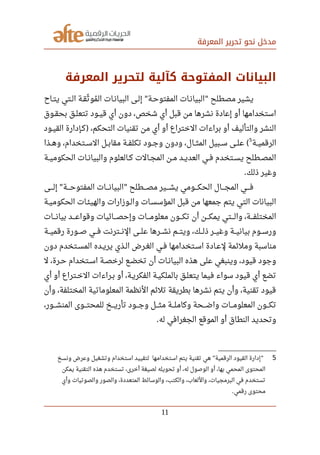 ‫المعرفة‬ ‫تحرير‬ ‫نحو‬ ‫مدخل‬
‫المعرفة‬ ‫لتحرير‬ ‫كآلية‬ ‫المفتوحة‬ ‫البيانات‬
‫صصاح‬‫ت‬‫ي‬ ‫صصتي‬‫ل‬‫ا‬ ‫صصة‬‫ق‬‫ث‬‫ل‬ ‫مو‬‫ي‬ ‫ال‬ ‫صصات‬‫ن‬‫البيا‬ ‫صصى‬‫ل‬‫إ‬ ‫صصة‬‫ح‬‫المفتو‬ ‫صصات‬‫ن‬‫البيا‬ ‫مصطلح‬ ‫يشير‬" "
‫صصوق‬‫ق‬‫بح‬ ‫صصق‬‫ل‬‫تتع‬ ‫صصود‬‫ي‬‫ق‬ ‫أي‬ ‫دون‬ ،‫شخص‬ ‫أي‬ ‫قبل‬ ‫من‬ ‫نشرها‬ ‫إعادة‬ ‫أو‬ ‫استخدامها‬
‫صصود‬‫ي‬‫الق‬ ‫صصإدارة‬‫ك‬ ،‫التحكم‬ ‫تقنيات‬ ‫من‬ ‫أي‬ ‫أو‬ ‫الختراع‬ ‫براءات‬ ‫أو‬ ‫والتأليف‬ ‫النشر‬)
‫صصة‬‫ي‬‫الرقم‬
5
‫صصذا‬‫ه‬‫و‬ ،‫صصتخدام‬‫س‬‫ال‬ ‫صصل‬‫ب‬‫مقا‬ ‫صصة‬‫ف‬‫تكل‬ ‫صصود‬‫ج‬‫و‬ ‫ودون‬ ،‫صصال‬‫ث‬‫الم‬ ‫صصبيل‬‫س‬ ‫صصى‬‫ل‬‫ع‬ (
‫صصة‬‫ي‬‫الحكوم‬ ‫صصات‬‫ن‬‫والبيا‬ ‫صصالعلوم‬‫ك‬ ‫صصالت‬‫ج‬‫الم‬ ‫صصن‬‫م‬ ‫صصد‬‫ي‬‫العد‬ ‫صصي‬‫ف‬ ‫صصتخدم‬‫س‬‫ي‬ ‫صصطلح‬‫ص‬‫الم‬
‫ذلك‬ ‫وغير‬.
‫صصصصى‬‫ل‬‫إ‬ ‫صصصصة‬‫ح‬‫المفتو‬ ‫صصصصات‬‫ن‬‫البيا‬ ‫صصصصطلح‬‫ص‬‫م‬ ‫صصصصير‬‫ش‬‫ي‬ ‫صصصصومي‬‫ك‬‫الح‬ ‫صصصصال‬‫ج‬‫الم‬ ‫صصصصي‬‫ف‬" "
‫صصة‬‫ي‬‫الحكوم‬ ‫صصات‬‫ئ‬‫والهي‬ ‫صصوزارات‬‫ل‬‫وا‬ ‫صصات‬‫س‬‫المؤس‬ ‫قبل‬ ‫من‬ ‫جمعها‬ ‫يتم‬ ‫التي‬ ‫البيانات‬
‫صصصصات‬‫ن‬‫بيا‬ ‫وقواعصصصد‬ ‫وإحصصصصائيات‬ ‫صصصصات‬‫م‬‫معلو‬ ‫تكصصصون‬ ‫أن‬ ‫صصصصن‬‫ك‬‫يم‬ ‫والصصصتي‬ ،‫صصصصة‬‫ف‬‫المختل‬
‫صصصة‬‫ي‬‫رقم‬ ‫صصصورة‬‫ص‬ ‫صصصي‬‫ف‬ ‫صصصترنت‬‫ن‬‫ال‬ ‫صصصى‬‫ل‬‫ع‬ ‫صصصرها‬‫ش‬‫ن‬ ‫صصصم‬‫ت‬‫وي‬ ،‫صصصك‬‫ل‬‫ذ‬ ‫صصصر‬‫ي‬‫وغ‬ ‫صصصة‬‫ي‬‫بيان‬ ‫صصصوم‬‫س‬‫ور‬
‫دون‬ ‫صصتخدم‬‫س‬‫الم‬ ‫صصده‬‫ي‬‫ير‬ ‫صصذي‬‫ل‬‫ا‬ ‫صصرض‬‫غ‬‫ال‬ ‫صصي‬‫ف‬ ‫صصتخدامها‬‫س‬‫ا‬ ‫صصادة‬‫ع‬‫ل‬ ‫وملئمة‬ ‫مناسبة‬
‫ل‬ ،‫صصرة‬‫ح‬ ‫صصتخدام‬‫س‬‫ا‬ ‫صصة‬‫ص‬‫لرخ‬ ‫صصع‬‫ض‬‫تخ‬ ‫أن‬ ‫صصات‬‫ن‬‫البيا‬ ‫هذه‬ ‫على‬ ‫وينبغي‬ ،‫قيود‬ ‫وجود‬
‫أي‬ ‫أو‬ ‫صصتراع‬‫خ‬‫ال‬ ‫صصراءات‬‫ب‬ ‫أو‬ ،‫صصة‬‫ي‬‫الفكر‬ ‫صصة‬‫ي‬‫بالملك‬ ‫صصق‬‫ل‬‫يتع‬ ‫فيما‬ ‫سواء‬ ‫قيود‬ ‫أي‬ ‫تضع‬
‫وأن‬ ،‫المختلفة‬ ‫المعلوماتية‬ ‫النظمة‬ ‫تلئم‬ ‫بطريقة‬ ‫نشرها‬ ‫يتم‬ ‫وأن‬ ،‫تقنية‬ ‫قيود‬
،‫صصصور‬‫ش‬‫المن‬ ‫صصصوى‬‫ت‬‫للمح‬ ‫صصصخ‬‫ي‬‫تأر‬ ‫صصصود‬‫ج‬‫و‬ ‫صصصل‬‫ث‬‫م‬ ‫صصصة‬‫ل‬‫وكام‬ ‫صصصحة‬‫ض‬‫وا‬ ‫صصصات‬‫م‬‫المعلو‬ ‫صصصون‬‫ك‬‫ت‬
‫له‬ ‫الجغرافي‬ ‫الموقع‬ ‫أو‬ ‫النطاق‬ ‫وتحديد‬.
5‫ونسخ‬ ‫وعرض‬ ‫وتشغيل‬ ‫استخدام‬ ‫لتقييد‬ ‫استخدامها‬ ‫يتم‬ ‫تقنية‬ ‫هي‬ ‫الرقمية‬ ‫القيود‬ ‫إدارة‬" "
‫يمكن‬ ‫التقنية‬ ‫هذه‬ ‫تستخدم‬ ،‫أخرى‬ ‫لصيغة‬ ‫تحويله‬ ‫أو‬ ،‫له‬ ‫الوصول‬ ‫أو‬ ،‫بها‬ ‫المحمي‬ ‫المحتوى‬
‫وأي‬ ‫والصوتيات‬ ‫والصور‬ ،‫المتعددة‬ ‫والوسائط‬ ،‫والكتب‬ ،‫واللعاب‬ ،‫البرمجيات‬ ‫في‬ ‫تستخدم‬
‫رقمي‬ ‫محتوى‬.
11
 