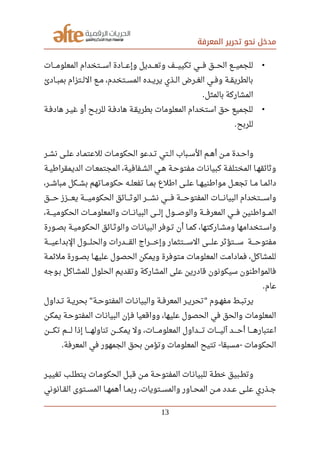 ‫المعرفة‬ ‫تحرير‬ ‫نحو‬ ‫مدخل‬
•‫صصصصات‬‫م‬‫المعلو‬ ‫صصصصتخدام‬‫س‬‫ا‬ ‫صصصصادة‬‫ع‬‫وإ‬ ‫صصصصديل‬‫ع‬‫وت‬ ‫صصصصف‬‫ي‬‫تكي‬ ‫صصصصي‬‫ف‬ ‫صصصصق‬‫ح‬‫ال‬ ‫صصصصع‬‫ي‬‫للجم‬
‫صصادئ‬‫ب‬‫بم‬ ‫صصتزام‬‫ل‬‫ال‬ ‫صصع‬‫م‬ ،‫صصتخدم‬‫س‬‫الم‬ ‫صصده‬‫ي‬‫ير‬ ‫صصذي‬‫ل‬‫ا‬ ‫صصرض‬‫غ‬‫ال‬ ‫صصي‬‫ف‬‫و‬ ‫صصة‬‫ق‬‫بالطري‬
‫بالمثل‬ ‫المشاركة‬.
•‫صصة‬‫ف‬‫هاد‬ ‫صصر‬‫ي‬‫غ‬ ‫أو‬ ‫صصح‬‫ب‬‫للر‬ ‫صصة‬‫ف‬‫هاد‬ ‫صصة‬‫ق‬‫بطري‬ ‫المعلومات‬ ‫استخدام‬ ‫حق‬ ‫للجميع‬
‫للربح‬.
‫صصر‬‫ش‬‫ن‬ ‫صصى‬‫ل‬‫ع‬ ‫صصاد‬‫م‬‫للعت‬ ‫صصات‬‫م‬‫الحكو‬ ‫صصدعو‬‫ت‬ ‫صصتي‬‫ل‬‫ا‬ ‫صصباب‬‫س‬‫ال‬ ‫صصم‬‫ه‬‫أ‬ ‫صصن‬‫م‬ ‫صصدة‬‫ح‬‫وا‬
‫صصة‬‫ي‬‫الديمقرارط‬ ‫صصات‬‫ع‬‫المجتم‬ ،‫صصفافية‬‫ش‬‫ال‬ ‫صصي‬‫ه‬ ‫صصة‬‫ح‬‫مفتو‬ ‫صصات‬‫ن‬‫كبيا‬ ‫صصة‬‫ف‬‫المختل‬ ‫صصا‬‫ه‬‫وثائق‬
،‫مباشصصر‬ ‫بشصصكل‬ ‫حكومصصاتهم‬ ‫تفعلصصه‬ ‫بمصصا‬ ‫ارطلع‬ ‫علصصى‬ ‫موارطنيهصصا‬ ‫تجعصصل‬ ‫مصصا‬ ‫دائمصصا‬
‫حصصصصق‬ ‫يعصصصصزز‬ ‫الحكوميصصصصة‬ ‫صصصصائق‬‫ث‬‫الو‬ ‫نشصصصصر‬ ‫فصصصصي‬ ‫المفتوحصصصصة‬ ‫صصصصات‬‫ن‬‫البيا‬ ‫واسصصصصتخدام‬
،‫صصصصة‬‫ي‬‫الحكوم‬ ‫صصصصات‬‫م‬‫والمعلو‬ ‫صصصصات‬‫ن‬‫البيا‬ ‫صصصصى‬‫ل‬‫إ‬ ‫صصصصول‬‫ص‬‫والو‬ ‫صصصصة‬‫ف‬‫المعر‬ ‫صصصصي‬‫ف‬ ‫صصصصوارطنين‬‫م‬‫ال‬
‫صصورة‬‫ص‬‫ب‬ ‫صصة‬‫ي‬‫الحكوم‬ ‫صصائق‬‫ث‬‫والو‬ ‫صصات‬‫ن‬‫البيا‬ ‫صصوفر‬‫ت‬ ‫أن‬ ‫صصا‬‫م‬‫ك‬ ،‫صصاركتها‬‫ش‬‫وم‬ ‫صصتخدامها‬‫س‬‫وا‬
‫صصصصة‬‫ي‬‫البداع‬ ‫صصصصول‬‫ل‬‫والح‬ ‫صصصصدرات‬‫ق‬‫ال‬ ‫صصصصراج‬‫خ‬‫وإ‬ ‫صصصصتثمار‬‫س‬‫ال‬ ‫صصصصى‬‫ل‬‫ع‬ ‫صصصصتؤثر‬‫س‬ ‫صصصصة‬‫ح‬‫مفتو‬
‫صصة‬‫م‬‫ملئ‬ ‫صصورة‬‫ص‬‫ب‬ ‫صصا‬‫ه‬‫علي‬ ‫الحصول‬ ‫ويمكن‬ ‫متوفرة‬ ‫المعلومات‬ ‫فمادامت‬ ،‫للمشاكل‬
‫بصوجه‬ ‫للمشصاكل‬ ‫الحلول‬ ‫وتقديم‬ ‫المشاركة‬ ‫على‬ ‫قادرين‬ ‫سيكونون‬ ‫فالموارطنون‬
‫عام‬.
‫صصداول‬‫ت‬ ‫صصة‬‫ي‬‫بحر‬ ‫صصة‬‫ح‬‫المفتو‬ ‫صصات‬‫ن‬‫والبيا‬ ‫صصة‬‫ف‬‫المعر‬ ‫صصر‬‫ي‬‫تحر‬ ‫صصوم‬‫ه‬‫مف‬ ‫صصط‬‫ب‬‫يرت‬" "
‫صصن‬‫ك‬‫يم‬ ‫صصة‬‫ح‬‫المفتو‬ ‫صصات‬‫ن‬‫البيا‬ ‫صصإن‬‫ف‬ ‫وواقعيا‬ ،‫عليها‬ ‫الحصول‬ ‫في‬ ‫والحق‬ ‫المعلومات‬
‫صصصصصن‬‫ك‬‫ت‬ ‫صصصصصم‬‫ل‬ ‫إذا‬ ‫صصصصصا‬‫ه‬‫تناول‬ ‫صصصصصن‬‫ك‬‫يم‬ ‫ول‬ ،‫صصصصصات‬‫م‬‫المعلو‬ ‫صصصصصداول‬‫ت‬ ‫صصصصصات‬‫ي‬‫آل‬ ‫صصصصصد‬‫ح‬‫أ‬ ‫صصصصصا‬‫ه‬‫اعتبار‬
‫المعرفة‬ ‫في‬ ‫الجمهور‬ ‫بحق‬ ‫وتؤمن‬ ‫المعلومات‬ ‫تتيح‬ ‫مسبقا‬ ‫الحكومات‬. - -
‫صصر‬‫ي‬‫تغي‬ ‫صصب‬‫ل‬‫يتط‬ ‫صصات‬‫م‬‫الحكو‬ ‫صصل‬‫ب‬‫ق‬ ‫صصن‬‫م‬ ‫صصة‬‫ح‬‫المفتو‬ ‫صصات‬‫ن‬‫للبيا‬ ‫صصة‬‫ط‬‫خ‬ ‫صصبيق‬‫ط‬‫وت‬
‫صصانوني‬‫ق‬‫ال‬ ‫صصتوى‬‫س‬‫الم‬ ‫صصا‬‫ه‬‫أهم‬ ‫صصا‬‫م‬‫رب‬ ،‫صصتويات‬‫س‬‫والم‬ ‫صصاور‬‫ح‬‫الم‬ ‫صصن‬‫م‬ ‫صصدد‬‫ع‬ ‫صصى‬‫ل‬‫ع‬ ‫صصذري‬‫ج‬
13
 