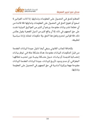 ‫المعرفة‬ ‫تحرير‬ ‫نحو‬ ‫مدخل‬
‫ل‬ ‫صصوانين‬‫ق‬‫ال‬ ‫صصانت‬‫ك‬ ‫إذا‬ ‫صصداولها‬‫ت‬‫و‬ ‫صصات‬‫م‬‫المعلو‬ ‫صصى‬‫ل‬‫ع‬ ‫صصول‬‫ص‬‫الح‬ ‫صصي‬‫ف‬ ‫صصق‬‫ح‬‫لل‬ ‫صصم‬‫ظ‬‫المن‬.
‫مصن‬ ‫فائصدة‬ ‫فل‬ ‫وتصداولها؛‬ ‫المعلومصات‬ ‫علصى‬ ‫الحصصول‬ ‫فصي‬ ‫ق‬‫الح‬ ‫تعصوق‬ ‫أو‬ ‫تسمح‬
‫صصت‬‫ص‬‫ل‬ ‫ن‬ ‫صصة‬‫ي‬‫الدول‬ ‫صصق‬‫ي‬‫المواث‬ ‫صصن‬‫م‬ ‫صصثير‬‫ك‬ ‫أن‬ ‫صصم‬‫غ‬‫ور‬ ،‫صصة‬‫ح‬‫مفتو‬ ‫صصات‬‫ن‬‫بيا‬ ‫صصر‬‫ش‬‫لن‬ ‫صصط‬‫ط‬‫خ‬ ‫أي‬
‫صصس‬‫ك‬‫بع‬ ‫صصول‬‫ق‬‫ي‬ ‫صصة‬‫ي‬‫القمع‬ ‫صصدول‬‫ل‬‫ا‬ ‫من‬ ‫كثير‬ ‫واقع‬ ‫أن‬ ‫إل‬ ‫ذلك؛‬ ‫في‬ ‫الجمهور‬ ‫حق‬ ‫على‬
‫صصية‬‫س‬‫سيا‬ ‫إرادة‬ ‫صصك‬‫ل‬‫تمت‬ ‫صصات‬‫م‬‫حكو‬ ‫ول‬ ،‫الحق‬ ‫هذا‬ ‫وتعزز‬ ‫تحترم‬ ‫قوانين‬ ‫فل‬ ،‫ذلك‬
‫لتطبيقه‬.
‫صصة‬‫م‬‫المقد‬ ‫صصات‬‫ن‬‫البيا‬ ‫صصودة‬‫ج‬ ‫تناول‬ ‫أيضا‬ ‫ينبغي‬ ‫القانوني‬ ‫للجانب‬ ‫بالضافة‬
‫صصات‬‫ن‬‫بيا‬ ‫صصوفر‬‫ت‬ ‫صصي‬‫ف‬ ‫مثل‬ ‫صصكلة‬‫ش‬‫م‬ ‫صصاك‬‫ن‬‫ه‬ ،‫صصة‬‫ح‬‫مفتو‬ ‫صصات‬‫ن‬‫كبيا‬ ‫صصات‬‫م‬‫الحكو‬ ‫صصل‬‫ب‬‫ق‬ ‫صصن‬‫م‬
‫صصصصصا‬‫ه‬‫لنطاق‬ ‫صصصصصد‬‫ي‬‫تحد‬ ‫دون‬ ‫صصصصصة‬‫ي‬‫بيئ‬ ‫صصصصصكلة‬‫ش‬‫م‬ ‫صصصصصول‬‫ح‬ ‫صصصصصات‬‫ن‬‫بيا‬ ‫أو‬ ،‫صصصصصة‬‫م‬‫قدي‬ ‫صصصصصائية‬‫ص‬‫إح‬
‫صصات‬‫ن‬‫كبيا‬ ‫صصة‬‫م‬‫المقد‬ ‫صصات‬‫ن‬‫البيا‬ ‫صصودة‬‫ج‬ ،‫صصات‬‫ن‬‫للبيا‬ ‫صصخ‬‫ي‬‫تأر‬ ‫صصود‬‫ج‬‫و‬ ‫صصدم‬‫ع‬ ‫أو‬ ،‫صصي‬‫ف‬‫الجغرا‬
‫صصة‬‫م‬‫المعلو‬ ‫صصى‬‫ل‬‫ع‬ ‫صصول‬‫ص‬‫الح‬ ‫في‬ ‫الجمهور‬ ‫حق‬ ‫في‬ ‫أساسية‬ ‫وركيزة‬ ‫مهمة‬ ‫مفتوحة‬
‫وتداولها‬.
14
 