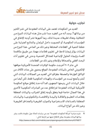 ‫المعرفة‬ ‫تحرير‬ ‫نحو‬ ‫مدخل‬
‫دولية‬ ‫تجارب‬
‫صصثير‬‫ك‬‫ال‬ ‫صصر‬‫ش‬‫ن‬ ‫صصي‬‫ف‬ ‫صصة‬‫ح‬‫المفتو‬ ‫صصات‬‫ن‬‫البيا‬ ‫صصى‬‫ل‬‫ع‬ ‫صصد‬‫م‬‫تعت‬ ‫الحكومات‬ ‫من‬ ‫العديد‬
‫بياناتهصصا‬ ‫مصصن‬
6
‫مصصن‬ ‫كنصصوع‬ ‫البيانصصات‬ ‫صصذه‬‫ه‬ ‫صصل‬‫ث‬‫م‬ ‫نشصصر‬ ‫صصدا‬‫ج‬ ‫المفيصصد‬ ‫مصصن‬ ‫صصه‬‫ن‬‫أ‬ ‫صصد‬‫ج‬‫و‬ ،
‫فصي‬ ‫النفصاق‬ ‫أوجصه‬ ‫نشصر‬ ‫أشصهرها‬ ‫ربمصا‬ ،‫لصذلك‬ ‫عديصدة‬ ‫تطبيقات‬ ‫وهناك‬ ،‫الشفافية‬
‫صصى‬‫ل‬‫ع‬ ‫صصة‬‫ب‬‫المترت‬ ‫صصج‬‫ئ‬‫والنتا‬ ،‫صصان‬‫م‬‫البرل‬ ‫صصل‬‫خ‬‫دا‬ ‫صصويت‬‫ص‬‫الت‬ ‫أو‬ ،‫صصة‬‫ي‬‫الحكوم‬ ‫صصات‬‫س‬‫المؤس‬
‫صصن‬‫م‬ ‫صصوع‬‫ن‬‫ال‬ ‫صصذا‬‫ه‬ ‫المناحي‬ ‫من‬ ‫ذلك‬ ‫وغير‬ ‫المختلفة‬ ‫القطاعات‬ ‫في‬ ‫التنمية‬ ‫خطط‬.
‫صصة‬‫ح‬‫مكاف‬ ‫صصق‬‫ي‬‫رطر‬ ‫صصن‬‫ع‬ ،‫صصة‬‫م‬‫مه‬ ‫صصات‬‫ع‬‫قطا‬ ‫صصوير‬‫ط‬‫ت‬ ‫صصي‬‫ف‬ ‫صصا‬‫ق‬‫لح‬ ‫صصا‬‫ب‬‫إيجا‬ ‫صصؤثر‬‫ي‬ ‫صصات‬‫ن‬‫البيا‬
‫أداء‬ ‫تطصوير‬ ‫فصي‬ ‫وحصتى‬ ،‫صصة‬‫ي‬‫الخدم‬ ‫للمشصاكل‬ ‫صصة‬‫ي‬‫البداع‬ ‫صصول‬‫ل‬‫الح‬ ‫وإيجصاد‬ ‫الفسصاد‬
‫القطاعات‬ ‫من‬ ‫ذلك‬ ‫وغير‬ ‫والعلم‬ ‫والصحافة‬ ‫العلمي‬ ‫البحث‬.
‫صصام‬‫ع‬ ‫صصي‬‫ف‬٢٠٠٩‫صصا‬‫ه‬‫موقع‬ ‫صصة‬‫ي‬‫المريك‬ ‫صصدة‬‫ح‬‫المت‬ ‫صصات‬‫ي‬‫الول‬ ‫صصة‬‫م‬‫حكو‬ ‫صصت‬‫ج‬‫أخر‬
‫مصن‬ ‫اللف‬ ‫صصات‬‫ئ‬‫م‬ ‫على‬ ‫يحتوي‬ ‫الموقع‬ ،‫المفتوحة‬ ‫بالبيانات‬ ‫الخاص‬ ‫اللكتروني‬
‫صصتي‬‫ل‬‫ا‬ ‫صصات‬‫ن‬‫البيا‬ ،‫صصالت‬‫ج‬‫الم‬ ‫صصن‬‫م‬ ‫صصد‬‫ي‬‫العد‬ ‫صصي‬‫ف‬ ‫صصا‬‫ي‬‫جغراف‬ ‫والمصنفة‬ ‫المؤرخة‬ ‫الوثائق‬
‫صصن‬‫م‬ ‫صصا‬‫ض‬‫أي‬ ‫صصن‬‫ك‬‫ل‬ ،‫صصط‬‫ق‬‫ف‬ ‫صصة‬‫ي‬‫الحكوم‬ ‫صصات‬‫ئ‬‫والهي‬ ‫المؤسسات‬ ‫من‬ ‫ليست‬ ‫تجمع‬‫ي‬ ‫و‬ ‫تنشر‬‫ي‬
‫صصصة‬‫م‬‫الحكو‬ ‫صصصع‬‫ق‬‫مو‬ ‫إرطلق‬ ‫صصصذ‬‫ن‬‫م‬ ‫صصصه‬‫ن‬‫أ‬ ‫صصصا‬‫م‬‫ك‬ ،‫صصصور‬‫ه‬‫الجم‬ ‫صصصا‬‫ه‬‫يتيح‬ ‫صصصتي‬‫ل‬‫ا‬ ‫صصصات‬‫ن‬‫البيا‬ ‫خلل‬
‫صصرى‬‫خ‬‫ال‬ ‫صصة‬‫ي‬‫الحكوم‬ ‫المبادرات‬ ‫من‬ ‫عدد‬ ‫إرطلق‬ ‫تم‬ ‫المفتوحة‬ ‫للبيانات‬ ‫المريكية‬
‫المتعلقة‬ ‫والبيانات‬ ،‫الضرائب‬ ‫إنفاق‬ ‫بأوجه‬ ‫يتعلق‬ ‫فيما‬ ‫خاصة‬ ‫المجال؛‬ ‫هذا‬ ‫في‬
‫صصصصات‬‫ن‬‫والبيا‬ ،‫صصصصا‬‫ي‬‫والتكنولوج‬ ‫صصصصاد‬‫ص‬‫والقت‬ ‫صصصصة‬‫ئ‬‫والبي‬ ‫صصصصة‬‫ق‬‫والطا‬ ‫صصصصم‬‫ي‬‫التعل‬ ‫صصصصات‬‫ع‬‫بقطا‬
‫الطبيعيصصة‬ ‫صصصارطر‬‫خ‬‫والم‬ ‫الطبيعيصصة‬ ‫والمصصوارد‬ ‫السصصتخراجية‬ ‫بالصصصناعات‬ ‫المتعلقصصة‬
‫البيانات‬ ‫أنواع‬ ‫من‬ ‫ذلك‬ ‫وغير‬.
6‫بنشر‬ ‫قامت‬ ‫حكومات‬ ‫حول‬ ‫الحالة‬ ‫دراسات‬ ‫من‬ ‫عدد‬ ‫المفتوحة‬ ‫الحكومات‬ ‫شراكة‬ ‫مبادرة‬ ‫نشرت‬" "
‫التالي‬ ‫الرابط‬ ‫عبر‬ ‫عليها‬ ‫الرطلع‬ ‫يمكن‬ ،‫مفتوحة‬ ‫كبيانات‬ ‫بياناتها‬:
http://www.scribd.com/mobile/users/opengovpart/collections/4376877
15
 