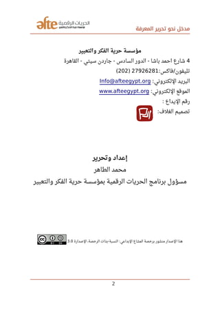 ‫المعرفة‬ ‫تحرير‬ ‫نحو‬ ‫مدخل‬
‫والتعبير‬ ‫الفكر‬ ‫حرية‬ ‫مؤسسة‬
4‫القاهرة‬ ‫سيتي‬ ‫جاردن‬ ‫السادس‬ ‫الدور‬ ‫باشا‬ ‫احمد‬ ‫شارع‬- - -
‫فاكس‬ ‫تليفون‬: /27926281)202(
‫اللكتروني‬ ‫البريد‬:Info@afteegypt.org
‫اللكتروني‬ ‫الموقع‬:www.afteegypt.org
‫اليداع‬ ‫رقم‬:
‫الغلف‬ ‫تصميم‬:
‫وتحرير‬ ‫إعداد‬
‫الطاهر‬ ‫محمد‬
‫والتعبير‬ ‫الفكر‬ ‫حرية‬ ‫بمؤسسة‬ ‫الرقمية‬ ‫الحريات‬ ‫برنامج‬ ‫مسؤول‬
‫الصدارة‬ ،‫الرخصة‬ ‫بذات‬ ‫النسبة‬ ‫البداعي‬ ‫المشاع‬ ‫برخصة‬ ‫منشور‬ ‫الصدار‬ ‫هذا‬- :3.0
2
 