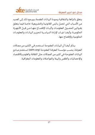 ‫المعرفة‬ ‫تحرير‬ ‫نحو‬ ‫مدخل‬
‫العديصد‬ ‫إلصى‬ ‫ذلصك‬ ‫ويرجصع‬ ،‫المقدمصة‬ ‫البيانصات‬ ‫وجصودة‬ ‫والشفافية‬ ‫بالنزاهة‬ ‫يتعلق‬
‫صصق‬‫ل‬‫يتع‬ ‫صصا‬‫م‬‫في‬ ‫صصة‬‫ص‬‫خا‬ ‫صصريعية؛‬‫ش‬‫والت‬ ‫صصة‬‫ي‬‫القانون‬ ‫صصالبنى‬‫ب‬ ‫صصل‬‫ص‬‫تت‬ ‫صصتي‬‫ل‬‫ا‬ ‫صصباب‬‫س‬‫ال‬ ‫صصن‬‫م‬
‫صصصصزة‬‫ه‬‫الج‬ ‫صصصصل‬‫ب‬‫ق‬ ‫صصصصن‬‫م‬ ‫صصصصا‬‫ه‬‫عن‬ ‫صصصصاح‬‫ص‬‫الف‬ ‫صصصصات‬‫ي‬‫وآل‬ ‫صصصصات‬‫م‬‫المعلو‬ ‫صصصصول‬‫ص‬‫الح‬ ‫صصصصوانين‬‫ق‬‫ب‬
‫صصصصات‬‫م‬‫والمعلو‬ ‫صصصصات‬‫ن‬‫البيا‬ ‫صصصصر‬‫ي‬‫لتحر‬ ‫صصصصية‬‫س‬‫السيا‬ ‫الرادة‬ ‫صصصصاب‬‫ي‬‫غ‬ ‫صصصصا‬‫ض‬‫وأي‬ ،‫صصصصة‬‫ي‬‫الحكوم‬
‫عنها‬ ‫والفصاح‬ ‫الحكومية‬.
‫صصالت‬‫ج‬‫م‬ ‫صصن‬‫م‬ ‫صصثير‬‫ك‬‫ال‬ ‫صصي‬‫ف‬ ‫صصتخدم‬‫س‬‫ت‬ ‫صصة‬‫ح‬‫المفتو‬ ‫صصات‬‫ن‬‫البيا‬ ‫أن‬ ‫صصا‬‫ض‬‫أي‬ ‫صصذكر‬‫ي‬
‫المفتوحصصة‬ ‫صصة‬‫ف‬‫المعر‬ ‫مؤسسصصة‬ ‫بحسصصب‬ ،‫صصة‬‫ف‬‫المعر‬)okfn.org‫مبصصادئ‬ ‫صصتخدم‬‫س‬‫ت‬ (
‫صصاد‬‫ص‬‫والقت‬ ‫صصوم‬‫ل‬‫والع‬ ‫صصة‬‫ف‬‫الثقا‬ ‫صصل‬‫ث‬‫م‬ ،‫صصالت‬‫ج‬‫الم‬ ‫صصن‬‫م‬ ‫صصثير‬‫ك‬ ‫صصي‬‫ف‬ ‫صصة‬‫ح‬‫المفتو‬ ‫صصات‬‫ن‬‫البيا‬
‫الجغرافية‬ ‫والمعلومات‬ ‫والمواصلت‬ ‫والبيئة‬ ‫والطقس‬ ‫والحصائيات‬.
17
 