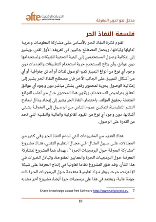 ‫المعرفة‬ ‫تحرير‬ ‫نحو‬ ‫مدخل‬
‫الحر‬ ‫النفاذ‬ ‫فلسفة‬
‫صصصة‬‫ي‬‫وحر‬ ‫صصصات‬‫م‬‫المعلو‬ ‫صصصاركة‬‫ش‬‫م‬ ‫صصصى‬‫ل‬‫ع‬ ‫صصصاس‬‫س‬‫بال‬ ‫صصصر‬‫ح‬‫ال‬ ‫صصصاذ‬‫ف‬‫الن‬ ‫صصصرة‬‫ك‬‫ف‬ ‫صصصوم‬‫ق‬‫ت‬
‫ويشصير‬ ،‫صصي‬‫ن‬‫تق‬ ‫الول‬ ،‫تعريفصه‬ ‫صصي‬‫ف‬ ‫جصانبين‬ ‫المصصطلح‬ ‫صصل‬‫م‬‫ويح‬ ،‫صصا‬‫ه‬‫وتبادل‬ ‫تداولها‬
‫واسصتخدامها‬ ‫للشصبكات‬ ‫التحتيصة‬ ‫البنيصة‬ ‫إلصى‬ ‫المسصتخدمين‬ ‫وصصول‬ ‫إمكانية‬ ‫إلى‬
‫دون‬ ‫والخدمات‬ ‫التطبيقات‬ ‫استخدام‬ ‫حرية‬ ‫للمستخدم‬ ‫يتاح‬ ‫وأن‬ ،‫عوائق‬ ‫دون‬
‫أي‬ ‫أو‬ ‫جغرافية‬ ‫أماكن‬ ‫أو‬ ‫لفئات‬ ‫الوصول‬ ‫كمنع‬ ‫التمييز‬ ‫أنواع‬ ‫من‬ ‫نوع‬ ‫أي‬ ‫وجود‬
‫صصى‬‫ل‬‫إ‬ ‫صصير‬‫ش‬‫ي‬ ‫صصر‬‫ح‬‫ال‬ ‫صصاذ‬‫ف‬‫الن‬ ‫صصطلح‬‫ص‬‫م‬ ‫صصإن‬‫ف‬ ‫صصر‬‫خ‬‫ال‬ ‫صصانب‬‫ج‬‫ال‬ ‫صصى‬‫ل‬‫ع‬ ،‫صصز‬‫ي‬‫التمي‬ ‫صصكال‬‫ش‬‫أ‬ ‫صصن‬‫م‬
‫عوائصق‬ ‫أي‬ ‫صصود‬‫ج‬‫و‬ ‫دون‬ ‫مباشصر‬ ‫بشصكل‬ ‫صصي‬‫م‬‫رق‬ ‫صصوى‬‫ت‬‫لمح‬ ‫صصة‬‫ي‬‫بحر‬ ‫صصول‬‫ص‬‫الو‬ ‫صصة‬‫ي‬‫إمكان‬
‫صصع‬‫ن‬‫الموا‬ ‫صصب‬‫ل‬‫أغ‬ ‫صصن‬‫م‬ ‫صصال‬‫خ‬ ‫صصوى‬‫ت‬‫المح‬ ‫صصذا‬‫ه‬ ‫صصون‬‫ك‬‫وي‬ ،‫صصتخدام‬‫س‬‫ال‬ ‫صصتراخيص‬‫ب‬ ‫صصق‬‫ل‬‫تتع‬
‫صصاذج‬‫م‬‫لن‬ ‫صصدائل‬‫ب‬ ‫صصاد‬‫ج‬‫إي‬ ‫إلى‬ ‫يشير‬ ‫الحر‬ ‫النفاذ‬ ،‫باختصار‬ ‫المؤلف‬ ‫بحقوق‬ ‫المتصلة‬.
‫صصصتى‬‫ش‬‫ب‬ ‫صصصة‬‫ف‬‫المعر‬ ‫صصصى‬‫ل‬‫إ‬ ‫صصصول‬‫ص‬‫الو‬ ‫صصصن‬‫م‬ ‫صصصاس‬‫ن‬‫ال‬ ‫صصصوم‬‫م‬‫ع‬ ‫صصصن‬‫ي‬‫لتمك‬ ،‫صصصة‬‫ي‬‫التقليد‬ ‫صصصر‬‫ش‬‫الن‬
‫تحصد‬ ‫الصتي‬ ‫والتقنيصة‬ ‫والماليصة‬ ‫القانونيصة‬ ‫القيود‬ ‫من‬ ‫نوع‬ ‫أي‬ ‫وجود‬ ‫دون‬ ،‫أشكالها‬
‫الوصول‬ ‫على‬ ‫القدرة‬ ‫من‬.
‫صصن‬‫م‬ ‫صصثير‬‫ك‬ ‫صصي‬‫ف‬‫و‬ ‫صصر‬‫ح‬‫ال‬ ‫صصاذ‬‫ف‬‫الن‬ ‫صصدعم‬‫ت‬ ‫صصتي‬‫ل‬‫ا‬ ‫صصروعات‬‫ش‬‫الم‬ ‫صصن‬‫م‬ ‫صصد‬‫ي‬‫العد‬ ‫صصاك‬‫ن‬‫ه‬
‫صصصروع‬‫ش‬‫م‬ ‫صصصاك‬‫ن‬‫ه‬ ،‫صصصي‬‫ن‬‫التق‬ ‫صصصم‬‫ي‬‫التعل‬ ‫صصصال‬‫ج‬‫م‬ ‫صصصي‬‫ف‬ ‫صصصال؛‬‫ث‬‫الم‬ ‫صصصبيل‬‫س‬ ‫صصصى‬‫ل‬‫ع‬ ،‫صصصالت‬‫ج‬‫الم‬
‫صصرة‬‫ح‬‫ال‬ ‫صصات‬‫ي‬‫البرمج‬ ‫صصول‬‫ح‬ ‫صصة‬‫ف‬‫المعر‬ ‫صصاركة‬‫ش‬‫م‬" "
7
‫صصاركة‬‫ش‬‫لم‬ ‫صصروع‬‫ش‬‫الم‬ ‫صصذا‬‫ه‬ ‫صصدف‬‫ه‬‫ي‬ ،
‫صصي‬‫ف‬ ‫صصبرات‬‫خ‬‫ال‬ ‫صصادل‬‫ب‬‫وت‬ ،‫صصة‬‫ح‬‫المفتو‬ ‫صصايير‬‫ع‬‫والم‬ ‫صصرة‬‫ح‬‫ال‬ ‫صصات‬‫ي‬‫البرمج‬ ‫صصول‬‫ح‬ ‫صصة‬‫ف‬‫المعر‬
‫صصبكة‬‫ش‬ ‫علصى‬ ‫المعرفصة‬ ‫إنتصاج‬ ‫صصي‬‫ف‬ ‫تعاونيصا‬ ‫صصا‬‫م‬‫نظا‬ ‫صصروع‬‫ش‬‫الم‬ ‫ور‬‫ل‬ ‫صص‬‫رط‬ ‫صصد‬‫ق‬‫و‬ ،‫الشأن‬ ‫هذا‬
‫ذات‬ ‫الحصصرة‬ ‫البرمجيصصات‬ ‫حصصول‬ ‫متعصصددة‬ ‫تعليميصصة‬ ‫مصصواد‬ ‫يصصوفر‬ ‫حيصصث‬ ،‫النصصترنت‬
‫صصابه‬‫ش‬‫م‬ ‫صصر‬‫خ‬‫آ‬ ‫صصروع‬‫ش‬‫م‬ ،‫صصا‬‫ض‬‫أي‬ ‫صصرة‬‫ح‬ ‫صصات‬‫ي‬‫برمج‬ ‫على‬ ‫هذا‬ ‫في‬ ‫ويعتمد‬ ،‫عالية‬ ‫جودة‬
7Share knowledge about free Software http://www.selfproject.eu
18
 