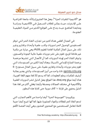 ‫المعرفة‬ ‫تحرير‬ ‫نحو‬ ‫مدخل‬
‫الحرة‬ ‫التقنيات‬ ‫أكاديمية‬ ‫هو‬" "
8
‫صصية‬‫ض‬‫افترا‬ ‫صصة‬‫ع‬‫جام‬ ‫صصأنه‬‫ك‬‫و‬ ‫المشروع‬ ‫هذا‬ ‫يعمل‬ ،
‫صصصصة‬‫س‬‫ودرا‬ ،‫صصصصة‬‫ي‬‫الكاديم‬ ‫صصصصي‬‫ف‬ ‫صصصصجيل‬‫س‬‫الت‬ ‫للطلب‬ ‫صصصصن‬‫ك‬‫يم‬ ‫صصصصث‬‫ي‬‫ح‬ ،‫صصصصترنت‬‫ن‬‫ال‬ ‫صصصصى‬‫ل‬‫ع‬
‫صصصصة‬‫ي‬‫التعليم‬ ‫صصصصواد‬‫م‬‫ال‬ ‫صصصصن‬‫م‬ ‫صصصصثير‬‫ك‬‫ال‬ ‫صصصصع‬‫ق‬‫المو‬ ‫صصصصى‬‫ل‬‫ع‬ ‫صصصصاح‬‫ت‬‫ي‬ ‫صصصصث‬‫ي‬‫ح‬ ‫صصصصج‬‫ه‬‫المنا‬ ‫صصصصة‬‫ع‬‫ومتاب‬
‫المفتوحة‬.
‫صصصوفر‬‫ت‬ ‫صصصتي‬‫ل‬‫ا‬ ‫صصصر‬‫ح‬‫ال‬ ‫صصصاذ‬‫ف‬‫الن‬ ‫صصصارب‬‫ج‬‫ت‬ ‫صصصن‬‫م‬ ‫صصصثير‬‫ك‬ ‫صصصاك‬‫ن‬‫ه‬ ‫صصصي‬‫م‬‫العل‬ ‫صصصال‬‫ج‬‫الم‬ ‫صصصي‬‫ف‬
‫وغيصصر‬ ‫وتقصصارير‬ ‫وأبحصصا ث‬ ‫علميصصة‬ ‫وكتصصب‬ ‫لصصدوريات‬ ‫الحصصر‬ ‫الوصصصول‬ ‫للمسصصتفيدين‬
‫للعلصوم‬ ‫العامصة‬ ‫المكتبصة‬ ‫المثال‬ ‫سبيل‬ ‫على‬ ،‫ذلك‬PLOS‫مكتبصة‬ ‫عصن‬ ‫عبصارة‬ ‫وهصي‬ ‫؛‬
،‫صصتوى‬‫س‬‫والم‬ ‫صصودة‬‫ج‬‫ال‬ ‫صصة‬‫ي‬‫عال‬ ‫صصة‬‫ي‬‫علم‬ ‫صصات‬‫ي‬‫دور‬ ‫صصر‬‫ش‬‫ن‬ ‫صصى‬‫ل‬‫ع‬ ‫صصوم‬‫ق‬‫ت‬ ،‫صصح‬‫ب‬‫للر‬ ‫صصة‬‫ف‬‫هاد‬ ‫صصر‬‫ي‬‫غ‬
‫صصصة‬‫ص‬‫مرخ‬ ‫صصصرها‬‫ش‬‫تن‬ ‫صصصتي‬‫ل‬‫ا‬ ‫صصصال‬‫م‬‫الع‬ ‫أن‬ ‫صصصا‬‫م‬‫ك‬ ،‫صصصدوريات‬‫ل‬‫ا‬ ‫صصصذه‬‫ه‬‫ل‬ ‫صصصر‬‫ح‬‫ال‬ ‫صصصاذ‬‫ف‬‫الن‬ ‫صصصوفر‬‫ت‬‫و‬
‫الصصتي‬ ‫المستودعات‬ ‫من‬ ‫الكثير‬ ‫أيضا‬ ‫وهناك‬ ‫النسبة‬ ‫البداعي‬ ‫المشاع‬ ‫برخصة‬.( )
‫صصتودع‬‫س‬‫م‬ ‫صصال‬‫ث‬‫الم‬ ‫صصبيل‬‫س‬ ‫صصى‬‫ل‬‫ع‬ ،‫صصة‬‫ي‬‫علم‬ ‫صصارير‬‫ق‬‫وت‬ ‫صصا ث‬‫ح‬‫وأب‬ ‫صصات‬‫ي‬‫دور‬ ‫بنشر‬ ‫تقوم‬E-
Lis eprints.rclis.org‫بمثابصصة‬ ‫يعتصصبر‬ ‫صصذي‬‫ل‬‫وا‬ ،‫صصتودعات‬‫س‬‫الم‬ ‫صصرز‬‫ب‬‫أ‬ ‫صصن‬‫م‬ ‫صصد‬‫ح‬‫وا‬ ،
‫يصدعم‬ ‫أنه‬ ‫كما‬ ،‫المعلومات‬ ‫وعلم‬ ‫للمكتبات‬ ‫أرشيف‬22،‫العربيصة‬ ‫اللغصة‬ ‫منهصم‬ ‫لغصة‬
‫موقع‬ ‫أيضا‬ ‫هناك‬doaj.org‫صصة‬‫ي‬‫العلم‬ ‫صصدوريات‬‫ل‬‫ا‬ ‫صصر‬‫ش‬‫لن‬ ‫صصدليل‬‫ك‬ ‫يعمل‬ ‫الموقع‬ ‫هذا‬ ،
‫هصذا‬ ،‫لغصة‬ ‫مصن‬ ‫ثر‬‫أك‬ ‫يغطصي‬ ‫وأيضصا‬ ‫ومصصنفة‬ ‫المجصالت‬ ‫مختلصف‬ ‫في‬ ‫والكاديمية‬
‫قرابة‬ ‫على‬ ‫يحتوي‬ ‫الدليل‬١٠‫السطور‬ ‫هذه‬ ‫كتابة‬ ‫حتى‬ ‫دورية‬ ‫آلف‬.
‫صصتي‬‫ل‬‫ا‬ ‫صصارب‬‫ج‬‫الت‬ ‫صصم‬‫ه‬‫ال‬ ‫صصن‬‫م‬ ‫صصدة‬‫ح‬‫وا‬ ‫صصا‬‫ض‬‫أي‬ ‫صصرة‬‫ح‬‫ال‬ ‫صصوعة‬‫س‬‫المو‬ ‫ويكيبيديا‬" "
‫حريصة‬ ‫أيضصا‬ ‫تتيصح‬ ‫أنهصا‬ ‫كما‬ ،‫عليها‬ ‫المنشورة‬ ‫والمواد‬ ‫للمقالت‬ ‫الحر‬ ‫النفاذ‬ ‫تدعم‬
‫الهصم‬ ‫المنصصة‬ ‫أيضصا‬ ‫صصي‬‫ه‬‫و‬ ،‫صصور‬‫ش‬‫المن‬ ‫صصوى‬‫ت‬‫المح‬ ‫مصع‬ ‫المسصتخدمين‬ ‫صصل‬‫م‬‫لتعا‬ ‫كاملة‬
8Free Technology academy http://ftacademy.org
19
 