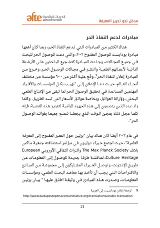 ‫المعرفة‬ ‫تحرير‬ ‫نحو‬ ‫مدخل‬
‫الحر‬ ‫النفاذ‬ ‫لدعم‬ ‫مبادرات‬
‫صصا‬‫ه‬‫أهم‬ ‫صصان‬‫ك‬ ‫صصا‬‫م‬‫رب‬ ،‫صصر‬‫ح‬‫ال‬ ‫صصاذ‬‫ف‬‫الن‬ ‫صصدعم‬‫ت‬ ‫صصتي‬‫ل‬‫ا‬ ‫صصادرات‬‫ب‬‫الم‬ ‫صصن‬‫م‬ ‫صصثير‬‫ك‬‫ال‬ ‫صصاك‬‫ن‬‫ه‬
‫صصوح‬‫ت‬‫المف‬ ‫صصول‬‫ص‬‫للو‬ ‫صصت‬‫س‬‫بوداب‬ ‫صصادرة‬‫ب‬‫م‬٢٠٠٢‫صصث‬‫ح‬‫للب‬ ‫صصر‬‫ح‬‫ال‬ ‫صصول‬‫ص‬‫للو‬ ‫صصت‬‫ع‬‫د‬ ‫والصتي‬ ،
‫صصصفة‬‫ش‬‫الر‬ ‫صصصى‬‫ل‬‫ع‬ ‫صصصاحثين‬‫ب‬‫ال‬ ‫صصصجيع‬‫ش‬‫كت‬ ‫صصصادرة‬‫ب‬‫الم‬ ‫صصصاءت‬‫ج‬‫و‬ ،‫صصصالت‬‫ج‬‫الم‬ ‫صصصع‬‫ي‬‫جم‬ ‫صصصي‬‫ف‬
‫صصصن‬‫م‬ ‫صصصرج‬‫خ‬‫و‬ ،‫صصصر‬‫ح‬‫ال‬ ‫صصصول‬‫ص‬‫الو‬ ‫صصصالت‬‫ج‬‫م‬ ‫صصصي‬‫ف‬ ‫صصصر‬‫ش‬‫والن‬ ‫صصصة‬‫ي‬‫العلم‬ ‫صصصالهم‬‫م‬‫لع‬ ‫صصصة‬‫ي‬‫الذات‬
‫صصر‬‫ح‬‫ال‬ ‫صصاذ‬‫ف‬‫للن‬ ‫إعلن‬ ‫صصادرة‬‫ب‬‫الم‬
9
‫صصن‬‫م‬ ‫صصثر‬‫ك‬‫أ‬ ‫صصة‬‫ي‬‫عل‬ ‫صصع‬‫ق‬‫ل‬ ‫و‬ ،٦٠٠٠‫صصف‬‫ل‬‫مخت‬ ‫صصن‬‫م‬ ‫صصة‬‫س‬‫مؤس‬
‫صصصصراد‬‫ف‬‫وال‬ ‫صصصصات‬‫س‬‫المؤس‬ ‫صصصصل‬‫ك‬‫ب‬ ‫صصصصب‬‫ي‬‫نه‬ ‫صصصصى‬‫ل‬‫إ‬ ‫العلن‬ ‫صصصصا‬‫ع‬‫د‬ ‫صصصصث‬‫ي‬‫ح‬ ،‫صصصصالم‬‫ع‬‫ال‬ ‫صصصصاء‬‫ح‬‫أن‬"
‫صصي‬‫م‬‫العل‬ ‫صصاج‬‫ت‬‫الن‬ ‫صصن‬‫م‬ ‫صصى‬‫ق‬‫تب‬ ‫صصا‬‫م‬‫ل‬ ‫صصر‬‫ح‬‫ال‬ ‫صصول‬‫ص‬‫الو‬ ‫صصق‬‫ي‬‫تحق‬ ‫صصي‬‫ف‬ ‫صصاعدة‬‫س‬‫الم‬ ‫صصن‬‫ي‬‫المهتم‬
‫صصا‬‫م‬‫وكل‬ ‫صصق‬‫ي‬‫الطر‬ ‫صصد‬‫س‬‫ت‬ ‫الصتي‬ ‫صصعار‬‫س‬‫ال‬ ‫عوائصق‬ ‫صصة‬‫ص‬‫وبخا‬ ،‫صصق‬‫ئ‬‫العوا‬ ‫صصة‬‫ل‬‫ولزا‬ ،‫صصثي‬‫ح‬‫الب‬.
‫صصإنه‬‫ف‬ ،‫صصية‬‫ض‬‫الق‬ ‫صصذه‬‫ه‬ ‫صصز‬‫ي‬‫لتعز‬ ‫صصة‬‫ي‬‫الرام‬ ‫صصود‬‫ه‬‫الج‬ ‫صصذه‬‫ه‬ ‫صصى‬‫ل‬‫إ‬ ‫صصمون‬‫ض‬‫ين‬ ‫صصذين‬‫ل‬‫ا‬ ‫صصدد‬‫ع‬ ‫زاد‬
‫صصصول‬‫ص‬‫الو‬ ‫صصصد‬‫ئ‬‫بفوا‬ ‫صصصا‬‫ع‬‫جمي‬ ‫نتمتصصع‬ ‫صصصا‬‫ن‬‫يجعل‬ ‫الصصذي‬ ‫صصصوقت‬‫ل‬‫ا‬ ‫بمجصصئ‬ ‫ذلصصك‬ ‫عجصصل‬ ‫كلمصصا‬
‫الحر‬."
‫عام‬ ‫في‬٢٠٠٣‫المعرفصة‬ ‫إلصى‬ ‫المفتصوح‬ ‫المعصبر‬ ‫حصول‬ ‫برليصن‬ ‫بيصان‬ ‫هنصاك‬ ‫ان‬‫ك‬ ‫أيضا‬"
‫صصاكس‬‫م‬ ‫صصة‬‫ي‬‫جمع‬ ‫صصافته‬‫ض‬‫است‬ ‫صصؤتمر‬‫م‬ ‫صصي‬‫ف‬ ‫صصون‬‫ي‬‫دول‬ ‫صصبراء‬‫خ‬ ‫صصع‬‫م‬‫اجت‬ ‫صصث‬‫ي‬‫ح‬ ، ‫صصة‬‫ي‬‫العلم‬"
‫بلنك‬The Max Planck Society‫صصي‬‫ب‬‫الورو‬ ‫الثقافي‬ ‫والترا ث‬European
Culture Heritage‫صصصن‬‫ع‬ ‫صصصات‬‫م‬‫المعلو‬ ‫صصصى‬‫ل‬‫إ‬ ‫صصصول‬‫ص‬‫للو‬ ‫صصصدة‬‫ي‬‫جد‬ ‫صصصا‬‫ق‬‫رطر‬ ‫صصصة‬‫ش‬‫لمناق‬ ،
‫صصصادئ‬‫ب‬‫الم‬ ‫صصصن‬‫م‬ ‫صصصة‬‫ع‬‫مجمو‬ ‫صصصى‬‫ل‬‫إ‬ ‫صصصاركون‬‫ش‬‫الم‬ ‫صصصبراء‬‫خ‬‫ال‬ ‫صصصل‬‫ص‬‫وتو‬ ،‫صصصترنت‬‫ن‬‫ال‬ ‫صصصق‬‫ي‬‫رطر‬
‫صصصات‬‫س‬‫ومؤس‬ ،‫صصصي‬‫م‬‫العل‬ ‫صصصث‬‫ح‬‫الب‬ ‫صصصد‬‫ه‬‫معا‬ ‫صصصا‬‫ه‬‫ب‬ ‫صصصذ‬‫خ‬‫تأ‬ ‫أن‬ ‫صصصب‬‫ج‬‫ي‬ ‫صصصتي‬‫ل‬‫ا‬ ‫صصصات‬‫ح‬‫والقترا‬
‫صصصن‬‫ي‬‫برل‬ ‫صصصان‬‫ي‬‫ب‬ ‫صصصا‬‫ه‬‫علي‬ ‫صصصق‬‫ل‬‫ارط‬ ‫صصصة‬‫ق‬‫وثي‬ ‫صصصي‬‫ف‬ ‫صصصادئ‬‫ب‬‫الم‬ ‫صصصذه‬‫ه‬ ‫صصصدرت‬‫ص‬‫و‬ ،‫صصصات‬‫م‬‫المعلو‬"
9‫العربية‬ ‫إلى‬ ‫بودابسيت‬ ‫إعلن‬ ‫ترجمة‬
http://www.budapestopenaccessinitiative.org/translations/arabic-translation
21
 