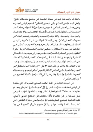 ‫المعرفة‬ ‫تحرير‬ ‫نحو‬ ‫مدخل‬
، ‫جصامع‬ ‫صصات‬‫م‬‫معلو‬ ‫صصع‬‫م‬‫مجت‬ ‫صصي‬‫ف‬ ‫أساسصية‬ ‫صصألة‬‫س‬‫م‬ ‫هي‬ ‫فيها‬ ‫والمساهمة‬ ‫والمعارف‬"
‫صصصد‬‫ن‬‫الب‬ ‫ص‬‫ل‬ ‫صصص‬‫ن‬‫و‬٢٥‫صصصن‬‫ك‬‫المم‬ ‫صصصن‬‫م‬ ‫أنصصه‬ ‫صصصى‬‫ل‬‫ع‬ ‫صصصادئ‬‫ب‬‫الم‬ ‫صصصن‬‫م‬‫صصصارف‬‫ع‬‫الم‬ ‫صصصادل‬‫ب‬‫ت‬ ‫صصصدعيم‬‫ت‬ "
‫النفصاذ‬ ‫أمصام‬ ‫الحصواجز‬ ‫صصة‬‫ل‬‫بإزا‬ ‫التنميصة‬ ‫لغصراض‬ ،‫صصالمي‬‫ع‬‫ال‬ ‫صصعيد‬‫ص‬‫ال‬ ‫صصى‬‫ل‬‫ع‬ ‫وتعزيزها‬
،‫صصصصة‬‫ي‬‫والجتماع‬ ،‫صصصصادية‬‫ص‬‫القت‬ ‫صصصصطة‬‫ش‬‫الن‬ ‫صصصصراض‬‫غ‬‫ل‬ ،‫صصصصات‬‫م‬‫المعلو‬ ‫صصصصى‬‫ل‬‫إ‬ ‫صصصصف‬‫ص‬‫المن‬
‫صصى‬‫ل‬‫إ‬ ‫صصاذ‬‫ف‬‫الن‬ ‫صصير‬‫س‬‫وبتي‬ ،‫صصة‬‫ي‬‫والعلم‬ ‫صصة‬‫ي‬‫والتعليم‬ ،‫صصة‬‫ي‬‫والثقاف‬ ،‫صصحية‬‫ص‬‫وال‬ ،‫صصية‬‫س‬‫والسيا‬
‫صصام‬‫ع‬‫ال‬ ‫صصال‬‫ج‬‫الم‬ ‫صصات‬‫م‬‫معلو‬."‫صصد‬‫ن‬‫الب‬ ‫صصي‬‫ف‬‫و‬٢٦‫صصى‬‫ل‬‫ع‬ ‫صصص‬‫ن‬‫ال‬ ‫صصم‬‫ت‬‫صصير‬‫س‬‫تي‬ ‫صصي‬‫غ‬‫ينب‬ ‫صصه‬‫ن‬‫أ‬"
‫صصصي‬‫غ‬‫ينب‬ ‫صصصا‬‫م‬‫ك‬ ،‫صصصات‬‫م‬‫المعلو‬ ‫صصصع‬‫م‬‫مجت‬ ‫صصصدعم‬‫ل‬ ‫صصصام‬‫ع‬‫ال‬ ‫صصصال‬‫ج‬‫الم‬ ‫صصصات‬‫م‬‫معلو‬ ‫صصصى‬‫ل‬‫إ‬ ‫صصصاذ‬‫ف‬‫الن‬
‫صصصل؛‬‫ث‬‫م‬ ،‫صصصة‬‫م‬‫العا‬ ‫صصصات‬‫س‬‫المؤس‬ ‫صصصدعيم‬‫ت‬ ‫صصصي‬‫غ‬‫وينب‬ ،‫صصصتغلل‬‫س‬‫ال‬ ‫سصصصوء‬ ‫صصصن‬‫م‬ ‫حمايتهصصصا‬
‫صصصصصال‬‫م‬‫الع‬ ‫صصصصصات‬‫ع‬‫مجمو‬ ‫صصصصصارض‬‫ع‬‫وم‬ ،‫صصصصصاحف‬‫ت‬‫والم‬ ،‫صصصصصات‬‫ظ‬‫المحفو‬ ‫ودور‬ ‫صصصصصات‬‫ب‬‫المكت‬
‫صصاظ‬‫ف‬‫للح‬ ‫صصا‬‫ن‬‫تمكي‬ ،‫صصة‬‫ي‬‫المحل‬ ‫صصات‬‫ع‬‫المجتم‬ ‫صصي‬‫ف‬ ‫صصاذ‬‫ف‬‫الن‬ ‫صصاط‬‫ق‬‫ن‬ ‫صصن‬‫م‬ ‫صصا‬‫ه‬‫وغير‬ ‫صصة‬‫ي‬‫الثقاف‬
، ‫المعلومصصات‬ ‫إلصصى‬ ‫والمنصصصف‬ ‫الحصصر‬ ‫والنفصصاذ‬ ،‫الوثائقيصصة‬ ‫السصصجلت‬ ‫علصصى‬"‫وحصصول‬
‫البند‬ ‫ص‬‫ل‬ ‫ن‬ ‫الفرص‬ ‫وتكافؤ‬ ‫النفاذ‬ ‫تعزيز‬٢٨‫على‬‫صصى‬‫ل‬‫إ‬ ‫صصامل‬‫ش‬‫ال‬ ‫صصاذ‬‫ف‬‫الن‬ ‫تعزيز‬ ‫إلى‬"
‫صصصصتحدا ث‬‫س‬‫وا‬ ‫صصصصع‬‫ي‬‫الجم‬ ‫صصصصام‬‫م‬‫أ‬ ‫صصصصرص‬‫ف‬‫ال‬ ‫صصصصافؤ‬‫ك‬‫ت‬ ‫صصصصاس‬‫س‬‫أ‬ ‫صصصصى‬‫ل‬‫ع‬ ‫صصصصة‬‫ي‬‫العلم‬ ‫صصصصارف‬‫ع‬‫الم‬
‫صصن‬‫م‬ ‫المفتصوح‬ ‫النفاذ‬ ‫مبادرات‬ ‫ذلك‬ ‫في‬ ‫بما‬ ،‫ونشرها‬ ‫والتقنية‬ ‫العلمية‬ ‫المعلومات‬
‫العلمي‬ ‫النشر‬ ‫أجل‬."
‫صصدت‬‫ق‬‫ف‬ ‫ع‬‫ي‬ ‫التي‬ ،‫المعلومات‬ ‫لمجتمع‬ ‫العالمية‬ ‫القمة‬ ‫من‬ ‫الثانية‬ ‫المرحلة‬ ‫في‬
‫تونس‬ ‫في‬٢٠٠٥‫صصع‬‫م‬‫بمجت‬ ‫صصوارطن‬‫م‬‫ال‬ ‫صصوق‬‫ق‬‫ح‬ ‫صصرعة‬‫ش‬ ‫صصل‬‫ب‬‫ي‬ ‫صصرخ‬‫ن‬‫هي‬ ‫صصة‬‫س‬‫مؤس‬ ‫قدمت‬ ،"
‫صصتدام‬‫س‬‫م‬ ‫صصات‬‫م‬‫معلو‬
13
‫صصي‬‫ه‬‫و‬ ،‫صصة‬‫س‬‫المؤس‬ ‫صصا‬‫ه‬‫أرطلقت‬ ‫صصث‬‫ح‬‫وب‬ ‫صصاش‬‫ق‬‫ن‬ ‫صصة‬‫ي‬‫لعمل‬ ‫صصاج‬‫ت‬‫كن‬ ،
،‫صصاني‬‫م‬‫الل‬ ‫صصدني‬‫م‬‫ال‬ ‫المجتمع‬ ‫إلى‬ ‫ينتمون‬ ‫وأفراد‬ ‫منظمات‬ ‫قبل‬ ‫من‬ ‫مساهمة‬ ‫تمثل‬
‫صصتي‬‫ل‬‫ا‬ ،‫صصاش‬‫ق‬‫الن‬ ‫صصات‬‫ق‬‫حل‬ ‫صصى‬‫ل‬‫ع‬ ‫صصا‬‫ه‬‫إدراج‬ ‫م‬‫ل‬ ‫صص‬‫ت‬‫و‬ ،‫صصات‬‫م‬‫المعلو‬ ‫صصع‬‫م‬‫لمجت‬ ‫صصة‬‫ي‬‫العالم‬ ‫صصة‬‫م‬‫للق‬
‫إر ث‬ ‫هصي‬ ‫المعرفصة‬ ‫أن‬ ‫صصى‬‫ل‬‫ع‬ ‫صصريح‬ ‫بشصكل‬ ‫صصا‬‫ه‬‫مبادئ‬ ‫صصت‬‫ل‬ ‫ون‬ ،‫صصة‬‫م‬‫للق‬ ‫صصدادا‬‫ع‬‫إ‬ ‫تعقد‬"
13‫مستدام‬ ‫معلومات‬ ‫بمجتمع‬ ‫الموارطن‬ ‫حقوق‬ ‫شرعة‬
http://www.worldsummit2003.de/download_en/Charta-3-0-arabic.pdf
23
 