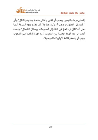 ‫المعرفة‬ ‫تحرير‬ ‫نحو‬ ‫مدخل‬
‫وأن‬ ، ‫للكصل‬ ‫صصوفرة‬‫ت‬‫وم‬ ‫متاحصة‬ ‫بالتصالي‬ ‫تكصون‬ ‫أن‬ ‫ويجصب‬ ،‫للجميع‬ ‫وملك‬ ،‫إنساني‬"
‫صصا‬‫ض‬‫أي‬ ‫صصرعة‬‫ش‬‫ال‬ ‫صصود‬‫ن‬‫ب‬ ‫صصت‬‫ص‬‫ل‬ ‫ن‬ ‫صصا‬‫م‬‫ك‬ ، ‫صصا‬‫ح‬‫متا‬ ‫صصون‬‫ك‬‫ي‬ ‫أن‬ ‫صصب‬‫ج‬‫ي‬ ‫المعلومات‬ ‫إلى‬ ‫النفاذ‬" "
‫صصت‬‫ع‬‫ود‬ ‫ال‬‫التص‬ ‫ائل‬‫ووس‬ ‫المعلومصات‬ ‫إلى‬ ‫النفاذ‬ ‫في‬ ‫الحق‬ ‫فرد‬ ‫ل‬‫ل‬ ‫لك‬ ‫أنه‬ ‫على‬." "
‫صصعوب‬‫ش‬‫ال‬ ‫صصن‬‫ي‬‫ب‬ ‫صصة‬‫ي‬‫الرقم‬ ‫صصوة‬‫ه‬‫ال‬ ‫ردم‬ ‫صصعوب‬‫ش‬‫ال‬ ‫صصن‬‫ي‬‫ب‬ ‫صصة‬‫ي‬‫الرقم‬ ‫صصوة‬‫ه‬‫ال‬ ‫ردم‬ ‫صصى‬‫ل‬‫إ‬ ‫صصا‬‫ض‬‫أي‬"
‫السياسية‬ ‫الولويات‬ ‫قائمة‬ ‫در‬‫ل‬ ‫يتص‬ ‫أن‬ ‫يجب‬."
24
 