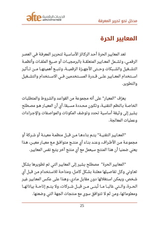 ‫المعرفة‬ ‫تحرير‬ ‫نحو‬ ‫مدخل‬
‫الحرة‬ ‫المعايير‬
‫العصصر‬ ‫فصي‬ ‫المعرفصة‬ ‫لتحريصر‬ ‫الساسصية‬ ‫الركصائز‬ ‫أحصد‬ ‫الحرة‬ ‫المعايير‬ ‫تعد‬
‫وأنظمصصصة‬ ‫صصصات‬‫ف‬‫المل‬ ‫صصصيغ‬‫ص‬ ‫أو‬ ‫صصصات‬‫ي‬‫بالبرمج‬ ‫صصصة‬‫ق‬‫المتعل‬ ‫صصصايير‬‫ع‬‫الم‬ ‫صصصمل‬‫ش‬‫وت‬ ،‫صصصي‬‫م‬‫الرق‬
‫صصصصأثير‬‫ت‬ ‫صصصصن‬‫م‬ ‫صصصصا‬‫ه‬‫أهميت‬ ‫صصصصع‬‫ب‬‫وتن‬ ،‫صصصصة‬‫ي‬‫الرقم‬ ‫صصصصزة‬‫ه‬‫الج‬ ‫صصصصتى‬‫ح‬‫و‬ ‫صصصصبكات‬‫ش‬‫وال‬ ‫صصصصغيل‬‫ش‬‫الت‬
‫صصصصغيل‬‫ش‬‫والت‬ ‫صصصصتخدام‬‫س‬‫ال‬ ‫صصصصي‬‫ف‬ ‫صصصصتخدمين‬‫س‬‫الم‬ ‫صصصصدرة‬‫ق‬ ‫صصصصى‬‫ل‬‫ع‬ ‫صصصصايير‬‫ع‬‫الم‬ ‫صصصصتخدام‬‫س‬‫ا‬
‫والتطوير‬.
‫صصات‬‫ب‬‫والمتطل‬ ‫صصروط‬‫ش‬‫وال‬ ‫صصد‬‫ع‬‫القوا‬ ‫من‬ ‫مجموعة‬ ‫أنه‬ ‫على‬ ‫المعيار‬ ‫رف‬‫ل‬ ‫يع‬" "
‫صصطلح‬‫ص‬‫م‬ ‫صصو‬‫ه‬ ‫صصار‬‫ي‬‫المع‬ ‫أن‬ ‫أي‬ ،‫صصبقا‬‫س‬‫م‬ ‫صصددة‬‫ح‬‫م‬ ‫صصون‬‫ك‬‫وت‬ ،‫صصة‬‫ي‬‫التقن‬ ‫صصالنظم‬‫ب‬ ‫صصة‬‫ص‬‫الخا‬
‫صصراءات‬‫ج‬‫وال‬ ‫صصفات‬‫ص‬‫والموا‬ ‫المكونات‬ ‫صف‬‫ل‬ ‫وتو‬ ‫تحدد‬ ‫أساسية‬ ‫وثيقة‬ ‫إلى‬ ‫يشير‬
‫المعالجة‬ ‫وعمليات‬.
‫أو‬ ‫صصصركة‬‫ش‬ ‫أو‬ ‫صصصة‬‫ن‬‫معي‬ ‫صصصة‬‫م‬‫منظ‬ ‫صصصل‬‫ب‬‫ق‬ ‫صصصن‬‫م‬ ‫صصصا‬‫ه‬‫بناء‬ ‫صصصم‬‫ت‬‫ي‬ ‫صصصة‬‫ي‬‫التقن‬ ‫صصصايير‬‫ع‬‫الم‬" "
‫صصن‬‫ي‬‫مع‬ ‫صصار‬‫ي‬‫مع‬ ‫صصع‬‫م‬ ‫صصق‬‫ف‬‫متوا‬ ‫صصج‬‫ت‬‫من‬ ‫أي‬ ‫صصاء‬‫ن‬‫ب‬ ‫صصد‬‫ن‬‫وع‬ ،‫صصراف‬‫رط‬‫ال‬ ‫صصن‬‫م‬ ‫صصة‬‫ع‬‫مجمو‬،‫صصذا‬‫ه‬
‫المعايير‬ ‫نفس‬ ‫يتبع‬ ‫آخر‬ ‫منتج‬ ‫أي‬ ‫مع‬ ‫سيعمل‬ ‫المنتج‬ ‫هذا‬ ‫أن‬ ‫ضمنيا‬ ‫يعني‬.
‫بشكل‬ ‫تطويرها‬ ‫تم‬ ‫التي‬ ‫المعايير‬ ‫إلى‬ ‫يشير‬ ‫مصطلح‬ ‫الحرة‬ ‫المعايير‬" "
‫أي‬ ‫صصل‬‫ب‬‫ق‬ ‫صصن‬‫م‬ ‫صصتخدام‬‫س‬‫لل‬ ‫صصة‬‫ح‬‫ومتا‬ ،‫صصل‬‫م‬‫كا‬ ‫صصكل‬‫ش‬‫ب‬ ‫صصة‬‫ن‬‫معل‬ ‫صصيلها‬‫ص‬‫تفا‬ ‫صصل‬‫ك‬‫و‬ ‫صصاوني‬‫ع‬‫ت‬
‫صصر‬‫ي‬‫غ‬ ‫صصايير‬‫ع‬‫الم‬ ‫عكصس‬ ‫صصى‬‫ل‬‫ع‬ ‫صصذا‬‫ه‬‫و‬ ،‫صصادي‬‫م‬ ‫مقابصل‬ ‫دون‬ ‫صصتغللها‬‫س‬‫ا‬ ‫صصن‬‫ك‬‫ويم‬ ،‫صصخص‬‫ش‬
‫صصصصا‬‫ه‬‫بيانات‬ ‫صصصصة‬‫ح‬‫إتا‬ ‫صصصصم‬‫ت‬‫ي‬ ‫ول‬ ،‫صصصصركات‬‫ش‬ ‫صصصصل‬‫ب‬‫ق‬ ‫صصصصن‬‫م‬ ‫صصصصى‬‫ن‬‫تب‬‫ي‬ ‫صصصصا‬‫م‬ ‫صصصصا‬‫ب‬‫غال‬ ‫صصصصتي‬‫ل‬‫وا‬ ،‫صصصصرة‬‫ح‬‫ال‬
‫وضعتها‬ ‫التي‬ ‫الجهة‬ ‫منتجات‬ ‫مع‬ ‫سوى‬ ‫تتوافق‬ ‫ل‬ ‫ثم‬ ‫ومن‬ ،‫ومعلوماتها‬.
25
 