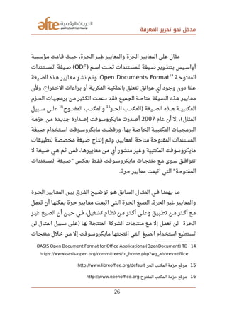 ‫المعرفة‬ ‫تحرير‬ ‫نحو‬ ‫مدخل‬
‫صصة‬‫س‬‫مؤس‬ ‫صصامت‬‫ق‬ ‫صصث‬‫ي‬‫ح‬ ،‫صصرة‬‫ح‬‫ال‬ ‫صصر‬‫ي‬‫غ‬ ‫والمعايير‬ ‫الحرة‬ ‫المعايير‬ ‫على‬ ‫مثال‬
‫صصم‬‫س‬‫ا‬ ‫صصت‬‫ح‬‫ت‬ ‫صصتندات‬‫س‬‫للم‬ ‫صصيغة‬‫ص‬ ‫صصوير‬‫ط‬‫بت‬ ‫صصيس‬‫س‬‫أوا‬)ODF‫صصتندات‬‫س‬‫الم‬ ‫صصيغة‬‫ص‬ (
‫صصة‬‫ح‬‫المفتو‬
14
Open Documents Format‫صصيغة‬‫ص‬‫ال‬ ‫صصذه‬‫ه‬ ‫صصايير‬‫ع‬‫م‬ ‫صصر‬‫ش‬‫ن‬ ‫صصم‬‫ت‬‫و‬ ،
‫ولن‬ ،‫صصتراع‬‫خ‬‫ال‬ ‫صصراءات‬‫ب‬ ‫أو‬ ‫صصة‬‫ي‬‫الفكر‬ ‫صصة‬‫ي‬‫بالملك‬ ‫تتعلق‬ ‫عوائق‬ ‫أي‬ ‫وجود‬ ‫دون‬ ‫علنا‬
‫صصزم‬‫ح‬‫ال‬ ‫صصات‬‫ي‬‫برمج‬ ‫صصن‬‫م‬ ‫صصثير‬‫ك‬‫ال‬ ‫صصت‬‫م‬‫دع‬ ‫صصد‬‫ق‬‫ف‬ ‫صصع‬‫ي‬‫للجم‬ ‫صصة‬‫ح‬‫متا‬ ‫صصيغة‬‫ص‬‫ال‬ ‫صصذه‬‫ه‬ ‫صصايير‬‫ع‬‫م‬
‫الحصصصر‬ ‫المكتصصصب‬ ‫الصصصصيغة‬ ‫هصصصذه‬ ‫المكتبيصصصة‬)
15
‫المفتصصصوح‬ ‫والمكتصصصب‬
16
‫سصصصبيل‬ ‫علصصصى‬
‫عام‬ ‫أن‬ ‫إل‬ ، ‫المثال‬(2007‫حزمصة‬ ‫مصن‬ ‫جديصدة‬ ‫إصصدارة‬ ‫مايكروسصوفت‬ ‫أصصدرت‬
‫صصيغة‬‫ص‬ ‫صصتخدام‬‫س‬‫ا‬ ‫صصوفت‬‫س‬‫مايكرو‬ ‫صصت‬‫ض‬‫ورف‬ ،‫صصا‬‫ه‬‫ب‬ ‫صصة‬‫ص‬‫الخا‬ ‫صصة‬‫ي‬‫المكتب‬ ‫صصات‬‫ي‬‫البرمج‬
‫لتطبيقصات‬ ‫مخصصصة‬ ‫صصيغة‬ ‫إنتصاج‬ ‫صصم‬‫ت‬‫و‬ ،‫المعايير‬ ‫متاحة‬ ‫المفتوحة‬ ‫المستندات‬
‫ل‬ ‫صصيغة‬‫ص‬ ‫هصي‬ ‫صصم‬‫ث‬ ‫صصن‬‫م‬‫ف‬ ،‫معاييرهصا‬ ‫صصن‬‫م‬ ‫أي‬ ‫منشور‬ ‫وغير‬ ‫المكتبية‬ ‫مايكروسوفت‬
‫صصتندات‬‫س‬‫الم‬ ‫صصيغة‬‫ص‬ ‫صصس‬‫ك‬‫بع‬ ‫صصط‬‫ق‬‫ف‬ ‫صصوفت‬‫س‬‫مايكرو‬ ‫صصات‬‫ج‬‫منت‬ ‫صصع‬‫م‬ ‫صصوى‬‫س‬ ‫صصق‬‫ف‬‫تتوا‬"
‫حرة‬ ‫معايير‬ ‫اتبعت‬ ‫التي‬ ‫المفتوحة‬. "
‫صصرة‬‫ح‬‫ال‬ ‫صصايير‬‫ع‬‫الم‬ ‫صصن‬‫ي‬‫ب‬ ‫صصرق‬‫ف‬‫ال‬ ‫صصيح‬‫ض‬‫تو‬ ‫صصو‬‫ه‬ ‫صصابق‬‫س‬‫ال‬ ‫صصال‬‫ث‬‫الم‬ ‫صصي‬‫ف‬ ‫صصا‬‫ن‬‫يهم‬ ‫صصا‬‫م‬
‫صصل‬‫م‬‫تع‬ ‫أن‬ ‫صصا‬‫ه‬‫يمكن‬ ‫صصرة‬‫ح‬ ‫صصايير‬‫ع‬‫م‬ ‫صصت‬‫ع‬‫اتب‬ ‫صصتي‬‫ل‬‫ا‬ ‫صصرة‬‫ح‬‫ال‬ ‫الصيغ‬ ‫الحرة‬ ‫غير‬ ‫والمعايير‬.
‫صصر‬‫ي‬‫غ‬ ‫صصيغ‬‫ص‬‫ال‬ ‫أن‬ ‫صصن‬‫ي‬‫ح‬ ‫صصي‬‫ف‬ ،‫صصغيل‬‫ش‬‫ت‬ ‫صصام‬‫ظ‬‫ن‬ ‫صصن‬‫م‬ ‫صصثر‬‫ك‬‫أ‬ ‫صصى‬‫ل‬‫وع‬ ‫صصبيق‬‫ط‬‫ت‬ ‫صصن‬‫م‬ ‫صصثر‬‫ك‬‫أ‬ ‫صصع‬‫م‬
‫لصن‬ ‫المثصال‬ ‫سصبيل‬ ‫علصى‬ ‫لهصا‬ ‫المنتجصة‬ ‫الشصركة‬ ‫منتجصات‬ ‫مصع‬ ‫إل‬ ‫تعمصل‬ ‫لصن‬ ‫الحصرة‬)
‫صصات‬‫ج‬‫منت‬ ‫خلل‬ ‫صصن‬‫م‬ ‫إل‬ ‫صصوفت‬‫س‬‫مايكرو‬ ‫انتجتهصا‬ ‫صصتي‬‫ل‬‫ا‬ ‫الصيغ‬ ‫استخدام‬ ‫تستطيع‬
14OASIS Open Document Format for Ofce Applications (OpenDocument) TC
https://www.oasis-open.org/committees/tc_home.php?wg_abbrev=ofce
15‫الحر‬ ‫المكتب‬ ‫حزمة‬ ‫موقع‬http://www.libreofce.org/default
16‫المفتوح‬ ‫المكتب‬ ‫حزمة‬ ‫موقع‬http://www.openofce.org
26
 