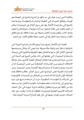 ‫المعرفة‬ ‫تحرير‬ ‫نحو‬ ‫مدخل‬
‫صصو‬‫ه‬ ‫صصة‬‫ف‬‫المعر‬ ‫صصي‬‫ف‬ ‫صصق‬‫ح‬‫وال‬ ‫الحرية‬ ‫بل‬ ،‫ذاتها‬ ‫حد‬ ‫في‬ ‫هدف‬ ‫ليست‬ ‫أخرى‬ ‫وثقافية‬
‫صصصا‬‫ن‬‫ه‬ ‫صصصط‬‫ب‬‫يرت‬ ‫صصصات‬‫م‬‫والمعلو‬ ‫صصصة‬‫س‬‫والدرا‬ ‫صصصة‬‫ف‬‫المعر‬ ‫صصصي‬‫ف‬ ‫صصصات‬‫ي‬‫الحر‬ ‫وإرطلق‬ ،‫صصصدف‬‫ه‬‫ال‬
‫صصن‬‫ك‬‫يم‬ ‫صصات؛‬‫ي‬‫البرمج‬ ‫في‬ ‫المثال‬ ‫سبيل‬ ‫على‬ ،‫بها‬ ‫العمال‬ ‫إصدار‬ ‫يتم‬ ‫التي‬ ‫بالصيغ‬
‫صصوم‬‫ق‬‫لت‬ ‫صصس‬‫ك‬‫لين‬ ‫صصو‬‫ن‬‫ج‬ ‫صصات‬‫ع‬‫توزي‬ ‫صصد‬‫ح‬‫أ‬ ‫صصر‬‫ح‬ ‫صصغيل‬‫ش‬‫ت‬ ‫صصام‬‫ظ‬‫ن‬ ‫صصى‬‫ل‬‫ع‬ ‫صصل‬‫م‬‫بالع‬ ‫صصوم‬‫ق‬‫ت‬ ‫أن‬( / )
‫حرة‬ ‫غير‬ ‫بصيغة‬ ‫الكتاب‬ ‫بإصدار‬ ‫وتقوم‬ ،‫كتاب‬ ‫بإنتاج‬.)doc‫إرطلق‬ ‫يتصم‬ ‫م‬‫ث‬ ،(
‫الحرة‬ ‫غير‬ ‫الكتاب‬ ‫إرطلق‬ ‫صيغة‬ ‫اختيار‬ ‫في‬ ‫هنا‬ ‫الخلل‬ ،‫حرة‬ ‫برخصة‬ ‫الكتاب‬.
‫صصتي‬‫ل‬‫ا‬ ‫صصة‬‫ي‬‫الحر‬ ‫صصادئ‬‫ب‬‫لم‬ ‫صصاس‬‫س‬‫بال‬ ‫صصع‬‫ج‬‫تر‬ ‫صصرة‬‫ح‬ ‫صصيغ‬‫ص‬‫ب‬ ‫صصال‬‫م‬‫الع‬ ‫صصر‬‫ش‬‫ن‬ ‫صصة‬‫ي‬‫أهم‬
‫صصتخدمها‬‫س‬‫م‬ ‫صصان‬‫ك‬‫بإم‬ ‫صصه‬‫ن‬‫أ‬ ‫صصي‬‫ن‬‫يع‬ ‫صصرة‬‫ح‬ ‫صصيغة‬‫ص‬‫ب‬ ‫مثل‬ ‫صصة‬‫ق‬‫وثي‬ ‫صصر‬‫ش‬‫ن‬ ،‫صصابقا‬‫س‬ ‫صصا‬‫ه‬‫تناولنا‬
،‫صصدها‬‫ي‬‫ير‬ ‫الصتي‬ ‫صصة‬‫ي‬‫والكيف‬ ‫صصة‬‫ق‬‫بالطري‬ ‫صصا‬‫ه‬‫مع‬ ‫صصل‬‫م‬‫والتعا‬ ‫صصا‬‫ه‬‫ب‬ ‫صصا‬‫م‬ ‫صصل‬‫ك‬‫ل‬ ‫صصل‬‫م‬‫الكا‬ ‫صصول‬‫ص‬‫الو‬
‫صصتي‬‫ل‬‫ا‬ ‫صصرة‬‫ح‬‫ال‬ ‫صصر‬‫ي‬‫غ‬ ‫صصيغ‬‫ص‬‫ال‬ ‫صصس‬‫ك‬‫بع‬ ،‫صصك‬‫ل‬‫ذ‬ ‫صصي‬‫ف‬ ‫يفضلها‬ ‫التي‬ ‫البرمجيات‬ ‫واستخدام‬
‫صصكلة‬‫ش‬‫م‬ ‫صصل‬‫ث‬‫م‬ ،‫صصرى‬‫خ‬‫ال‬ ‫العملية‬ ‫المشاكل‬ ‫بخلف‬ ‫هذا‬ ،‫المستخدم‬ ‫حرية‬ ‫من‬ ‫تحد‬
‫أن‬ ‫أو‬ ،‫البرمجيصصصصة‬ ‫صصصصس‬‫ف‬‫ن‬ ‫صصصصن‬‫م‬ ‫صصصصة‬‫ف‬‫المختل‬ ‫صصصصدارات‬‫ص‬‫ال‬ ‫صصصصن‬‫ي‬‫ب‬ ‫صصصصترميز‬‫ل‬‫ا‬ ‫الختلف‬
‫صصصن‬‫م‬‫و‬ ‫صصصة‬‫ي‬‫البرمج‬ ‫صصصس‬‫ف‬‫بن‬ ‫صصصة‬‫ج‬‫منت‬‫ي‬ ‫ال‬ ‫صصصيغة‬‫ص‬‫ال‬ ‫صصصدعم‬‫ي‬ ‫ل‬ ‫صصصة‬‫ن‬‫معي‬ ‫صصصة‬‫ي‬‫برمج‬ ‫صصصديث‬‫ح‬‫ت‬.
‫صصال‬‫ث‬‫الم‬ ‫صصبيل‬‫س‬ ‫صصى‬‫ل‬‫ع‬ ‫صصج‬‫م‬‫البرنا‬ ‫لنفس‬ ‫القديمة‬ ‫الصدارات‬. )doc‫و‬.docx‫صصذه‬‫ه‬ ،(
‫كالموجودة‬ ‫المستندات‬ ‫من‬ ‫هائل‬ ‫كم‬ ‫عن‬ ‫نتحد ث‬ ‫كنا‬ ‫إذا‬ ‫كارثية‬ ‫تكون‬ ‫المشكلة‬
‫صصرة‬‫ح‬ ‫صصر‬‫ي‬‫غ‬ ‫صصيغ‬‫ص‬ ‫صصتخدام‬‫س‬‫ا‬ ‫أن‬ ‫صصث‬‫ي‬‫ح‬ ،‫صصة‬‫ي‬‫الحكوم‬ ‫صصات‬‫س‬‫المؤس‬ ‫أو‬ ‫صصركات‬‫ش‬‫ال‬ ‫صصي‬‫ف‬
‫صصتتبعه‬‫س‬‫ي‬ ‫صصا‬‫م‬‫ب‬ ،‫صصل‬‫م‬‫بالكا‬ ‫صصة‬‫ي‬‫حكوم‬ ‫صصة‬‫ي‬‫معلومات‬ ‫صصم‬‫ظ‬‫ن‬ ‫إنشصاء‬ ‫صصادة‬‫ع‬‫إ‬ ‫صصى‬‫ل‬‫إ‬ ‫صصؤدي‬‫ي‬ ‫ربما‬
‫اختفصاء‬ ‫حصال‬ ‫صصي‬‫ف‬ ‫حيويصة‬ ‫صصة‬‫ي‬‫إدار‬ ‫صصائف‬‫ظ‬‫لو‬ ‫وتعطيصل‬ ‫صصبررة‬‫م‬ ‫صصر‬‫ي‬‫غ‬ ‫تكلفة‬ ‫من‬ ‫ذلك‬
‫صصك‬‫ل‬‫ت‬ ‫دول‬ ‫صصرت‬‫ظ‬‫ح‬ ‫صصا‬‫م‬ ‫إذا‬ ‫أو‬ ،‫صصة‬‫ق‬‫مغل‬‫ي‬ ‫ال‬ ‫صصات‬‫ي‬‫للبرمج‬ ‫ة‬‫ف‬ ‫د‬‫ر‬ ‫ر‬‫ر‬ ‫و‬‫ر‬ ‫صص‬‫م‬‫ي‬ ‫ال‬ ‫صصة‬‫ي‬‫الجنب‬ ‫صصركات‬‫ش‬‫ال‬
‫مثل‬ ‫الدولية‬ ‫السياسة‬ ‫أوضاع‬ ‫ير‬‫ل‬ ‫تغ‬ ‫حال‬ ‫في‬ ‫بعينها‬ ‫تقنيات‬ ‫تصدير‬ ‫الشركات‬.
29
 