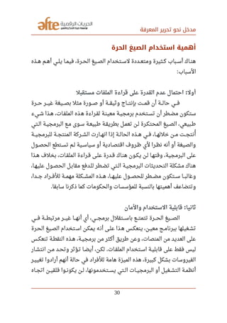 ‫المعرفة‬ ‫تحرير‬ ‫نحو‬ ‫مدخل‬
‫الحرة‬ ‫الصيغ‬ ‫استخدام‬ ‫أهمية‬
‫صصذه‬‫ه‬ ‫صصم‬‫ه‬‫أ‬ ‫صصي‬‫ل‬‫ي‬ ‫صصا‬‫م‬‫في‬ ،‫صصرة‬‫ح‬‫ال‬ ‫صصيغ‬‫ص‬‫ال‬ ‫صصتخدام‬‫س‬‫ل‬ ‫صصددة‬‫ع‬‫ومت‬ ‫صصثيرة‬‫ك‬ ‫صصباب‬‫س‬‫أ‬ ‫صصاك‬‫ن‬‫ه‬
‫السباب‬:
‫مستقبل‬ ‫الملفات‬ ‫قراءة‬ ‫على‬ ‫القدرة‬ ‫عدم‬ ‫احتمال‬ ‫أول‬:
‫صصصرة‬‫ح‬ ‫صصصر‬‫ي‬‫غ‬ ‫صصصيغة‬‫ص‬‫ب‬ ‫مثل‬ ‫صصصورة‬‫ص‬ ‫أو‬ ‫صصصة‬‫ق‬‫وثي‬ ‫صصصاج‬‫ت‬‫بإن‬ ‫صصصت‬‫م‬‫ق‬ ‫أن‬ ‫صصصة‬‫ل‬‫حا‬ ‫صصصي‬‫ف‬
‫شصيء‬ ‫هصذا‬ ،‫الملفصات‬ ‫ذه‬‫ه‬ ‫لقصراءة‬ ‫معينصة‬ ‫برمجيصة‬ ‫تسصتخدم‬ ‫أن‬ ‫مضصطر‬ ‫ستكون‬
‫صصتي‬‫ل‬‫ا‬ ‫صصة‬‫ي‬‫البرمج‬ ‫صصع‬‫م‬ ‫سصوى‬ ‫صصة‬‫ع‬‫رطبي‬ ‫صصة‬‫ق‬‫بطري‬ ‫صصل‬‫م‬‫تع‬ ‫صصن‬‫ل‬ ‫صصرة‬‫ك‬‫المحت‬ ‫صصيغ‬‫ص‬‫ال‬ ،‫صصبيعي‬‫رط‬
‫للبرمجيصصة‬ ‫المنتجصصة‬ ‫الشصصركة‬ ‫صصارت‬‫ه‬‫ان‬ ‫إذا‬ ‫صصة‬‫ل‬‫الحا‬ ‫صصذه‬‫ه‬ ‫صصي‬‫ف‬ ،‫صصا‬‫ه‬‫خلل‬ ‫صصن‬‫م‬ ‫صصت‬‫ج‬‫أنت‬
‫ي‬
‫صصول‬‫ص‬‫الح‬ ‫صصتطع‬‫س‬‫ت‬ ‫صصم‬‫ل‬ ‫صصية‬‫س‬‫سيا‬ ‫أو‬ ‫اقتصصادية‬ ‫صصروف‬‫ظ‬ ‫لي‬ ‫صصرا‬‫ظ‬‫ن‬ ‫أنه‬ ‫أو‬ ‫والصيغة‬
‫هصذا‬ ‫بخلف‬ ،‫الملفصات‬ ‫قصراءة‬ ‫علصى‬ ‫قصدرة‬ ‫هنصاك‬ ‫يكصون‬ ‫لصن‬ ‫وقتهصا‬ ،‫البرمجية‬ ‫على‬
،‫عليهصا‬ ‫الحصصول‬ ‫مقابصل‬ ‫للصدفع‬ ‫تضصطر‬ ‫صصتي‬‫ل‬‫ا‬ ‫البرمجيصة‬ ‫التحديثات‬ ‫مشكلة‬ ‫هناك‬
،‫صصصدا‬‫ج‬ ‫صصصراد‬‫ف‬‫لل‬ ‫صصصة‬‫م‬‫مه‬ ‫صصصكلة‬‫ش‬‫الم‬ ‫صصصذه‬‫ه‬ ،‫صصصا‬‫ه‬‫علي‬ ‫صصصول‬‫ص‬‫للح‬ ‫صصصطر‬‫ض‬‫م‬ ‫صصصتكون‬‫س‬ ‫صصصا‬‫ب‬‫وغال‬
‫سابقا‬ ‫ذكرنا‬ ‫كما‬ ‫والحكومات‬ ‫للمؤسسات‬ ‫بالنسبة‬ ‫أهميتها‬ ‫وتتضاعف‬.
‫والمان‬ ‫الستخدام‬ ‫قابلية‬ ‫ثانيا‬:
‫فصصصي‬ ‫مرتبطصصصة‬ ‫صصصر‬‫ي‬‫غ‬ ‫صصصا‬‫ه‬‫أن‬ ‫أي‬ ،‫صصصي‬‫ج‬‫برم‬ ‫صصصتقلل‬‫س‬‫با‬ ‫صصصع‬‫ت‬‫تتم‬ ‫صصصرة‬‫ح‬‫ال‬ ‫صصصيغ‬‫ص‬‫ال‬
‫الحصرة‬ ‫الصصيغ‬ ‫تخدام‬‫اس‬ ‫يمكصن‬ ‫ه‬‫أن‬ ‫علصى‬ ‫ذا‬‫ه‬ ‫ينعكصس‬ ،‫معيصن‬ ‫ببرنامصج‬ ‫تشصغيلها‬
‫صصس‬‫ك‬‫تنع‬ ‫صصة‬‫ط‬‫النق‬ ‫صصذه‬‫ه‬ ،‫صصة‬‫ي‬‫برمج‬ ‫من‬ ‫أكثر‬ ‫رطريق‬ ‫وعن‬ ،‫المنصات‬ ‫من‬ ‫العديد‬ ‫على‬
‫صصار‬‫ش‬‫انت‬ ‫صصن‬‫م‬ ‫صصد‬‫ح‬‫وت‬ ‫صصؤثر‬‫ت‬ ‫صصا‬‫ض‬‫أي‬ ،‫لكصن‬ ‫صصات‬‫ف‬‫المل‬ ‫صصتخدام‬‫س‬‫ا‬ ‫صصة‬‫ي‬‫قابل‬ ‫على‬ ‫فقط‬ ‫ليس‬.
‫صصر‬‫ي‬‫تغي‬ ‫أرادوا‬ ‫أنهم‬ ‫حالة‬ ‫في‬ ‫للفراد‬ ‫هامة‬ ‫الميزة‬ ‫هذه‬ ،‫كبيرة‬ ‫بشكل‬ ‫الفيروسات‬
‫صصاه‬‫ج‬‫ات‬ ‫صصن‬‫ي‬‫قلق‬ ‫صصوا‬‫ن‬‫يكو‬ ‫صصن‬‫ل‬ ،‫صصتخدمونها‬‫س‬‫ي‬ ‫صصتي‬‫ل‬‫ا‬ ‫صصات‬‫ي‬‫البرمج‬ ‫أو‬ ‫صصغيل‬‫ش‬‫الت‬ ‫صصة‬‫م‬‫أنظ‬
30
 