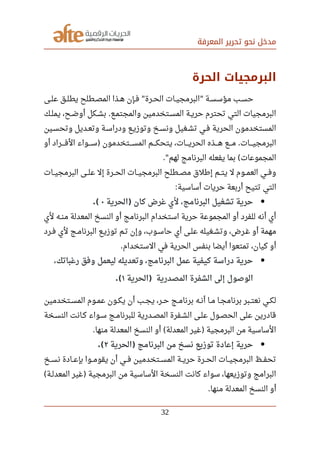 ‫المعرفة‬ ‫تحرير‬ ‫نحو‬ ‫مدخل‬
‫الحرة‬ ‫البرمجيات‬
‫صصى‬‫ل‬‫ع‬ ‫صصق‬‫ل‬‫يط‬ ‫صصطلح‬‫ص‬‫الم‬ ‫صصذا‬‫ه‬ ‫صصإن‬‫ف‬ ‫صصرة‬‫ح‬‫ال‬ ‫صصات‬‫ي‬‫البرمج‬ ‫صصة‬‫س‬‫مؤس‬ ‫صصب‬‫س‬‫ح‬" "
‫صصك‬‫ل‬‫يم‬ ،‫صصح‬‫ض‬‫أو‬ ‫صصكل‬‫ش‬‫ب‬ ‫صصع‬‫م‬‫والمجت‬ ‫صصتخدمين‬‫س‬‫الم‬ ‫صصة‬‫ي‬‫حر‬ ‫تحترم‬ ‫التي‬ ‫البرمجيات‬.
‫صصين‬‫س‬‫وتح‬ ‫صصديل‬‫ع‬‫وت‬ ‫صصة‬‫س‬‫ودرا‬ ‫صصع‬‫ي‬‫وتوز‬ ‫صصخ‬‫س‬‫ون‬ ‫صصغيل‬‫ش‬‫ت‬ ‫صصي‬‫ف‬ ‫الحرية‬ ‫المستخدمون‬
‫أو‬ ‫صصصصراد‬‫ف‬‫ال‬ ‫صصصصواء‬‫س‬ ‫صصصصتخدمون‬‫س‬‫الم‬ ‫صصصصم‬‫ك‬‫يتح‬ ،‫صصصصات‬‫ي‬‫الحر‬ ‫صصصصذه‬‫ه‬ ‫صصصصع‬‫م‬ ‫صصصصات‬‫ي‬‫البرمج‬) .
‫لهم‬ ‫البرنامج‬ ‫يفعله‬ ‫بما‬ ‫المجموعات‬." (
‫البرمجيصصات‬ ‫علصصى‬ ‫إل‬ ‫الحصصرة‬ ‫البرمجيصصات‬ ‫مصصصطلح‬ ‫إرطلق‬ ‫صصم‬‫ت‬‫ي‬ ‫ل‬ ‫العمصصوم‬ ‫وفصصي‬
‫تتيح‬ ‫التي‬‫أساسية‬ ‫حريات‬ ‫أربعة‬:
‫الحرية‬ ‫كان‬ ‫غرض‬ ‫لي‬ ،‫البرنامج‬ ‫تشغيل‬ ‫حرية‬)٠.(
‫لي‬ ‫صصه‬‫ن‬‫م‬ ‫المعدلة‬ ‫النسخ‬ ‫أو‬ ‫البرنامج‬ ‫استخدام‬ ‫حرية‬ ‫المجموعة‬ ‫أو‬ ‫للفرد‬ ‫أنه‬ ‫أي‬
‫صصرد‬‫ف‬ ‫لي‬ ‫صصج‬‫م‬‫البرنا‬ ‫صصع‬‫ي‬‫توز‬ ‫صصم‬‫ت‬ ‫وإن‬ ،‫صصوب‬‫س‬‫حا‬ ‫أي‬ ‫صصى‬‫ل‬‫ع‬ ‫صصغيله‬‫ش‬‫وت‬ ،‫صصرض‬‫غ‬ ‫أو‬ ‫مهمة‬
‫الستخدام‬ ‫في‬ ‫الحرية‬ ‫بنفس‬ ‫أيضا‬ ‫تمتعوا‬ ،‫كيان‬ ‫أو‬.
،‫رغباتك‬ ‫ورفق‬ ‫ليعمل‬ ‫وتعديله‬ ،‫البرنامج‬ ‫عمل‬ ‫كيفية‬ ‫دراسة‬ ‫حرية‬
‫الحرية‬ ‫المصدرية‬ ‫الشفرة‬ ‫إلى‬ ‫الوصول‬)١.(
‫صصتخدمين‬‫س‬‫الم‬ ‫صصوم‬‫م‬‫ع‬ ‫صصون‬‫ك‬‫ي‬ ‫أن‬ ‫صصب‬‫ج‬‫ي‬ ،‫صصر‬‫ح‬ ‫صصج‬‫م‬‫برنا‬ ‫صصه‬‫ن‬‫أ‬ ‫صصا‬‫م‬ ‫صصا‬‫ج‬‫برنام‬ ‫صصبر‬‫ت‬‫نع‬ ‫صصي‬‫ك‬‫ل‬
‫صصخة‬‫س‬‫الن‬ ‫صصانت‬‫ك‬ ‫سصواء‬ ‫صصج‬‫م‬‫للبرنا‬ ‫صصدرية‬‫ص‬‫الم‬ ‫الشصفرة‬ ‫صصى‬‫ل‬‫ع‬ ‫صصول‬‫ص‬‫الح‬ ‫على‬ ‫قادرين‬
‫منها‬ ‫المعدلة‬ ‫النسخ‬ ‫أو‬ ‫المعدلة‬ ‫غير‬ ‫البرمجية‬ ‫من‬ ‫الساسية‬. ( )
‫الحرية‬ ‫البرنامج‬ ‫من‬ ‫نسخ‬ ‫توزيع‬ ‫إعادة‬ ‫حرية‬)٢.(
‫نسصصخ‬ ‫بإعصصادة‬ ‫صصوا‬‫م‬‫يقو‬ ‫أن‬ ‫صصي‬‫ف‬ ‫صصتخدمين‬‫س‬‫الم‬ ‫صصة‬‫ي‬‫حر‬ ‫صصرة‬‫ح‬‫ال‬ ‫صصات‬‫ي‬‫البرمج‬ ‫صصظ‬‫ف‬‫تح‬
‫صصة‬‫ل‬‫المعد‬ ‫غير‬ ‫البرمجية‬ ‫من‬ ‫الساسية‬ ‫النسخة‬ ‫كانت‬ ‫سواء‬ ،‫وتوزيعها‬ ‫البرامج‬( )
‫منها‬ ‫المعدلة‬ ‫النسخ‬ ‫أو‬.
32
 