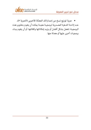 ‫المعرفة‬ ‫تحرير‬ ‫نحو‬ ‫مدخل‬
‫الحرية‬ ‫للخرين‬ ‫دلة‬‫د‬ ‫المع‬ ‫إصداراتك‬ ‫من‬ ‫نسخ‬ ‫توزيع‬ ‫حرية‬)٣.(
‫صصذه‬‫ه‬ ‫صصوير‬‫ط‬‫بت‬ ‫صصوم‬‫ق‬‫ي‬ ‫أن‬ ‫صصه‬‫ن‬‫يمك‬ ‫صصة‬‫ن‬‫معي‬ ‫صصة‬‫ي‬‫لبرمج‬ ‫صصدرية‬‫ص‬‫الم‬ ‫صصفرة‬‫ش‬‫ال‬ ‫صصة‬‫ح‬‫إتا‬ ‫صصد‬‫ن‬‫ع‬
‫ببنصاء‬ ‫يقصوم‬ ‫أن‬ ‫أو‬ ،‫وكفائتهصا‬ ‫إمكاناتهصا‬ ‫يزيصد‬ ‫أو‬ ‫ل‬‫أفض‬ ‫بشصكل‬ ‫لتعمصل‬ ،‫البرمجيصة‬
‫منها‬ ‫معدلة‬ ‫أو‬ ‫عليها‬ ‫أخرى‬ ‫برمجيات‬.
33
 