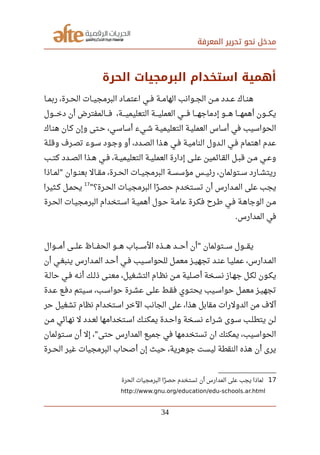 ‫المعرفة‬ ‫تحرير‬ ‫نحو‬ ‫مدخل‬
‫الحرة‬ ‫البرمجيات‬ ‫استخدام‬ ‫أهمية‬
‫ربمصصا‬ ،‫الحصصرة‬ ‫صصات‬‫ي‬‫البرمج‬ ‫صصاد‬‫م‬‫اعت‬ ‫صصي‬‫ف‬ ‫صصة‬‫م‬‫الها‬ ‫صصوانب‬‫ج‬‫ال‬ ‫صصن‬‫م‬ ‫صصدد‬‫ع‬ ‫صصاك‬‫ن‬‫ه‬
‫صصصصول‬‫خ‬‫د‬ ‫أن‬ ‫صصصصالمفترض‬‫ف‬ ،‫صصصصة‬‫ي‬‫التعليم‬ ‫صصصصة‬‫ي‬‫العمل‬ ‫صصصصي‬‫ف‬ ‫صصصصا‬‫ه‬‫إدماج‬ ‫صصصصو‬‫ه‬ ‫صصصصا‬‫ه‬‫أهم‬ ‫صصصصون‬‫ك‬‫ي‬
‫هنصاك‬ ‫كصان‬ ‫وإن‬ ‫حصتى‬ ،‫أساسصي‬ ‫شصيء‬ ‫التعليميصة‬ ‫العمليصة‬ ‫أساس‬ ‫في‬ ‫الحواسيب‬
‫وقلصة‬ ‫تصصرف‬ ‫سصوء‬ ‫وجصود‬ ‫أو‬ ،‫الصصدد‬ ‫ذا‬‫ه‬ ‫فصي‬ ‫الناميصة‬ ‫الصدول‬ ‫فصي‬ ‫اهتمام‬ ‫عدم‬
‫صصب‬‫ت‬‫ك‬ ‫صصدد‬‫ص‬‫ال‬ ‫صصذا‬‫ه‬ ‫صصي‬‫ف‬ ،‫صصة‬‫ي‬‫التعليم‬ ‫صصة‬‫ي‬‫العمل‬ ‫إدارة‬ ‫صصى‬‫ل‬‫ع‬ ‫صصائمين‬‫ق‬‫ال‬ ‫صصل‬‫ب‬‫ق‬ ‫صصن‬‫م‬ ‫صصي‬‫ع‬‫و‬
‫لمصصاذا‬ ‫صصوان‬‫ن‬‫بع‬ ‫صصال‬‫ق‬‫م‬ ،‫صصرة‬‫ح‬‫ال‬ ‫صصات‬‫ي‬‫البرمج‬ ‫صصة‬‫س‬‫مؤس‬ ‫صصس‬‫ي‬‫رئ‬ ،‫صصتولمان‬‫س‬ ‫صصارد‬‫ش‬‫ريت‬"
‫صصرة؟‬‫ح‬‫ال‬ ‫صصات‬‫ي‬‫البرمج‬ ‫را‬‫ن‬ ‫صص‬‫ص‬‫ح‬ ‫صصتخدم‬‫س‬‫ت‬ ‫أن‬ ‫صصدارس‬‫م‬‫ال‬ ‫على‬ ‫يجب‬"
17
‫صصثيرا‬‫ك‬ ‫صصل‬‫م‬‫يح‬
‫الحصرة‬ ‫البرمجيصات‬ ‫اسصتخدام‬ ‫أهميصة‬ ‫حصول‬ ‫عامصة‬ ‫فكصرة‬ ‫رطصرح‬ ‫فصي‬ ‫الوجاهصة‬ ‫مصن‬
‫المدارس‬ ‫في‬.
‫صصصصوال‬‫م‬‫أ‬ ‫صصصصى‬‫ل‬‫ع‬ ‫صصصصاظ‬‫ف‬‫الح‬ ‫صصصصو‬‫ه‬ ‫صصصصباب‬‫س‬‫ال‬ ‫صصصصذه‬‫ه‬ ‫صصصصد‬‫ح‬‫أ‬ ‫أن‬ ‫صصصصتولمان‬‫س‬ ‫صصصصول‬‫ق‬‫ي‬"
‫أن‬ ‫صصي‬‫غ‬‫ينب‬ ‫صصدارس‬‫م‬‫ال‬ ‫صصد‬‫ح‬‫أ‬ ‫صصي‬‫ف‬ ‫صصيب‬‫س‬‫للحوا‬ ‫صصل‬‫م‬‫مع‬ ‫صصز‬‫ي‬‫تجه‬ ‫صصد‬‫ن‬‫ع‬ ‫صصا‬‫ي‬‫عمل‬ ،‫صصدارس‬‫م‬‫ال‬
‫صصة‬‫ل‬‫حا‬ ‫صصي‬‫ف‬ ‫صصه‬‫ن‬‫أ‬ ‫صصك‬‫ل‬‫ذ‬ ‫صصى‬‫ن‬‫مع‬ ،‫صصغيل‬‫ش‬‫الت‬ ‫صصام‬‫ظ‬‫ن‬ ‫صصن‬‫م‬ ‫صصلية‬‫ص‬‫أ‬ ‫صصخة‬‫س‬‫ن‬ ‫صصاز‬‫ه‬‫ج‬ ‫صصل‬‫ك‬‫ل‬ ‫صصون‬‫ك‬‫ي‬
‫صصدة‬‫ع‬ ‫صصع‬‫ف‬‫د‬ ‫صصيتم‬‫س‬ ،‫صصب‬‫س‬‫حوا‬ ‫صصرة‬‫ش‬‫ع‬ ‫صصى‬‫ل‬‫ع‬ ‫صصط‬‫ق‬‫ف‬ ‫صصوي‬‫ت‬‫يح‬ ‫صصيب‬‫س‬‫حوا‬ ‫صصل‬‫م‬‫مع‬ ‫صصز‬‫ي‬‫تجه‬
‫حر‬ ‫تشغيل‬ ‫نظام‬ ‫استخدام‬ ‫الخر‬ ‫الجانب‬ ‫على‬ ،‫هذا‬ ‫مقابل‬ ‫الدولرات‬ ‫من‬ ‫آلف‬
‫صصن‬‫م‬ ‫صصائي‬‫ه‬‫ن‬ ‫ل‬ ‫صصدد‬‫ع‬‫ل‬ ‫صصتخدامها‬‫س‬‫ا‬ ‫صصك‬‫ن‬‫يمك‬ ‫صصدة‬‫ح‬‫وا‬ ‫صصخة‬‫س‬‫ن‬ ‫صصراء‬‫ش‬ ‫صصوى‬‫س‬ ‫صصب‬‫ل‬‫يتط‬ ‫صصن‬‫ل‬
‫سصصتولمان‬ ‫أن‬ ‫إل‬ ، ‫حتى‬ ‫المدارس‬ ‫جميع‬ ‫في‬ ‫تستخدمها‬ ‫ان‬ ‫يمكنك‬ ،‫الحواسيب‬"
‫الحصصرة‬ ‫غير‬ ‫البرمجيات‬ ‫أصحاب‬ ‫إن‬ ‫حيث‬ ،‫جوهرية‬ ‫ليست‬ ‫النقطة‬ ‫هذه‬ ‫أن‬ ‫يرى‬
17‫الحرة‬ ‫البرمجيات‬ ‫را‬‫ن‬ ‫حص‬ ‫تستخدم‬ ‫أن‬ ‫المدارس‬ ‫على‬ ‫يجب‬ ‫لماذا‬
http://www.gnu.org/education/edu-schools.ar.html
34
 