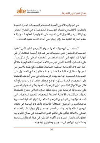 ‫المعرفة‬ ‫تحرير‬ ‫نحو‬ ‫مدخل‬
‫صصصة‬‫ي‬‫التنم‬ ،‫صصصرة‬‫ح‬‫ال‬ ‫صصصات‬‫ي‬‫البرمج‬ ‫صصصتخدام‬‫س‬‫ا‬ ‫صصصة‬‫ي‬‫لهم‬ ‫صصصرى‬‫خ‬‫ال‬ ‫صصصوانب‬‫ج‬‫ال‬ ‫صصصن‬‫م‬
‫صصاص‬‫خ‬‫ال‬ ‫صصاع‬‫ط‬‫الق‬ ‫صصي‬‫ف‬ ‫أو‬ ‫صصة‬‫ي‬‫الحكوم‬ ‫صصات‬‫س‬‫المؤس‬ ‫صصاد‬‫م‬‫اعت‬ ،‫صصادي‬‫ص‬‫القت‬ ‫صصوير‬‫ط‬‫والت‬
‫صصم‬‫ك‬‫وترا‬ ،‫صصات‬‫م‬‫المعلو‬ ‫صصا‬‫ي‬‫تكنولوج‬ ‫صصى‬‫ل‬‫ع‬ ‫صصرف‬‫ص‬‫ت‬ ‫صصتي‬‫ل‬‫ا‬ ‫صصوال‬‫م‬‫ال‬ ‫صصن‬‫م‬ ‫صصثير‬‫ك‬‫ال‬ ‫صصوفر‬‫ي‬
‫القتصاد‬ ‫لتنمية‬ ‫العامة‬ ‫الحالة‬ ‫على‬ ‫إيجابا‬ ‫يؤثر‬ ‫مما‬ ‫التقنية‬ ‫للمعرفة‬ ‫ضخم‬.
‫صصدفعها‬‫ت‬ ‫صصتي‬‫ل‬‫ا‬ ‫صصود‬‫ق‬‫الن‬ ‫من‬ ‫الكثير‬ ‫سيوفر‬ ‫الحرة‬ ‫البرمجيات‬ ‫على‬ ‫العتماد‬
‫صصصي‬‫ف‬ ‫أي‬ ،‫صصصة‬‫ق‬‫عمل‬ ‫صصصة‬‫ي‬‫أجنب‬ ‫صصصركات‬‫ش‬ ‫صصصن‬‫م‬ ‫صصصات‬‫ي‬‫برمج‬ ‫صصصى‬‫ل‬‫ع‬ ‫صصصول‬‫ص‬‫للح‬ ‫صصصات‬‫س‬‫المؤس‬
‫مثصال‬ ،‫كل‬‫ش‬ ‫أي‬‫ب‬ ‫المحلصي‬ ‫القتصاد‬ ‫على‬ ‫تعد‬ ‫لم‬ ‫أنفقت‬ ‫التي‬ ‫النقود‬ ‫فإن‬ ‫النهاية‬
‫أو‬ ‫مثل‬ ‫صصة‬‫ي‬‫الحكوم‬ ‫صصات‬‫س‬‫المؤس‬ ‫صصد‬‫ح‬‫ل‬ ‫صصرة‬‫ح‬ ‫صصر‬‫ي‬‫غ‬ ‫تشغيل‬ ‫أنظمة‬ ‫شراء‬ ،‫ذلك‬ ‫على‬
‫صصصن‬‫م‬ ‫صصصن‬‫ي‬‫ملي‬ ‫صصصدة‬‫ع‬ ‫صصصع‬‫ف‬‫د‬ ‫صصصب‬‫ل‬‫يتط‬ ،‫صصصخمة‬‫ض‬‫ال‬ ‫صصصة‬‫ي‬‫المحل‬ ‫صصصة‬‫ي‬‫التجار‬ ‫صصصركات‬‫ش‬‫ال‬ ‫صصصد‬‫ح‬‫أ‬
‫صصصصى‬‫ل‬‫ع‬ ‫صصصصول‬‫ص‬‫للح‬ ‫صصصصادي‬‫م‬ ‫صصصصل‬‫ب‬‫مقا‬ ‫صصصصع‬‫ف‬‫د‬ ‫صصصصم‬‫ت‬‫ي‬ ‫صصصصا‬‫ق‬‫لح‬ ‫صصصصم‬‫ث‬ ،‫صصصصذا‬‫ه‬ ‫صصصصل‬‫ب‬‫مقا‬ ‫صصصصدولرات‬‫ل‬‫ا‬
‫صصاد‬‫م‬‫العت‬ ‫صصد‬‫ن‬‫ع‬ ‫صصه‬‫ن‬‫أ‬ ‫صصن‬‫ي‬‫ح‬ ‫صصي‬‫ف‬ ،‫صصات‬‫ي‬‫البرمج‬ ‫صصذه‬‫ه‬‫ب‬ ‫صصة‬‫ص‬‫الخا‬ ‫صصة‬‫ي‬‫البرمج‬ ‫صصديثات‬‫ح‬‫الت‬
‫صصم‬‫ك‬ ‫صصع‬‫ف‬‫د‬ ‫صصم‬‫ت‬‫ي‬ ‫صصن‬‫ل‬ ‫أول‬ ،‫صصا‬‫م‬‫تما‬ ‫صصف‬‫ل‬‫مخت‬ ‫صصع‬‫ض‬‫الو‬ ‫صصيكون‬‫س‬ ‫صصرة‬‫ح‬‫ال‬ ‫صصات‬‫ي‬‫البرمج‬ ‫صصى‬‫ل‬‫ع‬
‫صصول‬‫ص‬‫والح‬ ‫صصخها‬‫س‬‫ن‬ ‫صصن‬‫ك‬‫يم‬ ‫صصرة‬‫ح‬‫ال‬ ‫صصات‬‫ي‬‫البرمج‬ ‫إن‬ ‫صصث‬‫ي‬‫ح‬ ،‫صصذلك‬‫ل‬ ‫الموال‬ ‫من‬ ‫هائل‬
‫للسصتعانة‬ ‫صصاج‬‫ت‬‫تح‬ ‫صصن‬‫ل‬ ‫صصا‬‫ي‬‫ثان‬ ،‫صصذكر‬‫ت‬ ‫صصة‬‫ف‬‫تكل‬ ‫وجود‬ ‫دون‬ ‫البرمجية‬ ‫تحديثاتها‬ ‫على‬
‫الصتي‬ ‫البرمجيصات‬ ‫لتطصوير‬ ‫للبرمجيصات‬ ‫المصصنعة‬ ‫الجنبية‬ ‫الشركات‬ ‫من‬ ‫بخبرات‬
‫صصصصدرية‬‫ص‬‫الم‬ ‫صصصصفرة‬‫ش‬‫ال‬ ‫صصصصوفر‬‫ت‬ ‫صصصصرة‬‫ح‬‫ال‬ ‫صصصصات‬‫ي‬‫البرمج‬ ‫أن‬ ‫صصصصع‬‫ق‬‫الوا‬ ‫صصصصي‬‫ف‬‫و‬ ،‫صصصصتخدمها‬‫س‬‫ت‬
‫صصوير‬‫ط‬‫ت‬ ‫في‬ ‫المحلية‬ ‫والشركات‬ ‫بالخبرات‬ ‫الستعانة‬ ‫يمكن‬ ‫ثم‬ ‫ومن‬ ،‫للبرمجيات‬
‫صصصاد‬‫ص‬‫القت‬ ‫صصصى‬‫ل‬‫ع‬ ‫صصصا‬‫ب‬‫إيجا‬ ‫صصصؤثر‬‫ي‬ ‫صصصا‬‫م‬‫م‬ ،‫صصصاج‬‫ي‬‫الحت‬ ‫صصصب‬‫س‬‫ينا‬ ‫صصصا‬‫م‬‫ب‬ ‫صصصرة‬‫ح‬‫ال‬ ‫صصصات‬‫ي‬‫البرمج‬
‫تكنولوجيصا‬ ‫مجصال‬ ‫فصي‬ ‫المحليصة‬ ‫الخصبرات‬ ‫تراكصم‬ ‫على‬ ‫للتأثير‬ ‫بالضافة‬ ،‫المحلي‬
‫صصرد‬‫ج‬‫م‬ ‫صصن‬‫م‬ ‫صصال‬‫ج‬‫الم‬ ‫صصذا‬‫ه‬ ‫صصي‬‫ف‬ ‫صصاملين‬‫ع‬‫ال‬ ‫صصراد‬‫ف‬‫وال‬ ‫صصركات‬‫ش‬‫ال‬ ‫صصال‬‫ق‬‫وانت‬ ‫صصات‬‫م‬‫المعلو‬
‫لبرمجيات‬ ‫ومطورين‬ ‫منتجيين‬ ‫إلى‬ ‫البرامج‬ ‫لبيع‬ ‫وسطاء‬.
36
 