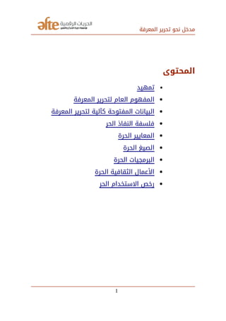 ‫المعرفة‬ ‫تحرير‬ ‫نحو‬ ‫مدخل‬
‫المحتوى‬
‫تمهيد‬
‫المعرفة‬ ‫لتحرير‬ ‫العام‬ ‫المفهوم‬
‫المعرفة‬ ‫لتحرير‬ ‫كآلية‬ ‫المفتوحة‬ ‫البيانات‬
‫الحر‬ ‫النفاذ‬ ‫فلسفة‬
‫الحرة‬ ‫المعايير‬
‫الحرة‬ ‫الصيغ‬
‫الحرة‬ ‫البرمجيات‬
‫الحرة‬ ‫الثقافية‬ ‫العمال‬
‫الحر‬ ‫التستخدام‬ ‫رخص‬
1
 