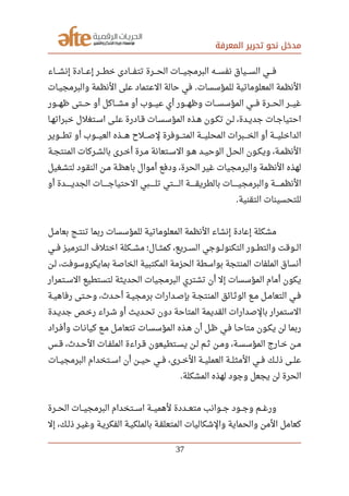 ‫المعرفة‬ ‫تحرير‬ ‫نحو‬ ‫مدخل‬
‫صصصصاء‬‫ش‬‫إن‬ ‫صصصصادة‬‫ع‬‫إ‬ ‫صصصصر‬‫ط‬‫خ‬ ‫صصصصادى‬‫ف‬‫تت‬ ‫صصصصرة‬‫ح‬‫ال‬ ‫صصصصات‬‫ي‬‫البرمج‬ ‫نفسصصصه‬ ‫صصصصياق‬‫س‬‫ال‬ ‫صصصصي‬‫ف‬
‫صصات‬‫ي‬‫والبرمج‬ ‫النظمة‬ ‫على‬ ‫العتماد‬ ‫حالة‬ ‫في‬ ‫للمؤسسات‬ ‫المعلوماتية‬ ‫النظمة‬.
‫ظهصصصور‬ ‫حصصصتى‬ ‫أو‬ ‫مشصصصاكل‬ ‫أو‬ ‫صصصوب‬‫ي‬‫ع‬ ‫أي‬ ‫وظهصصصور‬ ‫صصصات‬‫س‬‫المؤس‬ ‫فصصصي‬ ‫صصصرة‬‫ح‬‫ال‬ ‫غيصصصر‬
‫صصا‬‫ه‬‫خبرات‬ ‫صصتغلل‬‫س‬‫ا‬ ‫صصى‬‫ل‬‫ع‬ ‫صصادرة‬‫ق‬ ‫صصات‬‫س‬‫المؤس‬ ‫صصذه‬‫ه‬ ‫صصون‬‫ك‬‫ت‬ ‫صصن‬‫ل‬ ،‫صصدة‬‫ي‬‫جد‬ ‫صصات‬‫ج‬‫احتيا‬
‫صصصصوير‬‫ط‬‫ت‬ ‫أو‬ ‫صصصصوب‬‫ي‬‫الع‬ ‫صصصصذه‬‫ه‬ ‫صصصصلح‬‫ص‬‫ل‬ ‫صصصصوفرة‬‫ت‬‫الم‬ ‫صصصصة‬‫ي‬‫المحل‬ ‫صصصصبرات‬‫خ‬‫ال‬ ‫أو‬ ‫صصصصة‬‫ي‬‫الداخل‬
‫صصة‬‫ج‬‫المنت‬ ‫صصركات‬‫ش‬‫بال‬ ‫صصرى‬‫خ‬‫أ‬ ‫صصرة‬‫م‬ ‫صصتعانة‬‫س‬‫ال‬ ‫صصو‬‫ه‬ ‫صصد‬‫ي‬‫الوح‬ ‫صصل‬‫ح‬‫ال‬ ‫صصون‬‫ك‬‫وي‬ ،‫صصة‬‫م‬‫النظ‬
‫صصغيل‬‫ش‬‫لت‬ ‫النقصود‬ ‫صصن‬‫م‬ ‫باهظصة‬ ‫أموال‬ ‫ودفع‬ ،‫الحرة‬ ‫غير‬ ‫والبرمجيات‬ ‫النظمة‬ ‫لهذه‬
‫أو‬ ‫صصصصصصدة‬‫ي‬‫الجد‬ ‫صصصصصصات‬‫ج‬‫الحتيا‬ ‫صصصصصصبي‬‫ل‬‫ت‬ ‫صصصصصصتي‬‫ل‬‫ا‬ ‫صصصصصصة‬‫ق‬‫بالطري‬ ‫صصصصصصات‬‫ي‬‫والبرمج‬ ‫صصصصصصة‬‫م‬‫النظ‬
‫التقنية‬ ‫للتحسينات‬.
‫صصل‬‫م‬‫بعا‬ ‫صصج‬‫ت‬‫تن‬ ‫ربما‬ ‫للمؤسسات‬ ‫المعلوماتية‬ ‫النظمة‬ ‫إنشاء‬ ‫إعادة‬ ‫مشكلة‬
‫صصصي‬‫ف‬ ‫صصصترميز‬‫ل‬‫ا‬ ‫اختلف‬ ‫صصصكلة‬‫ش‬‫م‬ ‫صصصال؛‬‫ث‬‫كم‬ ،‫صصصريع‬‫س‬‫ال‬ ‫صصصوجي‬‫ل‬‫التكنو‬ ‫صصصور‬‫ط‬‫والت‬ ‫صصصوقت‬‫ل‬‫ا‬
‫صصن‬‫ل‬ ،‫بمايكروسوفت‬ ‫الخاصة‬ ‫المكتبية‬ ‫الحزمة‬ ‫بواسطة‬ ‫المنتجة‬ ‫الملفات‬ ‫أنساق‬
‫صصتمرار‬‫س‬‫ال‬ ‫لتستطيع‬ ‫الحديثة‬ ‫البرمجيات‬ ‫تشتري‬ ‫أن‬ ‫إل‬ ‫المؤسسات‬ ‫أمام‬ ‫يكون‬
‫صصة‬‫ي‬‫رفاه‬ ‫صصتى‬‫ح‬‫و‬ ،‫صصد ث‬‫ح‬‫أ‬ ‫صصة‬‫ي‬‫برمج‬ ‫صصدارات‬‫ص‬‫بإ‬ ‫صصة‬‫ج‬‫المنت‬ ‫صصائق‬‫ث‬‫الو‬ ‫صصع‬‫م‬ ‫صصل‬‫م‬‫التعا‬ ‫صصي‬‫ف‬
‫جديصدة‬ ‫رخصص‬ ‫شصراء‬ ‫أو‬ ‫تحصديث‬ ‫دون‬ ‫المتاحة‬ ‫القديمة‬ ‫بالصدارات‬ ‫الستمرار‬
‫وأفصراد‬ ‫كيانصات‬ ‫صصع‬‫م‬ ‫صصل‬‫م‬‫تتعا‬ ‫المؤسسصات‬ ‫هصذه‬ ‫أن‬ ‫ظصل‬ ‫فصي‬ ‫صصا‬‫ح‬‫متا‬ ‫يكصون‬ ‫لن‬ ‫ربما‬
‫صصس‬‫ق‬ ،‫صصد ث‬‫ح‬‫ال‬ ‫صصات‬‫ف‬‫المل‬ ‫صصراءة‬‫ق‬ ‫صصتطيعون‬‫س‬‫ي‬ ‫صصن‬‫ل‬ ‫صصم‬‫ث‬ ‫صصن‬‫م‬‫و‬ ،‫صصة‬‫س‬‫المؤس‬ ‫صصارج‬‫خ‬ ‫صصن‬‫م‬
‫صصصات‬‫ي‬‫البرمج‬ ‫اسصصتخدام‬ ‫أن‬ ‫صصصن‬‫ي‬‫ح‬ ‫فصصي‬ ،‫الخصصرى‬ ‫العمليصصة‬ ‫صصصة‬‫ل‬‫المث‬ ‫فصصي‬ ‫ذلصصك‬ ‫صصصى‬‫ل‬‫ع‬
‫المشكلة‬ ‫لهذه‬ ‫وجود‬ ‫يجعل‬ ‫لن‬ ‫الحرة‬.
‫صصصرة‬‫ح‬‫ال‬ ‫صصصات‬‫ي‬‫البرمج‬ ‫صصصتخدام‬‫س‬‫ا‬ ‫صصصة‬‫ي‬‫لهم‬ ‫صصصددة‬‫ع‬‫مت‬ ‫صصصوانب‬‫ج‬ ‫صصصود‬‫ج‬‫و‬ ‫صصصم‬‫غ‬‫ور‬
‫إل‬ ،‫صصك‬‫ل‬‫ذ‬ ‫صصر‬‫ي‬‫وغ‬ ‫صصة‬‫ي‬‫الفكر‬ ‫صصة‬‫ي‬‫بالملك‬ ‫صصة‬‫ق‬‫المتعل‬ ‫والشكاليات‬ ‫والحماية‬ ‫المن‬ ‫كعامل‬
37
 