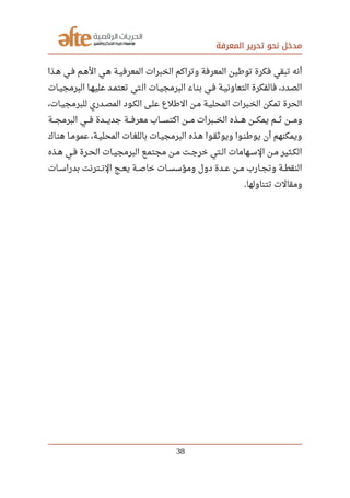 ‫المعرفة‬ ‫تحرير‬ ‫نحو‬ ‫مدخل‬
‫صصذا‬‫ه‬ ‫صصي‬‫ف‬ ‫صصم‬‫ه‬‫ال‬ ‫صصي‬‫ه‬ ‫صصة‬‫ي‬‫المعرف‬ ‫الخبرات‬ ‫وتراكم‬ ‫المعرفة‬ ‫تورطين‬ ‫فكرة‬ ‫تبقي‬ ‫أنه‬
‫البرمجيصات‬ ‫عليهصا‬ ‫تعتمصد‬ ‫تي‬‫ال‬ ‫البرمجيصات‬ ‫بنصاء‬ ‫فصي‬ ‫التعاونيصة‬ ‫فالفكرة‬ ،‫الصدد‬
،‫للبرمجيصات‬ ‫المصصدري‬ ‫الكصود‬ ‫علصى‬ ‫الرطلع‬ ‫مصن‬ ‫المحليصة‬ ‫الخصبرات‬ ‫تمكن‬ ‫الحرة‬
‫صصصة‬‫ج‬‫البرم‬ ‫صصصي‬‫ف‬ ‫صصصدة‬‫ي‬‫جد‬ ‫صصصة‬‫ف‬‫معر‬ ‫صصصاب‬‫س‬‫اكت‬ ‫صصصن‬‫م‬ ‫صصصبرات‬‫خ‬‫ال‬ ‫صصصذه‬‫ه‬ ‫صصصن‬‫ك‬‫يم‬ ‫صصصم‬‫ث‬ ‫صصصن‬‫م‬‫و‬
‫هنصاك‬ ‫صصا‬‫م‬‫عمو‬ ،‫صصة‬‫ي‬‫المحل‬ ‫باللغصات‬ ‫البرمجيصات‬ ‫هصذه‬ ‫ويوثقصوا‬ ‫صصوا‬‫ن‬‫يورط‬ ‫أن‬ ‫ويمكنهم‬
‫صصذه‬‫ه‬ ‫صصي‬‫ف‬ ‫صصرة‬‫ح‬‫ال‬ ‫صصات‬‫ي‬‫البرمج‬ ‫صصع‬‫م‬‫مجت‬ ‫صصن‬‫م‬ ‫صصت‬‫ج‬‫خر‬ ‫صصتي‬‫ل‬‫ا‬ ‫صصهامات‬‫س‬‫ال‬ ‫صصن‬‫م‬ ‫صصثير‬‫ك‬‫ال‬
‫صصات‬‫س‬‫بدرا‬ ‫صصترنت‬‫ن‬‫ال‬ ‫صصج‬‫ع‬‫ي‬ ‫صصة‬‫ص‬‫خا‬ ‫صصات‬‫س‬‫ومؤس‬ ‫دول‬ ‫صصدة‬‫ع‬ ‫صصن‬‫م‬ ‫صصارب‬‫ج‬‫وت‬ ‫صصة‬‫ط‬‫النق‬
‫تتناولها‬ ‫ومقالت‬.
38
 