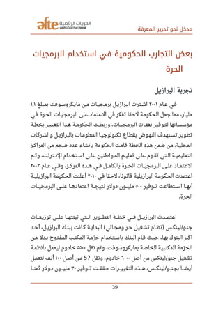 ‫المعرفة‬ ‫تحرير‬ ‫نحو‬ ‫مدخل‬
‫البرمجيات‬ ‫اتستخدام‬ ‫في‬ ‫الحكومية‬ ‫التجارب‬ ‫بعض‬
‫الحرة‬
‫البرازيل‬ ‫تجربة‬
‫صصام‬‫ع‬ ‫صصي‬‫ف‬٢٠٠١‫صصغ‬‫ل‬‫بمب‬ ‫صصوفت‬‫س‬‫مايكرو‬ ‫صصن‬‫م‬ ‫صصات‬‫ي‬‫برمج‬ ‫صصل‬‫ي‬‫البراز‬ ‫صصترت‬‫ش‬‫ا‬١٫١
‫صصي‬‫ف‬ ‫صصرة‬‫ح‬‫ال‬ ‫صصات‬‫ي‬‫البرمج‬ ‫على‬ ‫العتماد‬ ‫في‬ ‫تفكر‬ ‫لحقا‬ ‫الحكومة‬ ‫جعل‬ ‫مما‬ ،‫مليار‬
‫صصة‬‫ط‬‫بخ‬ ‫صصر‬‫ي‬‫التغي‬ ‫صصذا‬‫ه‬ ‫صصة‬‫م‬‫الحكو‬ ‫صصت‬‫ط‬‫ورب‬ ،‫صصات‬‫ي‬‫البرمج‬ ‫صصات‬‫ق‬‫نف‬ ‫صصوفير‬‫ت‬‫ل‬ ‫صصاتها‬‫س‬‫مؤس‬
‫صصركات‬‫ش‬‫وال‬ ‫صصل‬‫ي‬‫بالبراز‬ ‫صصات‬‫م‬‫المعلو‬ ‫صصا‬‫ي‬‫تكنولوج‬ ‫بقطصاع‬ ‫صصوض‬‫ه‬‫الن‬ ‫صصتهدف‬‫س‬‫ت‬ ‫تطوير‬
‫صصز‬‫ك‬‫المرا‬ ‫من‬ ‫ضخم‬ ‫عدد‬ ‫بإنشاء‬ ‫الحكومة‬ ‫قامت‬ ‫الخطة‬ ‫هذه‬ ‫ضمن‬ ‫من‬ ،‫المحلية‬
‫صصم‬‫ت‬‫و‬ ،‫صصترنت‬‫ن‬‫ال‬ ‫صصتخدام‬‫س‬‫ا‬ ‫صصى‬‫ل‬‫ع‬ ‫صصوارطنين‬‫م‬‫ال‬ ‫صصم‬‫ي‬‫تعل‬ ‫صصى‬‫ل‬‫ع‬ ‫صصوم‬‫ق‬‫ت‬ ‫صصتي‬‫ل‬‫ا‬ ‫صصة‬‫ي‬‫التعليم‬
‫صصصام‬‫ع‬ ‫صصصي‬‫ف‬‫و‬ ،‫صصصز‬‫ك‬‫المر‬ ‫صصصذه‬‫ه‬ ‫صصصي‬‫ف‬ ‫صصصل‬‫م‬‫بالكا‬ ‫صصصرة‬‫ح‬‫ال‬ ‫صصصات‬‫ي‬‫البرمج‬ ‫صصصى‬‫ل‬‫ع‬ ‫صصصاد‬‫م‬‫العت‬٢٠٠٣
‫في‬ ‫لحقا‬ ،‫قانونا‬ ‫البرازيلية‬ ‫الحكومة‬ ‫اعتمدت‬٢٠١٠‫صصة‬‫ي‬‫البرازيل‬ ‫الحكومة‬ ‫أعلنت‬
‫صصصوفير‬‫ت‬ ‫صصصتطاعت‬‫س‬‫ا‬ ‫صصصا‬‫ه‬‫أن‬٥٠٠‫صصصات‬‫ي‬‫البرمج‬ ‫صصصى‬‫ل‬‫ع‬ ‫صصصا‬‫ه‬‫اعتماد‬ ‫صصصة‬‫ج‬‫نتي‬ ‫دولر‬ ‫صصصون‬‫ي‬‫مل‬
‫الحرة‬.
‫توزيعصصصات‬ ‫علصصصى‬ ‫تبنتهصصصا‬ ‫الصصصتي‬ ‫التطصصصوير‬ ‫خطصصصة‬ ‫فصصصي‬ ‫البرازيصصصل‬ ‫اعتمصصصدت‬
‫صصد‬‫ح‬‫أ‬ ،‫صصل‬‫ي‬‫البراز‬ ‫صصك‬‫ن‬‫بب‬ ‫صصانت‬‫ك‬ ‫صصة‬‫ي‬‫البدا‬ ‫صصاني‬‫ج‬‫وم‬ ‫صصر‬‫ح‬ ‫صصغيل‬‫ش‬‫ت‬ ‫صصام‬‫ظ‬‫ن‬ ‫صصس‬‫ك‬‫لين‬ ‫صصو‬‫ن‬‫ج‬( ) /
‫عصن‬ ‫صصدل‬‫ب‬ ‫المفتصوح‬ ‫صصب‬‫ت‬‫المك‬ ‫حزمصة‬ ‫باسصتخدام‬ ‫البنصك‬ ‫صصام‬‫ق‬ ‫صصث‬‫ي‬‫ح‬ ،‫بهصا‬ ‫البنوك‬ ‫اكبر‬
‫نقل‬ ‫وتم‬ ،‫بمايكروسوفت‬ ‫الخاصة‬ ‫المكتبية‬ ‫الحزمة‬٥٥٠٠‫صصة‬‫م‬‫بأنظ‬ ‫ليعمل‬ ‫خادوم‬
‫أصل‬ ‫من‬ ‫لينكس‬ ‫جنو‬ ‫تشغيل‬/٦٠٠٠‫ونقل‬ ،‫خادوم‬57‫صصل‬‫ص‬‫أ‬ ‫صصن‬‫م‬١٠٠‫صصل‬‫م‬‫لتع‬ ‫صصف‬‫ل‬‫أ‬
‫تصصصوفير‬ ‫حققصصصت‬ ‫التغييصصصرات‬ ‫هصصصذه‬ ،‫لينكصصصس‬ ‫بجنصصصو‬ ‫أيضصصصا‬/٣٠‫ثمنصصصا‬ ‫دولر‬ ‫مليصصصون‬
39
 