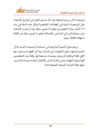 ‫المعرفة‬ ‫تحرير‬ ‫نحو‬ ‫مدخل‬
‫صصاد‬‫م‬‫للعت‬ ‫صصل‬‫ي‬‫البراز‬ ‫صصي‬‫ف‬ ‫صصل‬‫م‬‫الع‬ ‫اسصتمر‬ ‫صصك‬‫ل‬‫ذ‬ ‫صصد‬‫ع‬‫ب‬ ،‫صصراؤها‬‫ش‬ ‫صصيتم‬‫س‬ ‫كصان‬ ‫صصات‬‫ي‬‫لبرمج‬
‫صصام‬‫ع‬ ‫صصي‬‫ف‬ ‫صصا‬‫ق‬‫لح‬ ،‫صصام‬‫ع‬ ‫صصكل‬‫ش‬‫ب‬ ‫صصة‬‫ي‬‫الحكوم‬ ‫صصات‬‫ع‬‫القطا‬ ‫صصي‬‫ف‬ ‫صصرة‬‫ح‬‫ال‬ ‫صصات‬‫ي‬‫البرمج‬ ‫صصى‬‫ل‬‫ع‬
٢٠٠٩‫صصوفير‬‫ت‬ ‫عن‬ ‫التعليم‬ ‫وزارة‬ ‫أعلنت‬٤٧‫صصاد‬‫م‬‫العت‬ ‫صصررت‬‫ق‬ ‫أن‬ ‫صصد‬‫ع‬‫ب‬ ،‫دولر‬ ‫صصون‬‫ي‬‫مل‬
‫صصوفير‬‫ت‬‫ل‬ ‫صصافة‬‫ض‬‫بال‬ ،‫صصدارس‬‫م‬‫ال‬ ‫صصي‬‫ف‬ ‫صصس‬‫ك‬‫لين‬ ‫صصو‬‫ن‬‫ج‬ ‫صصى‬‫ل‬‫ع‬/٩‫صصة‬‫ف‬‫تكل‬ ‫صصن‬‫م‬ ‫دولر‬ ‫صصون‬‫ي‬‫مل‬
‫سنويا‬ ‫الطاقة‬ ‫استهلك‬.
‫أن‬ ‫إل‬ ،‫صصرة‬‫ح‬‫ال‬ ‫البرمجيات‬ ‫استخدام‬ ‫في‬ ‫البرازيلية‬ ‫التجربة‬ ‫نجاح‬ ‫ورغم‬
‫دعم‬ ‫وجود‬ ‫عدم‬ ‫أهمها‬ ‫كان‬ ‫ربما‬ ،‫البداية‬ ‫في‬ ‫الصعوبات‬ ‫بعض‬ ‫واجهت‬ ‫التجربة‬
‫صصوعين‬‫ط‬‫المت‬ ‫صصدد‬‫ع‬ ‫صصة‬‫ل‬‫وق‬ ،‫صصا‬‫ه‬‫ل‬ ‫صصة‬‫م‬‫مترج‬ ‫صصات‬‫ي‬‫برمج‬ ‫صصود‬‫ج‬‫و‬ ‫أو‬ ‫البرتغالية‬ ‫للغة‬ ‫كافي‬
‫صصدريب‬‫ت‬‫وال‬ ‫صصدة‬‫ي‬‫جد‬ ‫صصة‬‫ص‬‫لمن‬ ‫صصال‬‫ق‬‫بالنت‬ ‫صصاس‬‫ن‬‫ال‬ ‫صصاع‬‫ن‬‫إق‬ ‫صصتى‬‫ح‬‫و‬ ،‫صصة‬‫م‬‫المه‬ ‫صصذه‬‫ه‬‫ب‬ ‫صصام‬‫ي‬‫للق‬
‫لذلك‬ ‫المتوفرة‬ ‫المحلية‬ ‫الخبرات‬ ‫وقلة‬ ‫عليها‬.
40
 