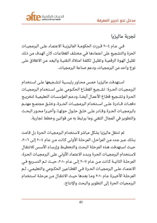 ‫المعرفة‬ ‫تحرير‬ ‫نحو‬ ‫مدخل‬
‫ماليزيا‬ ‫تجربة‬
‫صصصام‬‫ع‬ ‫صصصي‬‫ف‬٢٠٠٤‫صصصات‬‫ي‬‫البرمج‬ ‫صصصى‬‫ل‬‫ع‬ ‫صصصاد‬‫م‬‫العت‬ ‫صصصة‬‫ي‬‫الماليز‬ ‫صصصة‬‫م‬‫الحكو‬ ‫صصصررت‬‫ق‬
‫ذلصك‬ ‫مصن‬ ‫الهصدف‬ ‫ان‬‫ك‬ ،‫القطاعصات‬ ‫مختلصف‬ ‫فصي‬ ‫اعتمادهصا‬ ‫على‬ ‫والتشجيع‬ ‫الحرة‬
‫صصى‬‫ل‬‫ع‬ ‫النغلق‬ ‫صصن‬‫ع‬ ‫صصد‬‫ع‬‫والب‬ ‫صصة‬‫ي‬‫التقن‬ ‫امتلك‬ ‫صصة‬‫ف‬‫تكل‬ ‫صصل‬‫ي‬‫وتقل‬ ‫صصة‬‫ي‬‫الرقم‬ ‫صصوة‬‫ه‬‫ال‬ ‫صصل‬‫ي‬‫تقل‬
‫البرمجيات‬ ‫صناعة‬ ‫ودعم‬ ،‫البرمجيات‬ ‫من‬ ‫واحد‬ ‫نوع‬.
‫صصتخدام‬‫س‬‫ا‬ ‫صصى‬‫ل‬‫ع‬ ‫صصجيعها‬‫ش‬‫لت‬ ‫صصية‬‫س‬‫رئي‬ ‫صصاور‬‫ح‬‫م‬ ‫صصس‬‫م‬‫خ‬ ‫صصا‬‫ي‬‫ماليز‬ ‫صصتهدفت‬‫س‬‫ا‬
‫صصصات‬‫ي‬‫البرمج‬ ‫صصصتخدام‬‫س‬‫ا‬ ‫صصصى‬‫ل‬‫ع‬ ‫صصصومي‬‫ك‬‫الح‬ ‫صصصاع‬‫ط‬‫الق‬ ‫صصصجيع‬‫ش‬‫ت‬ ‫صصصرة‬‫ح‬‫ال‬ ‫صصصات‬‫ي‬‫البرمج‬:
‫صصج‬‫ي‬‫لتخر‬ ‫صصة‬‫ي‬‫التعليم‬ ‫صصات‬‫س‬‫المؤس‬ ‫صصم‬‫ع‬‫ود‬ ،‫صصا‬‫ض‬‫أي‬ ‫صصال‬‫م‬‫الع‬ ‫صصاع‬‫ط‬‫ق‬ ‫صصجيع‬‫ش‬‫وت‬ ‫صصرة‬‫ح‬‫ال‬
‫صصصصم‬‫ت‬‫مه‬ ‫صصصصع‬‫م‬‫مجت‬ ‫صصصصق‬‫ل‬‫وخ‬ ،‫صصصصرة‬‫ح‬‫ال‬ ‫صصصصات‬‫ي‬‫البرمج‬ ‫صصصصتخدام‬‫س‬‫ا‬ ‫صصصصى‬‫ل‬‫ع‬ ‫صصصصادرة‬‫ق‬ ‫صصصصات‬‫ع‬‫دف‬
‫صصصث‬‫ح‬‫الب‬ ‫صصصور‬‫ح‬‫م‬ ‫صصصرا‬‫ي‬‫وأخ‬ ،‫صصصا‬‫ه‬‫حول‬ ‫صصصول‬‫ل‬‫ح‬ ‫صصصق‬‫ل‬‫خ‬ ‫صصصى‬‫ل‬‫ع‬ ‫صصصادر‬‫ق‬‫و‬ ‫صصصرة‬‫ح‬‫ال‬ ‫صصصات‬‫ي‬‫بالبرمج‬
‫تجارية‬ ‫وخطط‬ ‫قوانين‬ ‫من‬ ‫به‬ ‫يرتبط‬ ‫وما‬ ‫التقني‬ ‫المجال‬ ‫في‬ ‫والتطوير‬.
‫قصامت‬ ‫ل‬‫ب‬ ‫الحصرة‬ ‫البرمجيصات‬ ‫لستخدام‬ ‫مباشر‬ ‫بشكل‬ ‫ماليزيا‬ ‫تنتقل‬ ‫لم‬
‫صصام‬‫ع‬ ‫صصن‬‫م‬ ‫صصانت‬‫ك‬ ‫صصى‬‫ل‬‫الو‬ ‫صصة‬‫ل‬‫المرح‬ ،‫صصل‬‫ح‬‫المرا‬ ‫صصن‬‫م‬ ‫صصدد‬‫ع‬ ‫صصبر‬‫ع‬ ‫صصذلك‬‫ب‬٢٠٠٤‫صصى‬‫ل‬‫إ‬٢٠٠٦،
‫صصال‬‫ق‬‫للنت‬ ‫صصس‬‫س‬‫ال‬ ‫صصاء‬‫س‬‫وإر‬ ‫صصط‬‫ي‬‫والتخط‬ ‫صصث‬‫ح‬‫الب‬ ‫صصة‬‫ل‬‫المرح‬ ‫صصذه‬‫ه‬ ‫صصتهدفت‬‫س‬‫ا‬ ‫صصث‬‫ي‬‫ح‬
،‫صصرة‬‫ح‬‫ال‬ ‫صصات‬‫ي‬‫البرمج‬ ‫صصى‬‫ل‬‫ع‬ ‫صصي‬‫ل‬‫الو‬ ‫صصاد‬‫م‬‫العت‬ ‫صصدء‬‫ب‬‫و‬ ‫صصرة‬‫ح‬‫ال‬ ‫صصات‬‫ي‬‫البرمج‬ ‫صصتخدام‬‫س‬‫ل‬
‫صصصام‬‫ع‬ ‫صصصن‬‫م‬ ‫صصصانت‬‫ك‬ ‫صصصة‬‫ي‬‫الثان‬ ‫صصصة‬‫ل‬‫المرح‬٢٠٠٧‫صصصام‬‫ع‬ ‫صصصى‬‫ل‬‫إ‬٢٠١٠‫صصصي‬‫ف‬ ‫صصصريع‬‫س‬‫الت‬ ‫صصصم‬‫ت‬ ‫صصصث‬‫ي‬‫ح‬ ،
‫صصصم‬‫ث‬ ،‫صصصي‬‫م‬‫والتعلي‬ ‫صصصومي‬‫ك‬‫الح‬ ‫صصصاعين‬‫ط‬‫الق‬ ‫صصصي‬‫ف‬ ‫صصصرة‬‫ح‬‫ال‬ ‫صصصات‬‫ي‬‫البرمج‬ ‫صصصى‬‫ل‬‫ع‬ ‫صصصاد‬‫م‬‫العت‬
‫صصام‬‫ع‬ ‫صصرة‬‫ي‬‫الخ‬ ‫صصة‬‫ل‬‫المرح‬٢٠١٠‫صصتخدام‬‫س‬‫ا‬ ‫مرحلصصة‬ ‫صصن‬‫م‬ ‫صصال‬‫ق‬‫النت‬ ‫صصث‬‫ي‬‫ح‬ ‫صصدها‬‫ع‬‫ب‬ ‫صصا‬‫م‬‫و‬
‫والنتاج‬ ‫والبحث‬ ‫التطوير‬ ‫إلى‬ ‫الحرة‬ ‫البرمجيات‬.
41
 