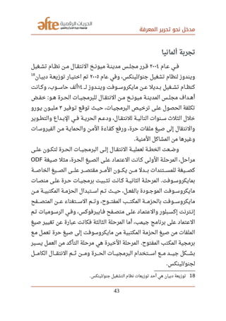 ‫المعرفة‬ ‫تحرير‬ ‫نحو‬ ‫مدخل‬
‫ألمانيا‬ ‫تجربة‬
‫صصام‬‫ع‬ ‫صصي‬‫ف‬٢٠٠٤‫صصغيل‬‫ش‬‫ت‬ ‫صصام‬‫ظ‬‫ن‬ ‫صصن‬‫م‬ ‫صصال‬‫ق‬‫النت‬ ‫صصخ‬‫ن‬‫ميو‬ ‫صصة‬‫ن‬‫مدي‬ ‫صصس‬‫ل‬‫مج‬ ‫صصرر‬‫ق‬
‫عام‬ ‫وفي‬ ،‫لينكس‬ ‫جنو‬ ‫تشغيل‬ ‫لنظام‬ ‫ويندوز‬/٢٠٠٥‫صصان‬‫ي‬‫دب‬ ‫صصة‬‫ع‬‫توزي‬ ‫صصار‬‫ي‬‫اخت‬ ‫تم‬
18
‫صصص‬‫ص‬‫ل‬ ‫صصصدوز‬‫ن‬‫وي‬ ‫صصصوفت‬‫س‬‫مايكرو‬ ‫عصصن‬ ‫بصصديل‬ ‫صصصغيل‬‫ش‬‫ت‬ ‫كنظصصام‬١٤‫وكصصانت‬ ،‫صصصوب‬‫س‬‫حا‬ ‫ألف‬
‫صصض‬‫ف‬‫خ‬ ‫صصو‬‫ه‬ ‫صصرة‬‫ح‬‫ال‬ ‫صصات‬‫ي‬‫للبرمج‬ ‫صصال‬‫ق‬‫النت‬ ‫صصن‬‫م‬ ‫صصخ‬‫ن‬‫ميو‬ ‫صصة‬‫ن‬‫المدي‬ ‫صصس‬‫ل‬‫مج‬ ‫صصداف‬‫ه‬‫أ‬:
‫تصوفير‬ ‫توقصع‬ ‫حيصث‬ ،‫صصات‬‫ي‬‫البرمج‬ ‫ترخيصص‬ ‫صصى‬‫ل‬‫ع‬ ‫الحصول‬ ‫تكلفة‬٣‫صصورو‬‫ي‬ ‫مليصون‬
‫صصوير‬‫ط‬‫والت‬ ‫صصداع‬‫ب‬‫ال‬ ‫صصي‬‫ف‬ ‫صصة‬‫ي‬‫الحر‬ ‫صصم‬‫ع‬‫ود‬ ،‫صصال‬‫ق‬‫للنت‬ ‫صصة‬‫ي‬‫التال‬ ‫صصنوات‬‫س‬ ‫الثل ث‬ ‫خلل‬
‫ات‬‫الفيروس‬ ‫مصن‬ ‫والحمايصة‬ ‫المصن‬ ‫كفصاءة‬ ‫ورفع‬ ،‫حرة‬ ‫ملفات‬ ‫صيغ‬ ‫إلى‬ ‫والنتقال‬
‫المنية‬ ‫المشاكل‬ ‫من‬ ‫وغيرها‬.
‫علصصى‬ ‫لتكصصون‬ ‫الحصصرة‬ ‫البرمجيصصات‬ ‫إلصصى‬ ‫صصال‬‫ق‬‫النت‬ ‫لعمليصصة‬ ‫الخطصصة‬ ‫وضصصعت‬
‫صصيغة‬‫ص‬ ‫مثل‬ ،‫صصرة‬‫ح‬‫ال‬ ‫صصيغ‬‫ص‬‫ال‬ ‫صصى‬‫ل‬‫ع‬ ‫صصاد‬‫م‬‫العت‬ ‫صصانت‬‫ك‬ ‫صصى‬‫ل‬‫الو‬ ‫صصة‬‫ل‬‫المرح‬ ،‫مراحل‬ODF
‫صصصصة‬‫ص‬‫الخا‬ ‫صصصصيغ‬‫ص‬‫ال‬ ‫صصصصى‬‫ل‬‫ع‬ ‫صصصصر‬‫ص‬‫مقت‬ ‫صصصصر‬‫م‬‫ال‬ ‫صصصصون‬‫ك‬‫ي‬ ‫صصصصن‬‫م‬ ‫صصصصدل‬‫ب‬ ‫صصصصتندات‬‫س‬‫للم‬ ‫صصصصيغة‬‫ص‬‫ك‬
‫صصات‬‫ص‬‫من‬ ‫صصى‬‫ل‬‫ع‬ ‫صصرة‬‫ح‬ ‫صصات‬‫ي‬‫برمج‬ ‫صصبيت‬‫ث‬‫ت‬ ‫صصانت‬‫ك‬ ‫صصة‬‫ي‬‫الثان‬ ‫صصة‬‫ل‬‫المرح‬ ‫صصوفت‬‫س‬‫بمايكرو‬.
‫مصصن‬ ‫المكتبيصصة‬ ‫الحزمصصة‬ ‫اسصصتبدال‬ ‫تصصم‬ ‫حيصصث‬ ،‫بالفعصصل‬ ‫الموجصصودة‬ ‫مايكروسصصوفت‬
‫صصصصفح‬‫ص‬‫المت‬ ‫صصصصن‬‫ع‬ ‫صصصصتغناء‬‫س‬‫ال‬ ‫صصصصم‬‫ت‬‫و‬ ،‫صصصصوح‬‫ت‬‫المف‬ ‫صصصصب‬‫ت‬‫المك‬ ‫صصصصة‬‫م‬‫بالحز‬ ‫صصصصوفت‬‫س‬‫مايكرو‬
‫صصم‬‫ت‬ ‫صصوميات‬‫س‬‫الر‬ ‫صصي‬‫ف‬‫و‬ ،‫صصايبرفوكس‬‫ف‬ ‫صصفح‬‫ص‬‫مت‬ ‫صصى‬‫ل‬‫ع‬ ‫صصاد‬‫م‬‫والعت‬ ‫صصبلور‬‫س‬‫إك‬ ‫صصترنت‬‫ن‬‫إ‬
‫صيغ‬ ‫تغيير‬ ‫عن‬ ‫عبارة‬ ‫فكانت‬ ‫الثالثة‬ ‫المرحلة‬ ‫أما‬ ،‫جيمب‬ ‫برنامج‬ ‫على‬ ‫العتماد‬
‫صصع‬‫م‬ ‫صصل‬‫م‬‫تع‬ ‫حرة‬ ‫صيغ‬ ‫إلى‬ ‫مايكروسوفت‬ ‫من‬ ‫المكتبية‬ ‫الحزمة‬ ‫صيغ‬ ‫من‬ ‫الملفات‬
‫يسصير‬ ‫صصل‬‫م‬‫الع‬ ‫من‬ ‫التأكد‬ ‫مرحلة‬ ‫هي‬ ‫الخيرة‬ ‫المرحلة‬ ‫المفتوح‬ ‫المكتب‬ ‫برمجية‬.
‫صصصصل‬‫م‬‫الكا‬ ‫صصصصال‬‫ق‬‫النت‬ ‫صصصصم‬‫ث‬ ‫صصصصن‬‫م‬‫و‬ ‫صصصصرة‬‫ح‬‫ال‬ ‫صصصصات‬‫ي‬‫البرمج‬ ‫صصصصتخدام‬‫س‬‫ا‬ ‫صصصصع‬‫م‬ ‫صصصصد‬‫ي‬‫ج‬ ‫صصصصكل‬‫ش‬‫ب‬
‫لينكس‬ ‫لجنو‬. /
18‫لينكس‬ ‫جنو‬ ‫التشغيل‬ ‫نظام‬ ‫توزيعات‬ ‫أحد‬ ‫هي‬ ‫دبيان‬ ‫توزيعة‬. /
43
 