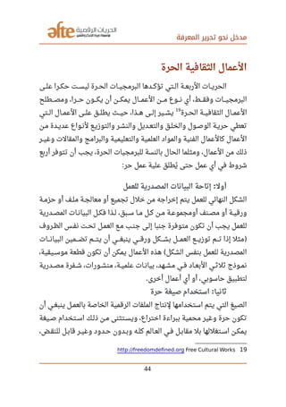 ‫المعرفة‬ ‫تحرير‬ ‫نحو‬ ‫مدخل‬
‫الحرة‬ ‫الثقارفية‬ ‫العمال‬
‫صصى‬‫ل‬‫ع‬ ‫صصرا‬‫ك‬‫ح‬ ‫صصت‬‫س‬‫لي‬ ‫صصرة‬‫ح‬‫ال‬ ‫صصات‬‫ي‬‫البرمج‬ ‫صصدها‬‫ك‬‫تؤ‬ ‫صصتي‬‫ل‬‫ا‬ ‫صصة‬‫ع‬‫الرب‬ ‫صصات‬‫ي‬‫الحر‬
‫ومصصصصطلح‬ ،‫صصصرا‬‫ح‬ ‫صصصون‬‫ك‬‫ي‬ ‫أن‬ ‫صصصن‬‫ك‬‫يم‬ ‫العمصصصال‬ ‫صصصن‬‫م‬ ‫صصصوع‬‫ن‬ ‫أي‬ ،‫صصصط‬‫ق‬‫وف‬ ‫البرمجيصصصات‬
‫صصصرة‬‫ح‬‫ال‬ ‫الثقافيصصة‬ ‫صصصال‬‫م‬‫الع‬19
‫الصصتي‬ ‫العمصصال‬ ‫صصصى‬‫ل‬‫ع‬ ‫يطلصصق‬ ‫صصصث‬‫ي‬‫ح‬ ،‫هصصذا‬ ‫صصصى‬‫ل‬‫إ‬ ‫صصصير‬‫ش‬‫ي‬
‫مصن‬ ‫صصدة‬‫ي‬‫عد‬ ‫صصواع‬‫ن‬‫ل‬ ‫والتوزيصع‬ ‫والنشصر‬ ‫صصديل‬‫ع‬‫والت‬ ‫صصق‬‫ل‬‫والخ‬ ‫صصول‬‫ص‬‫الو‬ ‫حريصة‬ ‫تعطي‬
‫صصر‬‫ي‬‫وغ‬ ‫والمقالت‬ ‫والبرامج‬ ‫والتعليمية‬ ‫العلمية‬ ‫والمواد‬ ‫الفنية‬ ‫كالعمال‬ ‫العمال‬
‫أربع‬ ‫تتوفر‬ ‫أن‬ ‫يجب‬ ،‫الحرة‬ ‫للبرمجيات‬ ‫بالنسة‬ ‫الحال‬ ‫ومثلما‬ ،‫العمال‬ ‫من‬ ‫ذلك‬
‫حر‬ ‫عمل‬ ‫علية‬ ‫يطلق‬‫ي‬ ‫حتى‬ ‫عمل‬ ‫أي‬ ‫في‬ ‫شروط‬:
‫للعمل‬ ‫المصدرية‬ ‫البيانات‬ ‫إتاحة‬ ‫أول‬:
‫صصة‬‫م‬‫حز‬ ‫أو‬ ‫صصف‬‫ل‬‫م‬ ‫صصة‬‫ج‬‫معال‬ ‫أو‬ ‫تجميع‬ ‫خلل‬ ‫من‬ ‫إخراجه‬ ‫يتم‬ ‫للعمل‬ ‫النهائي‬ ‫الشكل‬
‫صصدرية‬‫ص‬‫الم‬ ‫صصات‬‫ن‬‫البيا‬ ‫صصل‬‫ك‬‫ف‬ ‫صصذا‬‫ل‬ ،‫صصبق‬‫س‬ ‫صصا‬‫م‬ ‫صصل‬‫ك‬ ‫صصن‬‫م‬ ‫صصة‬‫ع‬‫أومجمو‬ ‫صصنف‬‫ص‬‫م‬ ‫أو‬ ‫صصة‬‫ي‬‫ورق‬
‫صصروف‬‫ظ‬‫ال‬ ‫نفصس‬ ‫تحصت‬ ‫صصل‬‫م‬‫الع‬ ‫مصع‬ ‫جنصب‬ ‫إلصى‬ ‫جنبا‬ ‫متوفرة‬ ‫تكون‬ ‫أن‬ ‫يجب‬ ‫للعمل‬
‫البيانصصصات‬ ‫صصصصمين‬‫ض‬‫ت‬ ‫صصصصم‬‫ت‬‫ي‬ ‫أن‬ ‫صصصصي‬‫غ‬‫ينب‬ ‫صصصصي‬‫ق‬‫ور‬ ‫صصصصكل‬‫ش‬‫ب‬ ‫صصصصل‬‫م‬‫الع‬ ‫صصصصع‬‫ي‬‫توز‬ ‫صصصصم‬‫ت‬ ‫إذا‬ ‫)مثل‬
،‫صصيقية‬‫س‬‫مو‬ ‫قطعة‬ ‫تكون‬ ‫أن‬ ‫يمكن‬ ‫العمال‬ ‫هذه‬ ‫الشكل‬ ‫بنفس‬ ‫للعمل‬ ‫المصدرية‬(
‫صصدرية‬‫ص‬‫م‬ ‫صصفرة‬‫ش‬ ،‫صصورات‬‫ش‬‫من‬ ،‫صصة‬‫ي‬‫علم‬ ‫صصات‬‫ن‬‫بيا‬ ،‫صصهد‬‫ش‬‫م‬ ‫صصي‬‫ف‬ ‫صصاد‬‫ع‬‫الب‬ ‫صصي‬‫ث‬‫ثل‬ ‫صصوذج‬‫م‬‫ن‬
‫أخرى‬ ‫أعمال‬ ‫أي‬ ‫أو‬ ،‫حاسوبي‬ ‫لتطبيق‬.
‫حرة‬ ‫صيغة‬ ‫استخدام‬ ‫ثانيا‬:
‫أن‬ ‫صصي‬‫غ‬‫ينب‬ ‫صصل‬‫م‬‫بالع‬ ‫الخاصة‬ ‫الرقمية‬ ‫الملفات‬ ‫لنتاج‬ ‫استخدامها‬ ‫يتم‬ ‫التي‬ ‫الصيغ‬
‫صصيغة‬‫ص‬ ‫صصتخدام‬‫س‬‫ا‬ ‫صصك‬‫ل‬‫ذ‬ ‫صصن‬‫م‬ ‫صصتثنى‬‫س‬‫وي‬ ،‫اختراع‬ ‫ببراءة‬ ‫محمية‬ ‫وغير‬ ‫حرة‬ ‫تكون‬
،‫صصض‬‫ق‬‫للن‬ ‫صصل‬‫ب‬‫قا‬ ‫صصر‬‫ي‬‫وغ‬ ‫صصدود‬‫ح‬ ‫صصدون‬‫ب‬‫و‬ ‫صصه‬‫ل‬‫ك‬ ‫صصالم‬‫ع‬‫ال‬ ‫صصي‬‫ف‬ ‫صصل‬‫ب‬‫مقا‬ ‫بل‬ ‫صصتغللها‬‫س‬‫ا‬ ‫صصن‬‫ك‬‫يم‬
19http://freedomdefned.org Free Cultural Works
44
 