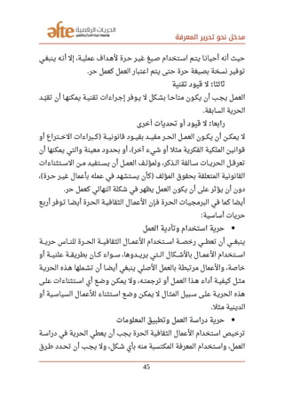 ‫المعرفة‬ ‫تحرير‬ ‫نحو‬ ‫مدخل‬
‫صصي‬‫غ‬‫ينب‬ ‫أنصه‬ ‫إل‬ ،‫صصة‬‫ي‬‫عمل‬ ‫لهصداف‬ ‫حصرة‬ ‫صصر‬‫ي‬‫غ‬ ‫صصيغ‬ ‫اسصتخدام‬ ‫يتصم‬ ‫أحيانصا‬ ‫أنه‬ ‫حيث‬
‫حر‬ ‫كعمل‬ ‫العمل‬ ‫اعتبار‬ ‫يتم‬ ‫حتى‬ ‫حرة‬ ‫بصيغة‬ ‫نسخة‬ ‫توفير‬.
‫تقنية‬ ‫قيود‬ ‫ل‬ ‫ثالثا‬:
‫صصد‬‫ي‬‫ل‬ ‫تق‬ ‫أن‬ ‫صصا‬‫ه‬‫يمكن‬ ‫صصة‬‫ي‬‫تقن‬ ‫صصراءات‬‫ج‬‫إ‬ ‫صصوفر‬‫ي‬ ‫ل‬ ‫صصكل‬‫ش‬‫ب‬ ‫صصا‬‫ح‬‫متا‬ ‫صصون‬‫ك‬‫ي‬ ‫أن‬ ‫صصب‬‫ج‬‫ي‬ ‫صصل‬‫م‬‫الع‬
‫السابقة‬ ‫الحرية‬.
‫أخرى‬ ‫تحديات‬ ‫أو‬ ‫قيود‬ ‫ل‬ ‫رابعا‬:
‫أو‬ ‫صصصتراع‬‫خ‬‫ال‬ ‫صصصبراءات‬‫ك‬ ‫صصصة‬‫ي‬‫قانون‬ ‫صصصود‬‫ي‬‫بق‬ ‫صصصد‬‫ي‬‫مق‬ ‫صصصر‬‫ح‬‫ال‬ ‫صصصل‬‫م‬‫الع‬ ‫صصصون‬‫ك‬‫ي‬ ‫أن‬ ‫صصصن‬‫ك‬‫يم‬ ‫ل‬)
‫أن‬ ‫يمكنها‬ ‫والتي‬ ‫معينة‬ ‫بحدود‬ ‫أو‬ ، ‫آخر‬ ‫شيء‬ ‫أو‬ ‫مثل‬ ‫الفكرية‬ ‫الملكية‬ ‫قوانين‬(
‫صصتثناءات‬‫س‬‫ال‬ ‫صصن‬‫م‬ ‫صصتفيد‬‫س‬‫ي‬ ‫أن‬ ‫صصل‬‫م‬‫الع‬ ‫ولمؤلصصف‬ ،‫صصذكر‬‫ل‬‫ا‬ ‫صصالفة‬‫س‬ ‫صصات‬‫ي‬‫الحر‬ ‫صصل‬‫ق‬‫تعر‬
، ‫صصرة‬‫ح‬ ‫صصر‬‫ي‬‫غ‬ ‫بأعمال‬ ‫عمله‬ ‫في‬ ‫يستشهد‬ ‫كأن‬ ‫المؤلف‬ ‫بحقوق‬ ‫المتعلقة‬ ‫القانونية‬( )
‫حر‬ ‫كعمل‬ ‫النهائي‬ ‫شكلة‬ ‫في‬ ‫يظهر‬ ‫العمل‬ ‫يكون‬ ‫أن‬ ‫على‬ ‫يؤثر‬ ‫أن‬ ‫دون‬.
‫أربصع‬ ‫صصوفر‬‫ت‬ ‫أيضصا‬ ‫صصرة‬‫ح‬‫ال‬ ‫صصة‬‫ي‬‫الثقاف‬ ‫صصال‬‫م‬‫الع‬ ‫فصإن‬ ‫صصرة‬‫ح‬‫ال‬ ‫صصات‬‫ي‬‫البرمج‬ ‫في‬ ‫كما‬ ‫أيضا‬
‫أساسية‬ ‫حريات‬:
‫العمل‬ ‫وتأدية‬ ‫استخدام‬ ‫حرية‬
‫صصصة‬‫ي‬‫حر‬ ‫صصصاس‬‫ن‬‫لل‬ ‫صصصرة‬‫ح‬‫ال‬ ‫صصصة‬‫ي‬‫الثقاف‬ ‫صصصال‬‫م‬‫الع‬ ‫صصصتخدام‬‫س‬‫ا‬ ‫صصصة‬‫ص‬‫رخ‬ ‫صصصي‬‫ط‬‫تع‬ ‫أن‬ ‫صصصي‬‫غ‬‫ينب‬
‫أو‬ ‫صصصة‬‫ي‬‫علن‬ ‫صصصة‬‫ق‬‫بطري‬ ‫صصصان‬‫ك‬ ‫صصصواء‬‫س‬ ،‫صصصدوها‬‫ي‬‫ير‬ ‫صصصتي‬‫ل‬‫ا‬ ‫صصصكال‬‫ش‬‫بال‬ ‫صصصال‬‫م‬‫الع‬ ‫صصصتخدام‬‫س‬‫ا‬
‫صصة‬‫ي‬‫الحر‬ ‫صصذه‬‫ه‬ ‫صصملها‬‫ش‬‫ت‬ ‫أن‬ ‫صصا‬‫ض‬‫أي‬ ‫ينبغي‬ ‫الصلي‬ ‫بالعمل‬ ‫مرتبطة‬ ‫والعمال‬ ،‫خاصة‬
‫صصى‬‫ل‬‫ع‬ ‫صصتثناءات‬‫س‬‫ا‬ ‫أي‬ ‫صصع‬‫ض‬‫و‬ ‫صصن‬‫ك‬‫يم‬ ‫ول‬ ،‫صصه‬‫ت‬‫ترجم‬ ‫أو‬ ‫صصل‬‫م‬‫الع‬ ‫صصذا‬‫ه‬ ‫أداء‬ ‫صصة‬‫ي‬‫كيف‬ ‫صصل‬‫ث‬‫م‬
‫أو‬ ‫السياسصية‬ ‫صصال‬‫م‬‫للع‬ ‫صصتثناء‬‫س‬‫ا‬ ‫صصع‬‫ض‬‫و‬ ‫يمكصن‬ ‫ل‬ ‫المثصال‬ ‫سصبيل‬ ‫صصى‬‫ل‬‫ع‬ ‫صصة‬‫ي‬‫الحر‬ ‫هذه‬
‫مثل‬ ‫الدينية‬.
‫المعلومات‬ ‫وتطبيق‬ ‫العمل‬ ‫دراسة‬ ‫حرية‬
‫دراسصة‬ ‫في‬ ‫الحرية‬ ‫يعطي‬ ‫أن‬ ‫يجب‬ ‫الحرة‬ ‫الثقافية‬ ‫العمال‬ ‫استخدام‬ ‫ترخيص‬
‫صصرق‬‫رط‬ ‫صصدد‬‫ح‬‫ت‬ ‫أن‬ ‫صصب‬‫ج‬‫ي‬ ‫ول‬ ،‫صصكل‬‫ش‬ ‫بأي‬ ‫منه‬ ‫المكتسبة‬ ‫المعرفة‬ ‫واستخدام‬ ،‫العمل‬
45
 