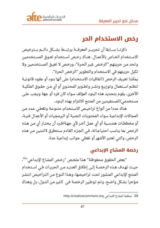 ‫المعرفة‬ ‫تحرير‬ ‫نحو‬ ‫مدخل‬
‫الحر‬ ‫الستخدام‬ ‫رخص‬
‫صصصصصترخيص‬‫ب‬ ‫صصصصصم‬‫ئ‬‫دا‬ ‫صصصصصكل‬‫ش‬‫ب‬ ‫صصصصصط‬‫ب‬‫يرت‬ ‫صصصصصة‬‫ف‬‫المعر‬ ‫صصصصصر‬‫ي‬‫تحر‬ ‫أن‬ ‫صصصصصابقا‬‫س‬ ‫صصصصصا‬‫ن‬‫ذكر‬
‫صصصتخدمين‬‫س‬‫الم‬ ‫صصصوق‬‫ع‬‫ت‬ ‫صصصتخدام‬‫س‬‫ا‬ ‫صصصص‬‫خ‬‫ر‬ ‫صصصاك‬‫ن‬‫ه‬ ‫صصصال‬‫م‬‫بالع‬ ‫صصصاص‬‫خ‬‫ال‬ ‫صصصتخدام‬‫س‬‫ال‬.
‫ول‬ ‫صصتخدمين‬‫س‬‫الم‬ ‫صصق‬‫ي‬‫تع‬ ‫ل‬ ‫صصص‬‫خ‬‫ور‬ ، ‫صصرة‬‫ح‬‫ال‬ ‫صصر‬‫ي‬‫غ‬ ‫صصص‬‫خ‬‫الر‬ ‫حريتهصم‬ ‫صصن‬‫م‬ ‫وتحد‬" "
‫الحرة‬ ‫الرخص‬ ‫والتطوير‬ ‫الستخدام‬ ‫في‬ ‫حريتهم‬ ‫تكبل‬." "
‫قانونيصة‬ ‫عقصود‬ ‫أو‬ ‫بنود‬ ‫أنها‬ ‫على‬ ‫الستخدام‬ ‫اتفاقيات‬ ‫الرخص‬ ‫تعريف‬ ‫يمكننا‬( )
‫الملكيصصة‬ ‫حقصصوق‬ ‫مصصن‬ ‫أي‬ ‫أو‬ ‫المحتصصوى‬ ‫وتطصصوير‬ ‫ونشصصر‬ ‫وتوزيصصع‬ ‫اسصصتعمال‬ ‫تنظصصم‬
‫علصصى‬ ‫ويجب‬ ‫جهة‬ ‫أو‬ ‫فرد‬ ‫كان‬ ‫سواء‬ ‫المؤلف‬ ‫البنود‬ ‫هذه‬ ‫بتحديد‬ ‫يقوم‬ ،‫الخرى‬
‫البنود‬ ‫بهذه‬ ‫اللتزام‬ ‫المنتج‬ ‫من‬ ‫المستفيدين‬ ‫مستخدمي‬. /
‫صصن‬‫م‬ ‫صصدد‬‫ع‬ ‫صصي‬‫ط‬‫وتغ‬ ‫صصة‬‫ع‬‫متنو‬ ،‫صصتخدام‬‫س‬‫ال‬ ‫صصص‬‫ي‬‫تراخ‬ ‫أنواع‬ ‫من‬ ‫عددا‬ ‫هناك‬
،‫صصة‬‫ي‬‫فن‬ ‫صصال‬‫م‬‫الع‬ ‫أو‬ ‫البرمجيات‬ ‫أو‬ ‫النصية‬ ‫المحتويات‬ ‫سواء‬ ‫البداعية‬ ‫المجالت‬
‫صصذه‬‫ه‬ ‫صصن‬‫م‬ ‫أي‬ ‫صصار‬‫ت‬‫يخ‬ ‫أن‬ ‫صصرد‬‫ف‬ ‫صصة‬‫ه‬‫ج‬ ‫لي‬ ‫صصر‬‫خ‬‫آ‬ ‫صصل‬‫م‬‫ع‬ ‫أي‬ ‫أو‬ ‫صصية‬‫س‬‫هند‬ ‫صصات‬‫ط‬‫مخط‬ ‫أو‬/
‫هصذه‬ ‫مصن‬ ‫صصتين‬‫ن‬‫لث‬ ‫سصنتطرق‬ ‫القصادم‬ ‫الجصزء‬ ‫صصي‬‫ف‬ ‫احتياجصاته‬ ‫يناسب‬ ‫بما‬ ‫الرخص‬.
‫عدة‬ ‫إبداعية‬ ‫جوانب‬ ‫تغطي‬ ‫أو‬ ‫الشهر‬ ‫تعتبر‬ ‫والتي‬ ،‫الرخص‬.
‫الدبداعي‬ ‫المشاع‬ ‫رخصة‬
‫البصداعي‬ ‫المشصاع‬ ‫صصص‬‫خ‬‫ر‬ ‫صصص‬‫خ‬‫مل‬ ‫هصذا‬ ‫صصة‬‫ظ‬‫محفو‬ ‫الحقوق‬ ‫بعض‬" " " "
20
،
‫اسصصتخدام‬ ‫صصي‬‫ف‬ ‫صصات‬‫ي‬‫الحر‬ ‫مصصن‬ ‫العديصصد‬ ‫إرطلق‬ ‫صصى‬‫ل‬‫إ‬ ‫الرخصصصة‬ ‫صصذه‬‫ه‬ ‫صصدف‬‫ه‬‫ت‬ ‫صصث‬‫ي‬‫ح‬
‫انتشصر‬ ‫الصتراخيص‬ ‫مصن‬ ‫النصوع‬ ‫وهصذا‬ ،‫تراخيصها‬ ‫تحت‬ ‫المنشور‬ ‫البداعي‬ ‫المنتج‬
‫وهنصاك‬ ‫ل‬‫ب‬ ،‫الصدول‬ ‫مصن‬ ‫ثير‬‫ك‬ ‫فصي‬ ‫الرخصصة‬ ‫تصورطين‬ ‫م‬‫وت‬ ،‫واضصح‬ ‫بشصكل‬ ‫مصؤخرا‬
20‫البداعي‬ ‫المشاع‬ ‫منظمة‬http://creativecommons.org
47
 
