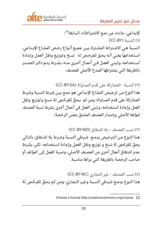‫المعرفة‬ ‫تحرير‬ ‫نحو‬ ‫مدخل‬
‫السابقة‬ ‫الشترارطات‬ ‫دمج‬ ‫من‬ ‫جاءت‬ ،‫البداعي‬
22
:
)١‫النسبة‬) (CC-BY(
،‫صصداعي‬‫ب‬‫ال‬ ‫صصاع‬‫ش‬‫الم‬ ‫صصص‬‫خ‬‫ر‬ ‫صصواع‬‫ن‬‫أ‬ ‫صصع‬‫ي‬‫جم‬ ‫صصن‬‫ي‬‫ب‬ ‫صصترك‬‫ش‬‫الم‬ ‫صصتراط‬‫ش‬‫ال‬ ‫صصي‬‫ه‬ ‫صصبة‬‫س‬‫الن‬
‫صصادة‬‫ع‬‫وإ‬ ‫صصل‬‫م‬‫الع‬ ‫صصل‬‫ق‬‫ون‬ ‫صصع‬‫ي‬‫وتوز‬ ‫صصخ‬‫س‬‫ن‬ ‫صصه‬‫ل‬ ‫صصص‬‫خ‬‫للمر‬ ‫صصق‬‫ح‬‫ي‬ ‫صصه‬‫ن‬‫أ‬ ‫صصي‬‫ن‬‫يع‬ ‫صصتخدامها‬‫س‬‫ا‬
‫صصصدر‬‫ص‬‫الم‬ ‫صصصر‬‫ك‬‫ذ‬ ‫صصصم‬‫ت‬‫ي‬ ‫صصصرط‬‫ش‬‫ب‬ ،‫صصصه‬‫ن‬‫م‬ ‫صصصرى‬‫خ‬‫أ‬ ‫صصصال‬‫م‬‫أع‬ ‫صصصي‬‫ف‬ ‫صصصل‬‫م‬‫الع‬ ‫صصصي‬‫ن‬‫وتب‬ ،‫صصصتخدامه‬‫س‬‫ا‬
‫للمصنف‬ ‫الصلي‬ ‫المبدع‬ ‫يشتررطها‬ ‫التي‬ ‫بالطريقة‬.
)٢‫المساواة‬ ‫قدم‬ ‫على‬ ‫المشاركة‬ ‫النسبة‬) - (CC-BY-SA(
‫صصرط‬‫ش‬‫و‬ ‫صصبة‬‫س‬‫الن‬ ‫شصرط‬ ‫صصن‬‫ي‬‫ب‬ ‫صصج‬‫م‬‫د‬ ‫صصو‬‫ه‬ ‫البصداعي‬ ‫المشصاع‬ ‫صصص‬‫ي‬‫ترخ‬ ‫مصن‬ ‫النوع‬ ‫هذا‬
‫ونقصل‬ ‫وتوزيصع‬ ‫نسصخ‬ ‫ه‬‫ي‬ ‫لص‬ ‫ص‬‫ف‬ ‫خص‬‫ل‬ ‫مر‬‫ي‬ ‫لل‬ ‫ق‬‫ل‬ ‫يحص‬ ‫ثم‬ ‫ومن‬ ،‫المساواة‬ ‫قدم‬ ‫على‬ ‫المشاركة‬
‫المصنف‬ ‫نسبة‬ ‫بشرط‬ ‫أخرى‬ ‫أعمال‬ ‫في‬ ‫العمل‬ ‫وتبني‬ ،‫استخدامه‬ ‫وإعادة‬ ‫العمل‬
‫الرخصة‬ ‫بنفس‬ ‫المشتق‬ ‫المصنف‬ ‫وإصدار‬ ‫الصلي‬ ‫لمؤلفة‬.
)٣‫اشتقاق‬ ‫بل‬ ‫المصنف‬ ‫نسب‬) – (CC-BY-ND(
‫صصالي‬‫ت‬‫بال‬ ،‫صصتقاق‬‫ش‬‫ا‬ ‫بل‬ ‫صصرط‬‫ش‬‫و‬ ‫صصبة‬‫س‬‫الن‬ ‫صصررطي‬‫ش‬ ‫صصج‬‫م‬‫يد‬ ‫صصترخيص‬‫ل‬‫ا‬ ‫صصن‬‫م‬ ‫صصوع‬‫ن‬‫ال‬ ‫صصذا‬‫ه‬
‫بشصرط‬ ،‫لكصن‬ ‫اسصتخدامه‬ ‫وإعصادة‬ ‫العمصل‬ ‫ل‬‫ونق‬ ‫توزيع‬ ‫و‬ ‫نسخ‬ ‫ه‬‫ي‬ ‫ل‬ ‫ص‬‫ف‬ ‫خ‬‫ل‬ ‫مر‬‫ي‬ ‫لل‬ ‫ق‬‫ل‬ ‫يح‬.
‫أو‬ ‫صصف‬‫ل‬‫المؤ‬ ‫صصى‬‫ل‬‫إ‬ ‫صصل‬‫م‬‫الع‬ ‫ونسصبة‬ ،‫الصصلي‬ ‫صصنف‬‫ص‬‫الم‬ ‫من‬ ‫أخرى‬ ‫أعمال‬ ‫اشتقاق‬ ‫عدم‬
‫مناسبة‬ ‫يراها‬ ‫التي‬ ‫بالطريقة‬ ‫الرخصة‬ ‫صاحب‬.
)٤‫التجاري‬ ‫غير‬ ‫المصنف‬ ‫نسب‬) - (CC-BY-NC(
‫ه‬‫ي‬ ‫صص‬‫ل‬ ‫ص‬‫ف‬ ‫صص‬‫خ‬‫ل‬ ‫مر‬‫ي‬ ‫لل‬ ‫ق‬‫ل‬ ‫صص‬‫ح‬‫ي‬ ‫صصم‬‫ث‬ ‫صصن‬‫م‬‫و‬ ،‫صصاري‬‫ج‬‫الت‬ ‫صصر‬‫ي‬‫وغ‬ ‫صصبة‬‫س‬‫الن‬ ‫صصررطي‬‫ش‬ ‫صصج‬‫م‬‫يد‬ ‫صصوع‬‫ن‬‫ال‬ ‫صصذا‬‫ه‬
22Choose a license http://creativecommons.org/choose
50
 