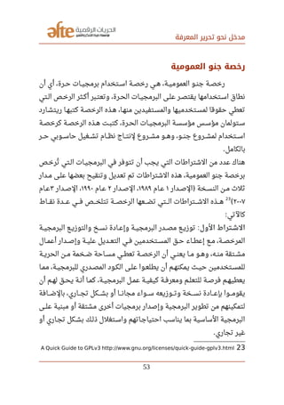 ‫المعرفة‬ ‫تحرير‬ ‫نحو‬ ‫مدخل‬
‫العمومية‬ ‫جنو‬ ‫رخصة‬
‫أن‬ ‫أي‬ ،‫صصرة‬‫ح‬ ‫صصات‬‫ي‬‫برمج‬ ‫صصتخدام‬‫س‬‫ا‬ ‫صصة‬‫ص‬‫رخ‬ ‫صصي‬‫ه‬ ،‫صصة‬‫ي‬‫العموم‬ ‫صصو‬‫ن‬‫ج‬ ‫صصة‬‫ص‬‫رخ‬
‫صصتي‬‫ل‬‫ا‬ ‫صصص‬‫خ‬‫الر‬ ‫صصثر‬‫ك‬‫أ‬ ‫صصبر‬‫ت‬‫وتع‬ ،‫صصرة‬‫ح‬‫ال‬ ‫صصات‬‫ي‬‫البرمج‬ ‫صصى‬‫ل‬‫ع‬ ‫صصر‬‫ص‬‫يقت‬ ‫صصتخدامها‬‫س‬‫ا‬ ‫نطاق‬
‫صصارد‬‫ش‬‫ريت‬ ‫صصا‬‫ه‬‫كتب‬ ‫صصة‬‫ص‬‫الرخ‬ ‫هصذه‬ ،‫صصا‬‫ه‬‫من‬ ‫صصتفيدين‬‫س‬‫والم‬ ‫صصتخدميها‬‫س‬‫لم‬ ‫حقوقا‬ ‫تعطي‬
‫صصة‬‫ص‬‫كرخ‬ ‫صصة‬‫ص‬‫الرخ‬ ‫صصذه‬‫ه‬ ‫صصت‬‫ب‬‫كت‬ ،‫صصرة‬‫ح‬‫ال‬ ‫صصات‬‫ي‬‫البرمج‬ ‫صصة‬‫س‬‫مؤس‬ ‫صصس‬‫س‬‫مؤ‬ ‫صصتولمان‬‫س‬
‫صصصر‬‫ح‬ ‫صصصوبي‬‫س‬‫حا‬ ‫صصصغيل‬‫ش‬‫ت‬ ‫صصصام‬‫ظ‬‫ن‬ ‫صصصاج‬‫ت‬‫لن‬ ‫صصصروع‬‫ش‬‫م‬ ‫صصصو‬‫ه‬‫و‬ ،‫صصصو‬‫ن‬‫ج‬ ‫صصصروع‬‫ش‬‫لم‬ ‫صصصتخدام‬‫س‬‫ا‬
‫بالكامل‬.
‫ترخصص‬‫ي‬ ‫صصتي‬‫ل‬‫ا‬ ‫صصات‬‫ي‬‫البرمج‬ ‫في‬ ‫تتوفر‬ ‫أن‬ ‫يجب‬ ‫التي‬ ‫الشترارطات‬ ‫من‬ ‫عدد‬ ‫هناك‬
‫صصدار‬‫م‬ ‫صصى‬‫ل‬‫ع‬ ‫بعضها‬ ‫وتنقيح‬ ‫تعديل‬ ‫تم‬ ‫الشترارطات‬ ‫هذه‬ ،‫العمومية‬ ‫جنو‬ ‫برخصة‬
‫صصدار‬‫ص‬‫ال‬ ‫صصخة‬‫س‬‫الن‬ ‫صصن‬‫م‬ ‫ثل ث‬)١‫صصام‬‫ع‬١٩٨٩‫صصدار‬‫ص‬‫ال‬ ،٢‫صصام‬‫ع‬١٩٩٠‫صصدار‬‫ص‬‫ال‬ ،٣‫صصام‬‫ع‬
٢٠٠٧(
23
‫صصصاط‬‫ق‬‫ن‬ ‫صصصدة‬‫ع‬ ‫صصصي‬‫ف‬ ‫صصصص‬‫خ‬‫تتل‬ ‫صصصة‬‫ص‬‫الرخ‬ ‫صصصعها‬‫ض‬‫ت‬ ‫صصصتي‬‫ل‬‫ا‬ ‫صصصترارطات‬‫ش‬‫ال‬ ‫صصصذه‬‫ه‬
‫كالتي‬:
‫الول‬ ‫صصتراط‬‫ش‬‫ال‬:‫صصة‬‫ي‬‫البرمج‬ ‫صصع‬‫ي‬‫والتوز‬ ‫صصخ‬‫س‬‫ن‬ ‫صصادة‬‫ع‬‫وإ‬ ‫صصة‬‫ي‬‫البرمج‬ ‫صصدر‬‫ص‬‫م‬ ‫صصع‬‫ي‬‫توز‬
‫صصال‬‫م‬‫أع‬ ‫صصدار‬‫ص‬‫وإ‬ ‫صصة‬‫ي‬‫عل‬ ‫صصديل‬‫ع‬‫الت‬ ‫صصي‬‫ف‬ ‫صصتخدمين‬‫س‬‫الم‬ ‫صصق‬‫ح‬ ‫صصاء‬‫ط‬‫إع‬ ‫صصع‬‫م‬ ،‫صصة‬‫ص‬‫المرخ‬
‫صصة‬‫ي‬‫الحر‬ ‫صصن‬‫م‬ ‫صصخمة‬‫ض‬ ‫صصاحة‬‫س‬‫م‬ ‫صصي‬‫ط‬‫تع‬ ‫صصة‬‫ص‬‫الرخ‬ ‫أن‬ ‫صصي‬‫ن‬‫يع‬ ‫صصا‬‫م‬ ‫صصو‬‫ه‬‫و‬ ،‫صصه‬‫ن‬‫م‬ ‫صصتقة‬‫ش‬‫م‬
‫صصا‬‫م‬‫م‬ ،‫صصة‬‫ي‬‫للبرمج‬ ‫صصدري‬‫ص‬‫الم‬ ‫صصود‬‫ك‬‫ال‬ ‫صصى‬‫ل‬‫ع‬ ‫صصوا‬‫ع‬‫يطل‬ ‫أن‬ ‫صصم‬‫ه‬‫يمكن‬ ‫صصث‬‫ي‬‫ح‬ ‫صصتخدمين‬‫س‬‫للم‬
‫أن‬ ‫صصم‬‫ه‬‫ل‬ ‫صصق‬‫ح‬‫ي‬ ‫صصة‬‫ن‬‫أ‬ ‫صصا‬‫م‬‫ك‬ ،‫صصة‬‫ي‬‫البرمج‬ ‫صصل‬‫م‬‫ع‬ ‫صصة‬‫ي‬‫كيف‬ ‫صصة‬‫ف‬‫ومعر‬ ‫صصم‬‫ل‬‫للتع‬ ‫صصة‬‫ص‬‫فر‬ ‫صصم‬‫ه‬‫يعطي‬
‫صصصافة‬‫ض‬‫بال‬ ،‫صصصاري‬‫ج‬‫ت‬ ‫صصصكل‬‫ش‬‫ب‬ ‫أو‬ ‫صصصا‬‫ن‬‫مجا‬ ‫صصصواء‬‫س‬ ‫صصصوزيعه‬‫ت‬‫و‬ ‫صصصخة‬‫س‬‫ن‬ ‫صصصادة‬‫ع‬‫بإ‬ ‫صصصوا‬‫م‬‫يقو‬
‫علصصى‬ ‫مبنية‬ ‫أو‬ ‫مشتقة‬ ‫أخرى‬ ‫برمجيات‬ ‫وإصدار‬ ‫البرمجية‬ ‫تطوير‬ ‫من‬ ‫لتمكينهم‬
‫أو‬ ‫صصاري‬‫ج‬‫ت‬ ‫صصكل‬‫ش‬‫ب‬ ‫صصك‬‫ل‬‫ذ‬ ‫صصتغلل‬‫س‬‫وا‬ ‫صصاتهم‬‫ج‬‫احتيا‬ ‫يناسب‬ ‫بما‬ ‫الساسية‬ ‫البرمجية‬
‫تجاري‬ ‫غير‬.
23A Quick Guide to GPLv3 http://www.gnu.org/licenses/quick-guide-gplv3.html
53
 