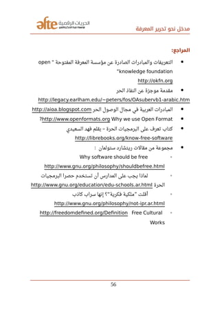‫المعرفة‬ ‫تحرير‬ ‫نحو‬ ‫مدخل‬
‫المراجع‬:
‫المفتوحة‬ ‫المعرفة‬ ‫مؤسسة‬ ‫عن‬ ‫الصادرة‬ ‫والمبادرات‬ ‫التعريفات‬"open
knowledge foundation”
http://okfn.org
‫الحر‬ ‫النفاذ‬ ‫عن‬ ‫موجزة‬ ‫مقدمة‬
http://legacy.earlham.edu/~peters/fos/OAsubervb1-arabic.htm
‫الحر‬ ‫الوصول‬ ‫مجال‬ ‫في‬ ‫العربية‬ ‫المبادرات‬http://aioa.blogspot.com
http://www.openformats.org Why we use Open Format?
‫السعيدي‬ ‫فهد‬ ‫بقلم‬ ‫الحرة‬ ‫البرمجيات‬ ‫على‬ ‫تعرف‬ ‫كتاب‬–
http://librebooks.org/know-free-software
‫ستولمان‬ ‫ريتشارد‬ ‫مقالت‬ ‫من‬ ‫مجموعة‬:
◦Why software should be free
http://www.gnu.org/philosophy/shouldbefree.html
◦‫البرمجيات‬ ‫حصرا‬ ‫تستخدم‬ ‫أن‬ ‫المدارس‬ ‫على‬ ‫يجب‬ ‫لماذا‬
‫الحرة‬http://www.gnu.org/education/edu-schools.ar.html
◦‫كاذب‬ ‫سراب‬ ‫إنها‬ ‫؟‬ ‫فكرية‬ ‫ملكية‬ ‫أقلت‬“ ”
http://www.gnu.org/philosophy/not-ipr.ar.html
◦http://freedomdefned.org/Defnition Free Cultural
Works
56
 