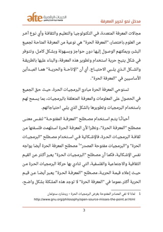 ‫المعرفة‬ ‫تحرير‬ ‫نحو‬ ‫مدخل‬
‫صصر‬‫خ‬‫آ‬ ‫صصوع‬‫ن‬ ‫وأي‬ ‫صصة‬‫ف‬‫والثقا‬ ‫صصم‬‫ي‬‫والتعل‬ ‫صصا‬‫ي‬‫التكنولوج‬ ‫صصي‬‫ف‬ ،‫المتعددة‬ ‫المعرفة‬ ‫مجالت‬
‫صصع‬‫ي‬‫لجم‬ ‫صصة‬‫ح‬‫المتا‬ ‫صصة‬‫ف‬‫المعر‬ ‫من‬ ‫نوعية‬ ‫هي‬ ‫الحرة‬ ‫المعرفة‬ ،‫باختصار‬ ‫العلوم‬ ‫من‬" " .
‫صصوفر‬‫ت‬‫وت‬ ،‫كامصل‬ ‫صصكل‬‫ش‬‫وب‬ ‫صصهولة‬‫س‬‫وب‬ ‫صصواجز‬‫ح‬ ‫دون‬ ‫إليهصا‬ ‫صصول‬‫ص‬‫الو‬ ‫صصم‬‫ه‬‫ويمكن‬ ،‫صصر‬‫ش‬‫الب‬
‫صصة‬‫ق‬‫بالطري‬ ‫عليها‬ ‫والبناء‬ ،‫المعرفة‬ ‫هذه‬ ‫وتطوير‬ ‫استخدام‬ ‫حرية‬ ‫يتيح‬ ‫شكل‬ ‫في‬
‫المبصصصصدأين‬ ‫صصصصا‬‫م‬‫ه‬ ‫صصصصة‬‫ي‬‫والحر‬ ‫صصصصة‬‫ح‬‫التا‬ ‫أن‬ ‫أي‬ ‫صصصصاج‬‫ي‬‫الحت‬ ‫صصصصبي‬‫ل‬‫ي‬ ‫صصصصذي‬‫ل‬‫ا‬ ‫صصصصكل‬‫ش‬‫وال‬" " .
‫الحرة‬ ‫المعرفة‬ ‫في‬ ‫الساسيين‬." "
‫صصع‬‫ي‬‫الجم‬ ‫حصق‬ ‫صصث‬‫ي‬‫ح‬ ،‫صصرة‬‫ح‬‫ال‬ ‫صصات‬‫ي‬‫البرمج‬ ‫مبادئ‬ ‫الحرة‬ ‫المعرفة‬ ‫تستوحي‬
‫لهصم‬ ‫صصمح‬‫س‬‫ي‬ ‫صصا‬‫م‬‫ب‬ ،‫صصات‬‫ي‬‫بالبرمج‬ ‫صصة‬‫ق‬‫المتعل‬ ‫صصة‬‫ف‬‫والمعر‬ ‫المعلومات‬ ‫على‬ ‫الحصول‬ ‫في‬
‫احتياجاتهم‬ ‫يلبي‬ ‫الذي‬ ‫بالشكل‬ ‫وتطويرها‬ ‫البرمجيات‬ ‫باستخدام‬.
‫صصصى‬‫ن‬‫مع‬ ‫صصصس‬‫ف‬‫لن‬ ‫صصصة‬‫ح‬‫المفتو‬ ‫صصصة‬‫ف‬‫المعر‬ ‫صصصطلح‬‫ص‬‫م‬ ‫صصصتخدام‬‫س‬‫ا‬ ‫صصصم‬‫ت‬‫ي‬ ‫صصصا‬‫ن‬‫ن‬ ‫أحيا‬" "
‫صصن‬‫م‬ ‫صصفتها‬‫س‬‫فل‬ ‫صصتلهمت‬‫س‬‫ا‬ ‫صصرة‬‫ح‬‫ال‬ ‫صصة‬‫ف‬‫المعر‬ ‫لن‬ ‫صصرا‬‫ظ‬‫ون‬ ، ‫صصرة‬‫ح‬‫ال‬ ‫صصة‬‫ف‬‫المعر‬ ‫مصطلح‬" "
‫صصصات‬‫ي‬‫البرمج‬ ‫صصصطلح‬‫ص‬‫م‬ ‫صصصتخدام‬‫س‬‫ا‬ ‫صصصي‬‫ف‬ ‫صصصكالية‬‫ش‬‫فال‬ ،‫صصصرة‬‫ح‬‫ال‬ ‫صصصات‬‫ي‬‫البرمج‬ ‫صصصة‬‫ف‬‫ثقا‬"
‫المصدر‬ ‫مفتوحة‬ ‫البرمجيات‬ ‫و‬ ‫الحرة‬" " "
1
‫يواجه‬ ‫أيضا‬ ‫الحرة‬ ‫المعرفة‬ ‫مصطلح‬
‫صصم‬‫ي‬‫الق‬ ‫صصن‬‫ع‬ ‫صصثر‬‫ك‬‫أ‬ ‫صصبر‬‫ع‬‫ي‬ ‫صصرة‬‫ح‬‫ال‬ ‫صصات‬‫ي‬‫البرمج‬ ‫صصطلح‬‫ص‬‫م‬ ‫أن‬ ‫صصا‬‫م‬‫فك‬ ،‫صصكالية‬‫ش‬‫ال‬ ‫صصس‬‫ف‬‫ن‬" "
‫صصن‬‫م‬ ‫صصرة‬‫ح‬‫ال‬ ‫البرمجيات‬ ‫حركة‬ ‫بها‬ ‫تنادي‬ ‫التي‬ ،‫والفلسفية‬ ‫والجتماعية‬ ‫الثقافية‬
‫قيصصم‬ ‫عصصن‬ ‫أيضصصا‬ ‫يعصصبر‬ ‫الحصصرة‬ ‫المعرفصصة‬ ‫مصصصطلح‬ ،‫الحريصصة‬ ‫قيمصصة‬ ‫إعلء‬ ‫حيصصث‬” “
‫أكثر‬ ‫الحرية‬.‫عموما‬،‫صصح‬‫ض‬‫وا‬ ‫بشكل‬ ‫المشكلة‬ ‫هذه‬ ‫توجد‬ ‫ل‬ ‫الحرة‬ ‫المعرفة‬ ‫في‬" "
1‫ستولمان‬ ‫ريتشارد‬ ‫الحرة‬ ‫البرمجيات‬ ‫بغرض‬ ‫المفتوحة‬ ‫المصادر‬ ‫تفي‬ ‫ل‬ ‫لماذا‬–
http://www.gnu.org/philosophy/open-source-misses-the-point.ar.html
3
 