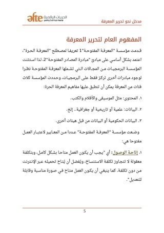 ‫المعرفة‬ ‫تحرير‬ ‫نحو‬ ‫مدخل‬
‫المعرفة‬ ‫لتحرير‬ ‫العام‬ ‫المفهوم‬
‫صصصة‬‫ح‬‫المفتو‬ ‫صصصة‬‫ف‬‫المعر‬ ‫صصصة‬‫س‬‫مؤس‬ ‫صصصدمت‬‫ق‬" "1، ‫صصصرة‬‫ح‬‫ال‬ ‫صصصة‬‫ف‬‫المعر‬ ‫صصصطلح‬‫ص‬‫لم‬ ‫صصصا‬‫ف‬‫تعري‬" "
‫صصة‬‫ح‬‫المفتو‬ ‫صصادر‬‫ص‬‫الم‬ ‫مبادرة‬ ‫مبادئ‬ ‫على‬ ‫أساسي‬ ‫بشكل‬ ‫اعتمد‬" "2‫صصتثنت‬‫س‬‫ا‬ ‫صصذا‬‫ل‬ ،
‫صصصرا‬‫ظ‬‫ن‬ ‫صصصة‬‫ح‬‫المفتو‬ ‫صصصة‬‫ف‬‫المعر‬ ‫صصصملها‬‫ش‬‫ت‬ ‫صصصتي‬‫ل‬‫ا‬ ‫صصصالت‬‫ج‬‫الم‬ ‫صصصن‬‫م‬ ‫صصصات‬‫ي‬‫البرمج‬ ‫صصصة‬‫س‬‫المؤس‬
‫ثل ث‬ ‫صصة‬‫س‬‫المؤس‬ ‫صصددت‬‫ح‬‫و‬ ،‫صصات‬‫ي‬‫البرمج‬ ‫صصى‬‫ل‬‫ع‬ ‫صصط‬‫ق‬‫ف‬ ‫صصز‬‫ك‬‫تر‬ ‫صصرى‬‫خ‬‫أ‬ ‫مبادرات‬ ‫لوجود‬
‫الحرة‬ ‫المعرفة‬ ‫مفاهيم‬ ‫عليها‬ ‫تنطبق‬ ‫أن‬ ‫يمكن‬ ‫المعرفة‬ ‫من‬ ‫فئات‬:
١‫والكتب‬ ‫والفلم‬ ‫الموسيقى‬ ‫مثل‬ ‫المحتوى‬. : .
٢‫إلخ‬ ‫جغرافية‬ ‫أو‬ ‫تاريخية‬ ‫أو‬ ‫علمية‬ ‫البيانات‬. .. : .
٣‫أخرى‬ ‫هيئات‬ ‫قبل‬ ‫من‬ ‫البيانات‬ ‫أو‬ ‫الحكومية‬ ‫البيانات‬. .
‫صصصل‬‫م‬‫الع‬ ‫صصصار‬‫ب‬‫لعت‬ ‫صصصايير‬‫ع‬‫الم‬ ‫صصصن‬‫م‬ ‫صصصددا‬‫ع‬ ‫صصصة‬‫ح‬‫المفتو‬ ‫صصصة‬‫ف‬‫المعر‬ ‫صصصة‬‫س‬‫مؤس‬ ‫صصصعت‬‫ض‬‫و‬" "
‫هي‬ ‫مفتوحا‬:
١.‫صصول‬‫ص‬‫الو‬ ‫صصة‬‫ح‬‫إتا‬:‫صصة‬‫ف‬‫وبتكل‬ ،‫صصل‬‫م‬‫كا‬ ‫صصكل‬‫ش‬‫ب‬ ‫صصا‬‫ح‬‫متا‬ ‫صصل‬‫م‬‫الع‬ ‫صصون‬‫ك‬‫ي‬ ‫أن‬ ‫صصب‬‫ج‬‫ي‬ ‫أي‬"
‫صصترنت‬‫ن‬‫ال‬ ‫صصبر‬‫ع‬ ‫صصه‬‫ل‬‫تحمي‬ ‫صصاح‬‫ت‬‫ي‬‫ي‬ ‫أن‬ ‫صصل‬‫ض‬‫يف‬‫ي‬ ‫و‬ ،‫صصاخ‬‫س‬‫الستن‬ ‫صصة‬‫ف‬‫تكل‬ ‫صصاوز‬‫ج‬‫تت‬ ‫ل‬ ‫معقولة‬
‫صصة‬‫ل‬‫وقاب‬ ‫صصبة‬‫س‬‫منا‬ ‫صصورة‬‫ص‬ ‫صصي‬‫ف‬ ‫صصاح‬‫ت‬‫م‬ ‫صصل‬‫م‬‫الع‬ ‫صصون‬‫ك‬‫ي‬ ‫أن‬ ‫صصي‬‫غ‬‫ينب‬ ‫صصا‬‫م‬‫ك‬ ‫صصة‬‫ف‬‫تكل‬ ‫دون‬ ‫صصن‬‫م‬.
‫للتعديل‬."
5
 