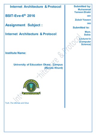 Internet Architecture & Protocol
2016th
6-Eve-BSIT
Assignment Subject :
Internet Architecture & Protocol
Institute Name:
University of Education Okara, Campus
(Renala Khurd)
Truth ,The Ultimate and Virtue
Submitted by:
Muhammad
Yameen Shakir
3001
Zubair Yaseen
3005
Submitted to:
Mam.
Sobia
Lecturerin
(Computer
Science)
P
r
o
f
e
s
s
o
r
i
n
(
C
o
m
p
u
t
e
r
S
c
 