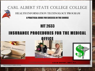 CARL ALBERT STATE COLLEGE COLLEGE
HEALTH INFORMATION TECHNOLOGY PROGRAM
A PRACTICAL GUIDE FOR SUCCESS IN THE COURSE
HIT 2633
INSURANCE PROCEDURES FOR THE MEDICAL
OFFICE
COURSE INSTRUCTOR: SARAH HOPSON, RHIA M.S.
Clip art courtesy of creative commons
 