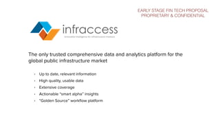 The only trusted comprehensive data and analytics platform for the
global public infrastructure market
• Up to date, relevant information
• High quality, usable data
• Extensive coverage
• Actionable “smart alpha” insights
• “Golden Source” workﬂow platform
EARLY STAGE FIN TECH PROPOSAL
PROPRIETARY & CONFIDENTIAL
 