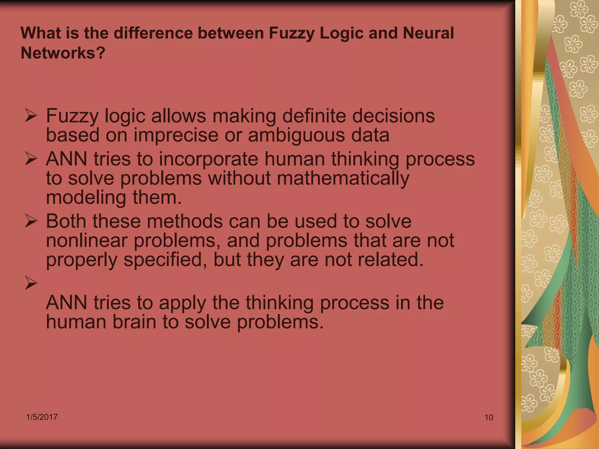 1/5/2017 10
What is the difference between Fuzzy Logic and Neural
Networks?
 Fuzzy logic allows making definite decisions
based on imprecise or ambiguous data
 ANN tries to incorporate human thinking process
to solve problems without mathematically
modeling them.
 Both these methods can be used to solve
nonlinear problems, and problems that are not
properly specified, but they are not related.

ANN tries to apply the thinking process in the
human brain to solve problems.
 