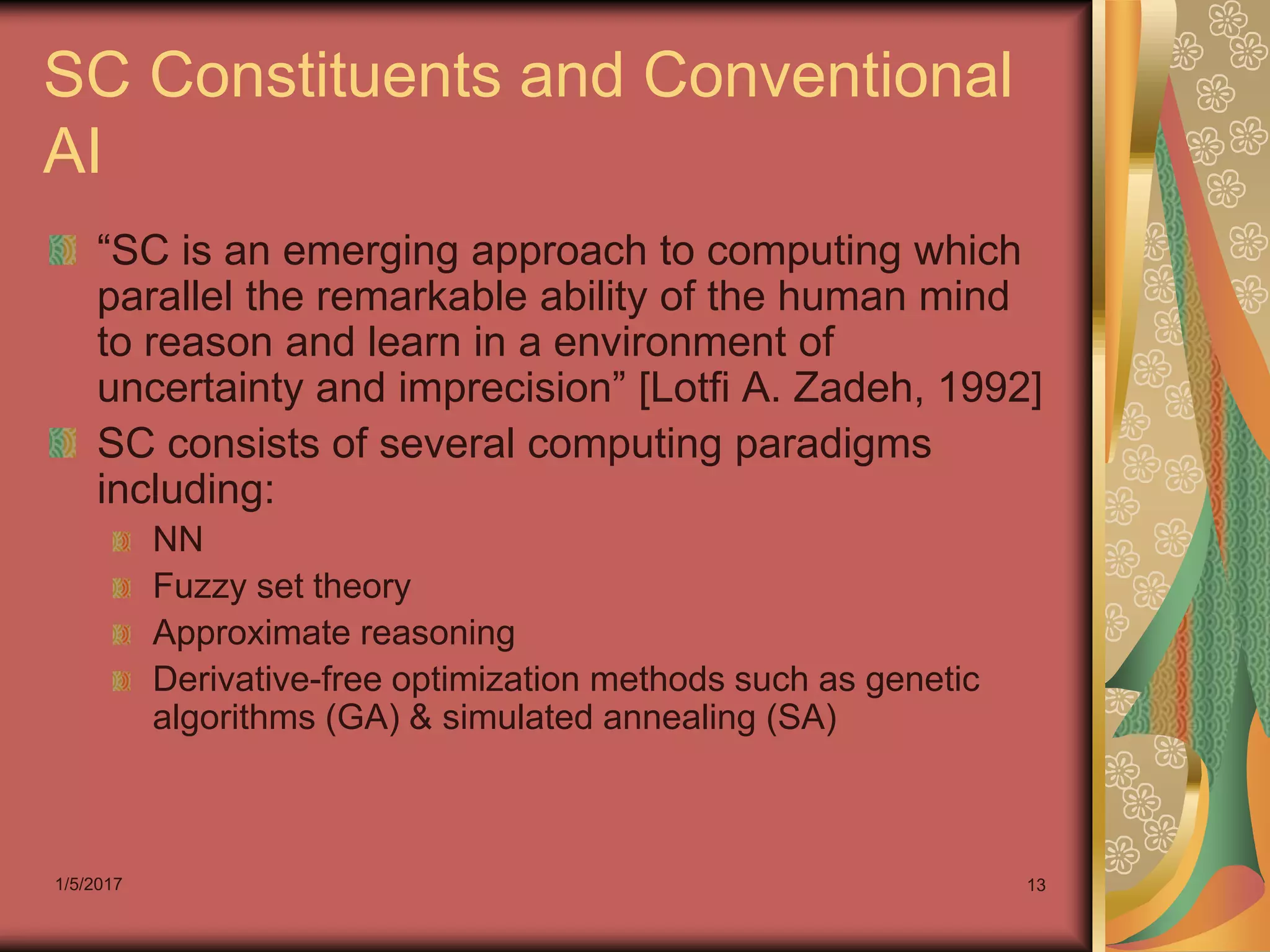1/5/2017 13
SC Constituents and Conventional
AI
“SC is an emerging approach to computing which
parallel the remarkable ability of the human mind
to reason and learn in a environment of
uncertainty and imprecision” [Lotfi A. Zadeh, 1992]
SC consists of several computing paradigms
including:
NN
Fuzzy set theory
Approximate reasoning
Derivative-free optimization methods such as genetic
algorithms (GA) & simulated annealing (SA)
 