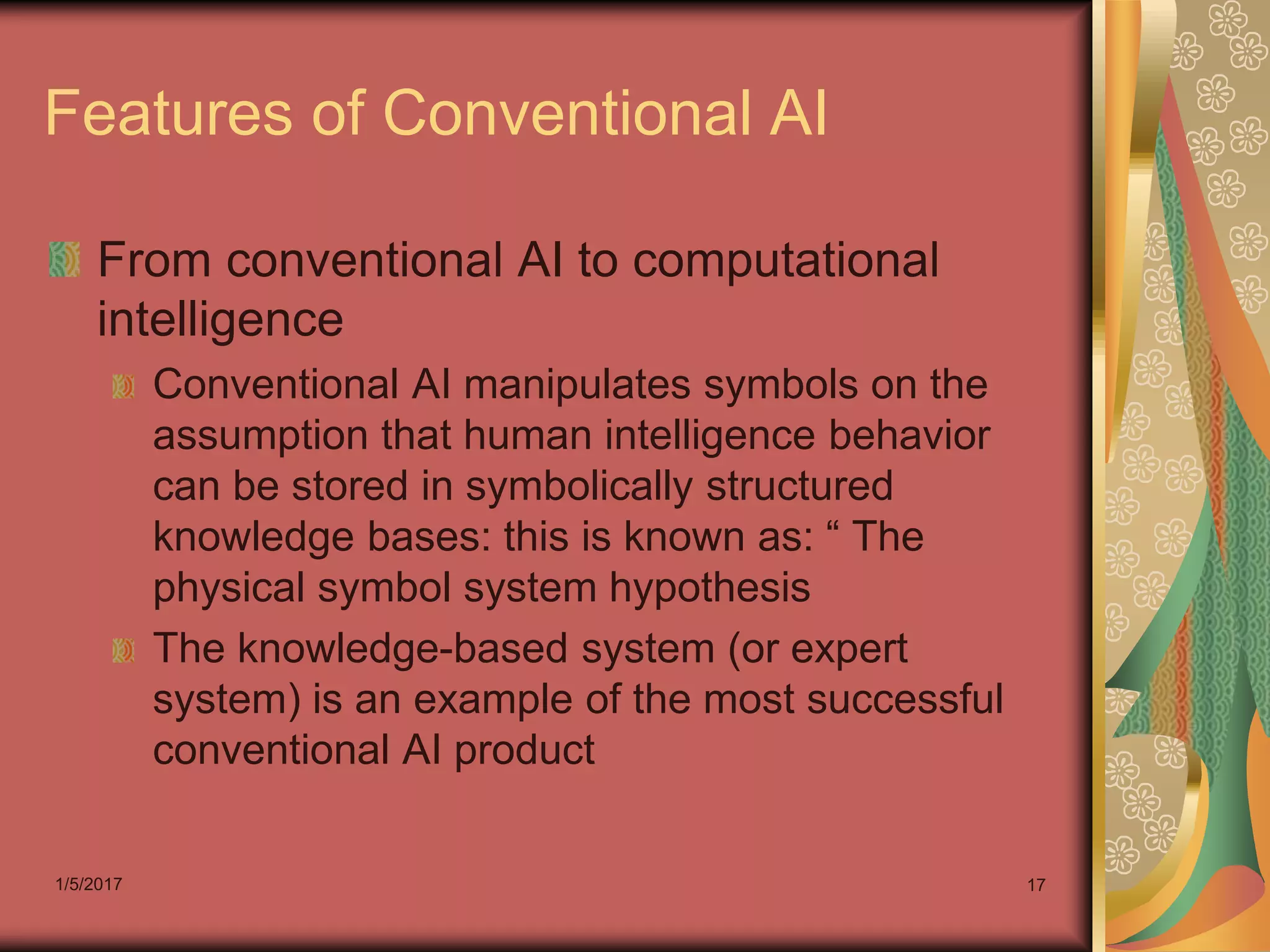 1/5/2017 17
Features of Conventional AI
From conventional AI to computational
intelligence
Conventional AI manipulates symbols on the
assumption that human intelligence behavior
can be stored in symbolically structured
knowledge bases: this is known as: “ The
physical symbol system hypothesis
The knowledge-based system (or expert
system) is an example of the most successful
conventional AI product
 