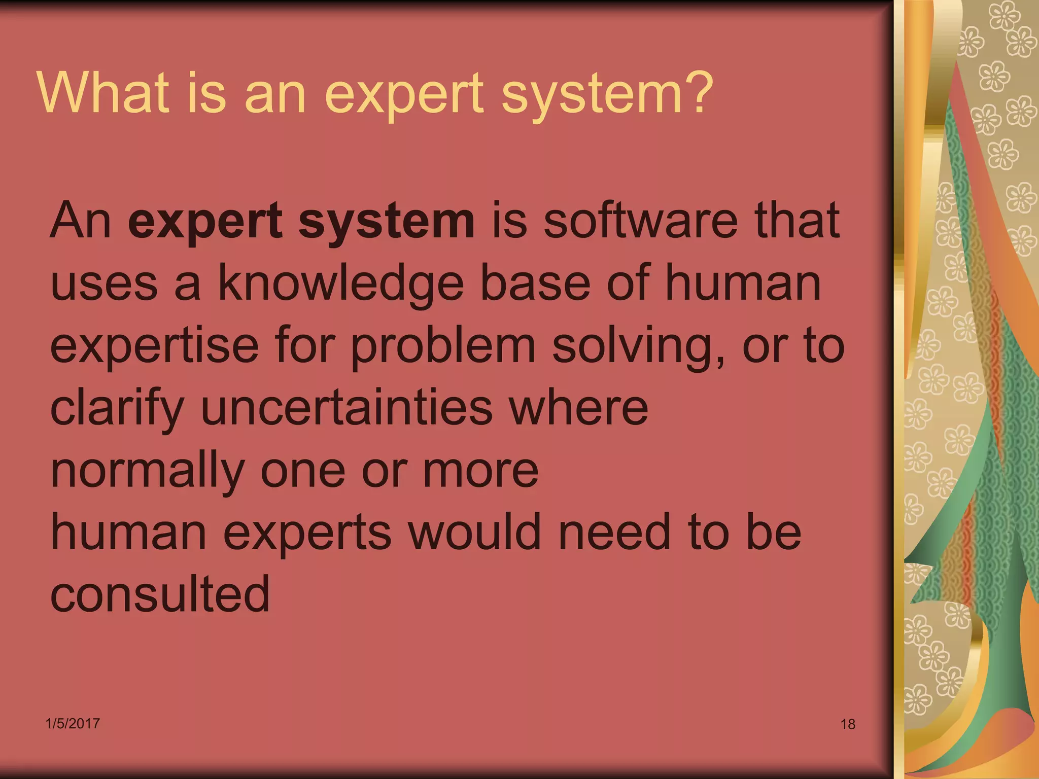 1/5/2017 18
What is an expert system?
An expert system is software that
uses a knowledge base of human
expertise for problem solving, or to
clarify uncertainties where
normally one or more
human experts would need to be
consulted
 
