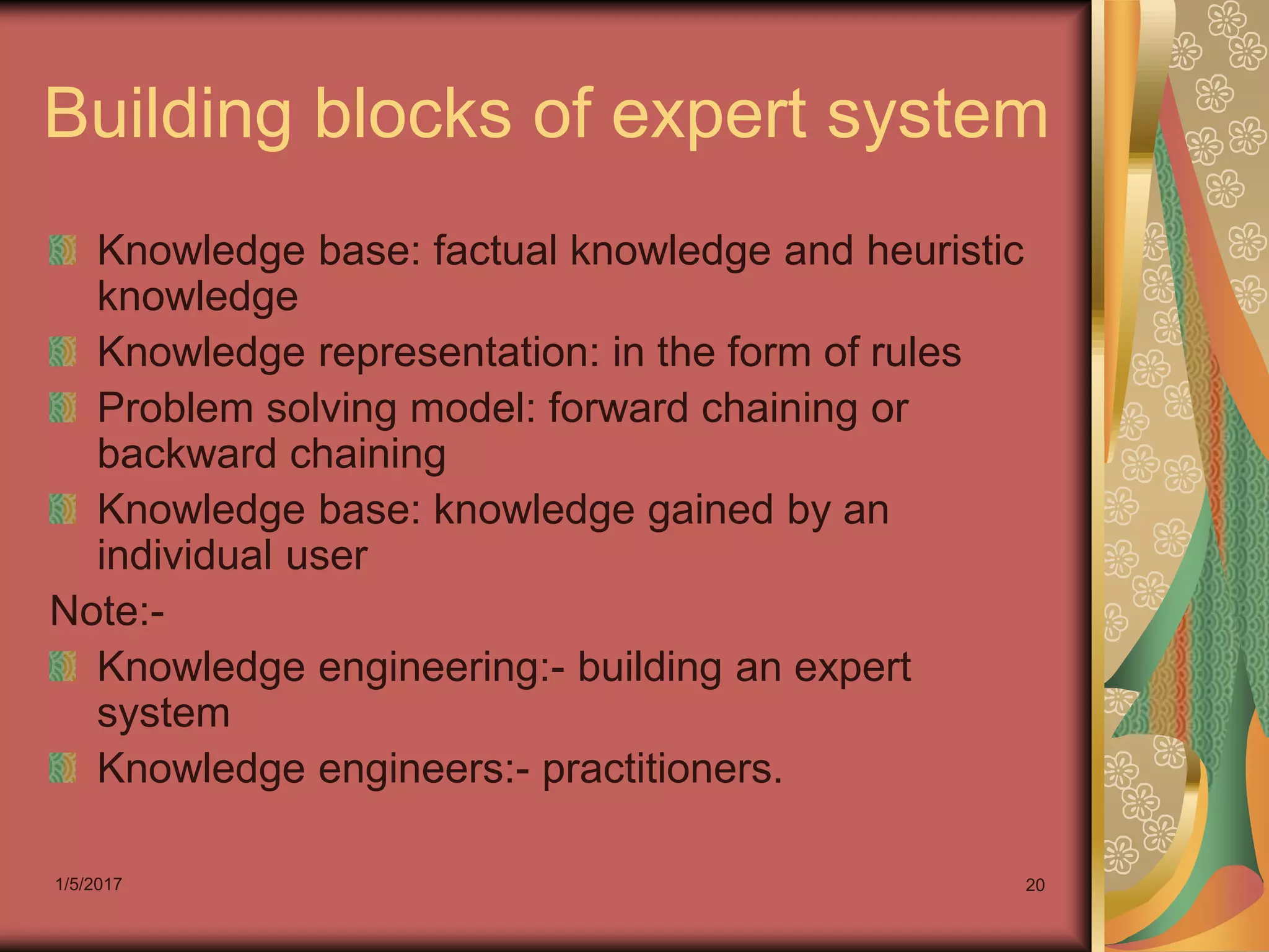 1/5/2017 20
Building blocks of expert system
Knowledge base: factual knowledge and heuristic
knowledge
Knowledge representation: in the form of rules
Problem solving model: forward chaining or
backward chaining
Knowledge base: knowledge gained by an
individual user
Note:-
Knowledge engineering:- building an expert
system
Knowledge engineers:- practitioners.
 