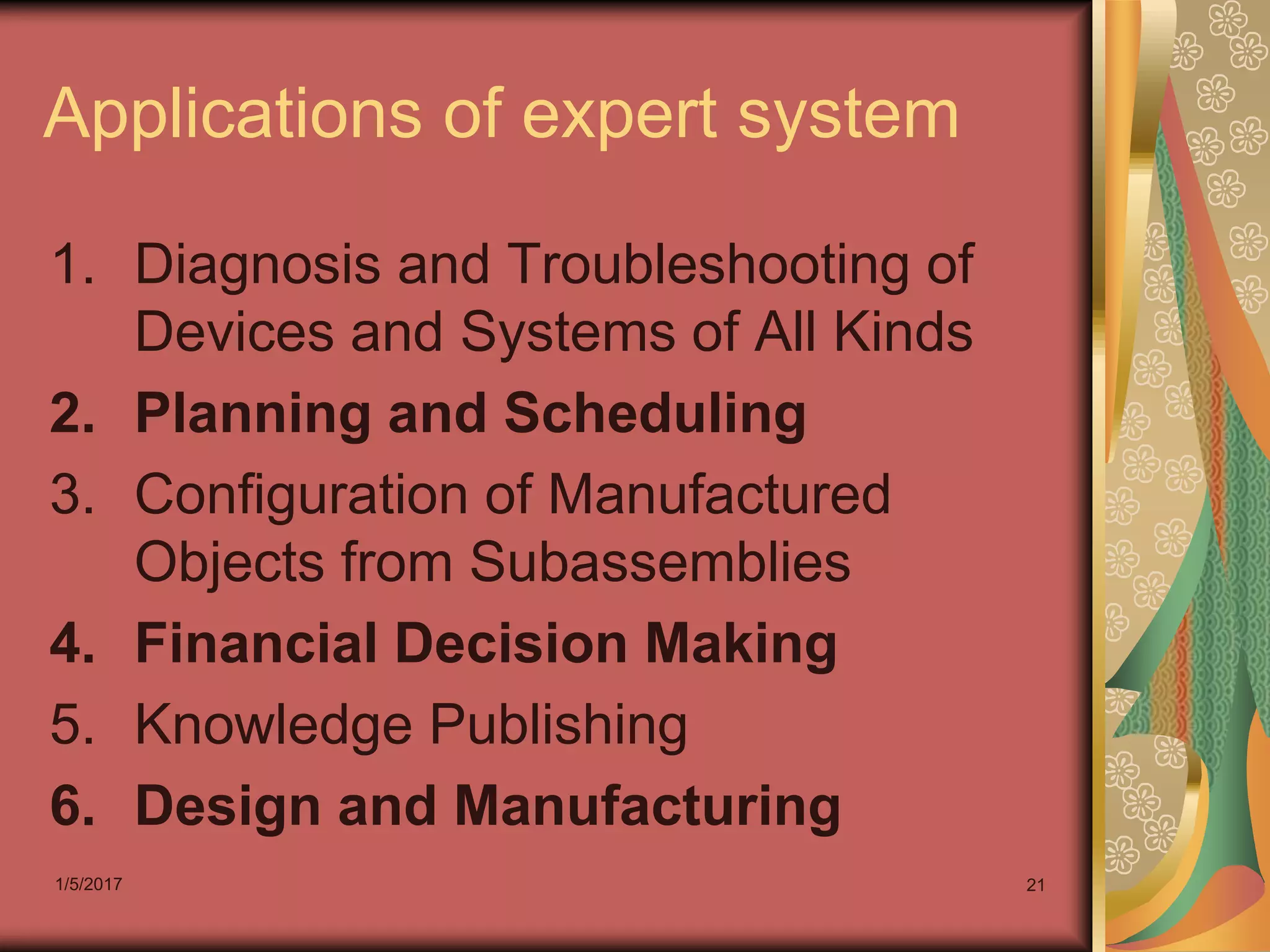1/5/2017 21
Applications of expert system
1. Diagnosis and Troubleshooting of
Devices and Systems of All Kinds
2. Planning and Scheduling
3. Configuration of Manufactured
Objects from Subassemblies
4. Financial Decision Making
5. Knowledge Publishing
6. Design and Manufacturing
 